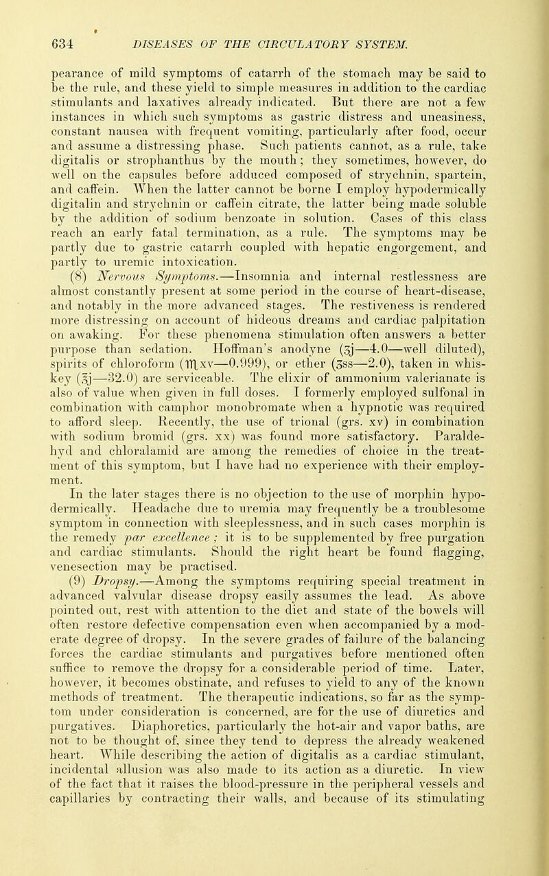 pearance of mild symptoms of catarrh of the stomach may be said to be the rule, and these yield to simple measures in addition to the cardiac stimulants and laxatives already indicated. But there are not a few instances in which such symptoms as gastric distress and uneasiness, constant nausea with frequent vomiting, particularly after food, occur and assume a distressing phase. Such patients cannot, as a rule, take digitalis or strophanthus by the mouth ; they sometimes, however, do well on the capsules before adduced composed of strychnin, spartein, and calFein. When the latter cannot be borne I employ hypodermically digitalin and strychnin or caffein citrate, the latter being made soluble by the addition of sodium benzoate in solution. Cases of this class reach an early fatal termination, as a rule. The symptoms may be partly due to gastric catarrh coupled with hepatic engorgement, and partly to uremic intoxication. (8) Nervous Symptoms.—Insomnia and internal restlessness are almost constantly present at some period in the course of heart-disease, and notably in the more advanced stages. The restiveness is rendered more distressing on account of hideous dreams and cardiac palpitation on awaking. For these phenomena stimulation often answers a better purpose than sedation. Hoffman's anodyne (3j—4.0—well diluted), spirits of chloroform (ITtxv—0.999), or ether (sss—2.0), taken in whis- key (.Ij—32.0) are serviceable. The elixir of ammonium valerianate is also of value when given in full doses. I formerly employed sulfonal in combination with camphor monobromate when a hypnotic was required to afford sleep. Recently, the use of trional (grs. xv) in combination with sodium bromid (grs. xx) was found more satisfactory. Paralde- hyd and chloralamid are among the remedies of choice in the treat- ment of this symptom, but I have had no experience with their employ- ment. In the later stages there is no objection to the use of morphin hypo- dermically. Headache due to uremia may frequently be a troublesome symptom in connection with sleeplessness, and in such cases morphin is the remedy par excellence; it is to be supplemented by free purgation and cardiac stimulants. Should the right heart be found flagging, venesection may be practised. (9) Dropsy.—Among the symptoms requiring special treatment in advanced valvular disease dropsy easily assumes the lead. As above pointed out, rest with attention to the diet and state of the bowels will often restore defective compensation even when accompanied by a mod- erate degree of dropsy. In the severe grades of failure of the balancing forces the cardiac stimulants and purgatives before mentioned often suffice to remove the dropsy for a considerable period of time. Later, however, it becomes obstinate, and refuses to yield to any of the known methods of treatment. The therapeutic indications, so far as the symp- tom under consideration is concerned, are for the use of diuretics and purgatives. Diaphoretics, particularly the hot-air and vapor baths, ai-e not to be thought of, since they tend to depress the already weakened heart. While describing the action of digitalis as a cardiac stimulant, incidental allusion was also made to its action as a diuretic. In view of the fact that it raises the blood-pressure in the peripheral vessels and capillaries by contracting their walls, and because of its stimulating