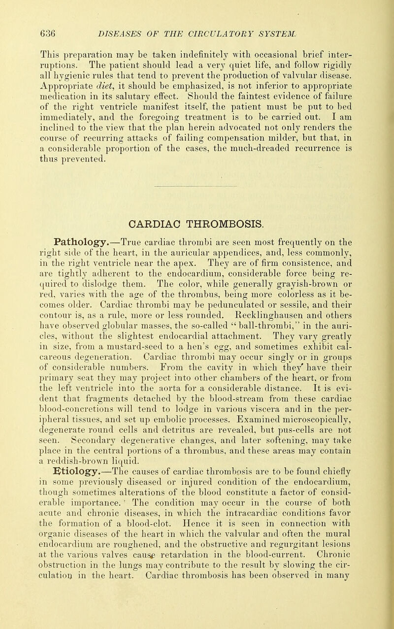 This preparation may be taken indefinitely with occasional brief inter- ruptions. The patient should lead a very quiet life, and follow rigidly all hygienic rules that tend to prevent the production of valvular disease. Appropriate diet, it should be emphasized, is not inferior to appropriate medication in its salutary elfect. Should the faintest evidence of failure of the right ventricle manifest itself, the patient must be put to bed immediately, and the foregoing treatment is to be cai-ried out. I am inclined to the view that the plan herein advocated not only renders the course of recurring attacks of failing compensation milder, but that, in a considerable pi'oportion of the cases, the much-dreaded recurrence is thus prevented. CARDIAC THROMBOSIS. Patholog'y.—True cardiac thrombi are seen most frequently on the right side of the heart, in the auricular appendices, and, less commonly, in the right ventricle near the apex. They are of firm consistence, and are tightly adherent to the endocardium, considerable force being re- quired to dislodge them. The color, while generally grayish-brown or red, varies with the age of the thrombus, being more colorless as it be- comes older. Cardiac thrombi may be pedunculated or sessile, and their contour is, as a rule, more or less rounded. Recklinghausen and others have observed globular masses, the so-called  ball-thrombi, in the auri- cles, without the slightest endocardial attachment. They vary greatly in size, from a mustard-seed to a hen's egg, and sometimes exhibit cal- careous degeneration. Cardiac thrombi may occur singly or in gi-oups of considerable numbers. From the cavity in which they' have their primary seat they may project into other chambers of the heart, or from the left ventricle into the aorta for a considerable distance. It is evi- dent that fragments detached by the blood-stream from these cardiac blood-concretions will tend to lodge in various viscera and in the per- ipheral tissues, and set up embolic processes. Examined microscopically, degenerate round cells and detritus are revealed, but pus-cells are not seen. Secondary degenerative changes, and later softening, may take place in the central portions of a thrombus, and these areas may contain a reddish-brown liquid. etiology.—The causes of cardiac thrombosis are to be found chiefly in some previously diseased or injured condition of the endocardium, though sometimes alterations of the blood constitute a factor of consid- erable importance. ' The condition may occur in the course of both acute and chronic diseases, in which the intracardiac conditions favor the formation of a blood-clot. Hence it is seen in connection with organic diseases of the heart in which the valvular and often the mural endocardium are roughened, and the obstructive and regurgitant lesions at the various valves caus,^ retardation in the blood-current. Chronic obstruction in the lungs may contribute to the result by slowing the cir- culatioi} in the heart. Cardiac thrombosis has been observed in many