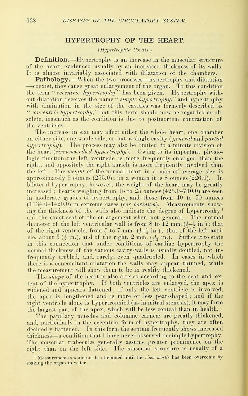 HYPERTROPHY OF THE HEART. (Hypertrophia Cordis.) Definition.—Hypertrophy is an increase in the muscular structure of the heart, evidenced usually by an increased thickness of its walls. It is almost invariably associated with dilatation of the chambers. Pathology.—When the two processes—hypertrophy and dilatation —coexist, they cause great enlargement of the organ. To this condition the term eccentric hypertrophy'' has been given. Hypertrophy with- out dilatation receives the name '■'■simple hypertrophy.,'' and hypertrophy with diminution in the size of the cavities was formerly described as '■^concentric hypertrophy., but this term should now be regarded as ob- solete, inasmuch as the condition is due to postmortem contraction of the ventricles. The increase in size may affect either the whole heart, one chamber on either side, one whole side, or but a single cavity {general aTi^p>artial hypertrophy). The process may also be limited to a minute division of the heart {circumscribed hypertrophy). Owing to its important physio- logic function «the left ventricle is more frequently enlarged than the right, and oppositely the right auricle is more frequently involved than the left. The weight of the normal heai't in a man of average size is approximately 9 ounces (255.0); in a woman it is 8 ounces (226.0). In bilateral hypertrophy, however, the weight of the heart may be greatly increased ; hearts weighing from 15 to 25 ounces (425.0-710.0) are seen in moderate grades of hyjiertrophy, and those from 40 to 50 ounces (1134.0-1420.0) in extreme cases {cor hovinum). Measurements show- ing the thickness of the walls also indicate the degree of hypertrophy ^ and the exact seat of the enlargement when not general. The normal diameter of the left ventricular wall is from 8 to 12 mm. {^—^ in.); that of the right ventricle, from 5 to 7 mm. (-1—1 in.); that of the left auri- cle, about 3 (^ in.), and of the right, 2 mm. {-^ in.). Suffice it to state in this connection that under conditions of cardiac hypertrophy the normal thickness of the various cavity-walls is usually doubled, not in- frequently trebled, and, rarely, even quadrupled. In cases in which there is a concomitant dilatation the walls may appear thinned, while the measurement will show them to be in reality thickened. The shape of the heart is also altered according to the seat and ex- tent of the hypertrophy. If both ventricles are enlarged, the apex is widened and appears flattened ; if only the left ventricle is involved, the apex is lengthened and is more or less pear-shaped ; and if the right ventricle alone is hypertrophied (as in mitral stenosis), it may form the largest part of the apex, which will be less conical than in health. The papillary muscles and columnae carnese are greatly thickened, and, particularly in the eccentric form of hypertrophy, they are often decidedly flattened. In this form the septum frequently shows increased thickness—a condition that I have never observed in simple hypertrophy. The muscular trabeculse generally assume greater prominence on the right than on the left side. The muscular structure is usually of a 1 Measurements should not be attempted until the rigor mortis has been overcome by soaking the organ in water.