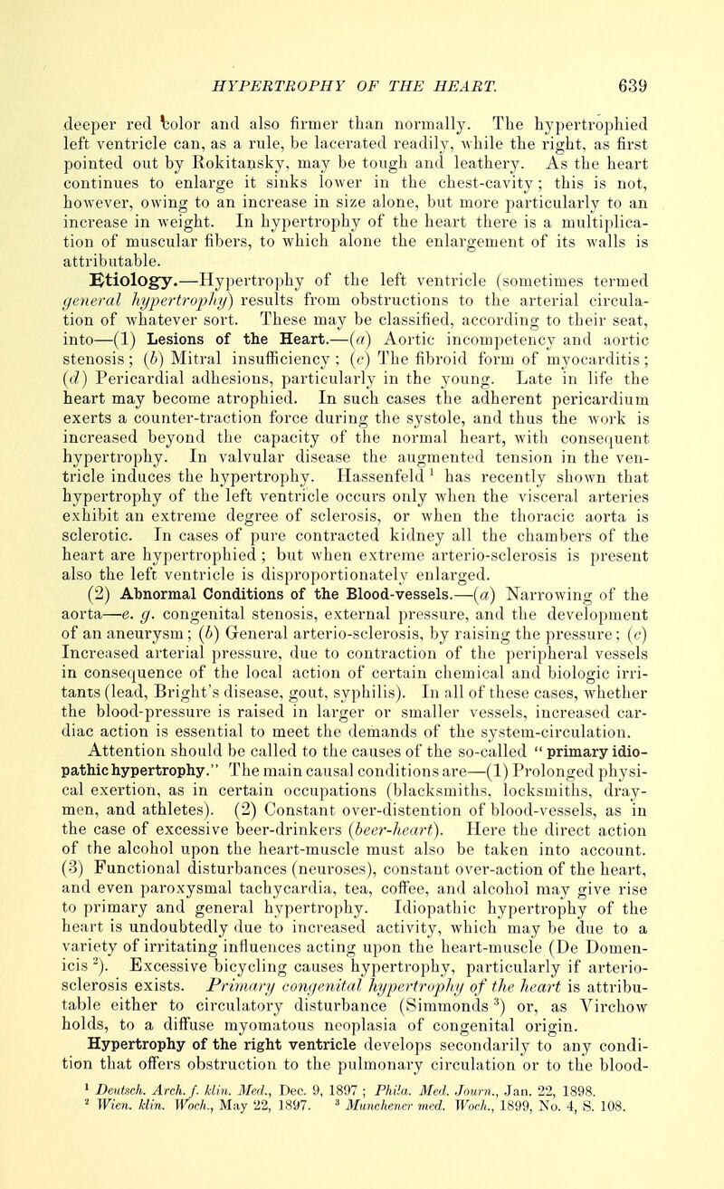 deeper red \30lor and also firmer than normally. The hypertrophied left ventricle can, as a rule, be lacerated readily, while the right, as first pointed out by Rokitansky, may be tough and leathery. As the heart continues to enlarge it sinks lower in the chest-cavity; this is not, however, owing to an increase in size alone, but more particularly to an increase in weight. In hypertrophy of the heart there is a multiplica- tion of muscular fibers, to which alone the enlargement of its walls is attributable. !^tiology.—Hypertrophy of the left ventricle (sometimes termed general hypertrophy) results from obstructions to the arterial circula- tion of whatever sort. These may be classified, according to their seat, into—(1) Lesions of the Heart.—(a) Aortic incompetency and aortic stenosis; {b) Mitral insufficiency ; (e) The fibroid form of myocarditis; (d) Pericardial adhesions, particularly in the young. Late in life the heart may become atrophied. In such cases the adherent pericardium exerts a counter-traction force during the systole, and thus the work is increased beyond the capacity of the normal heart, with consequent hypertrophy. In valvular disease the augmented tension in the ven- tricle induces the hypertrophy. Hassenfeld^ has recently shown that hypertrophy of the left ventricle occurs only when the visceral arteries exhibit an extreme degree of sclerosis, or when the thoracic aorta is sclerotic. In cases of pure contracted kidney all the chambers of the heart are hypertrophied ; but Avhen extreme arterio-sclerosis is present also the left ventricle is disproportionately enlarged. (2) Abnormal Conditions of the Blood-vessels.—(a) Narrowing of the aorta—e. g. congenital stenosis, external pressure, and the development of an aneurysm; (b) General arterio-sclerosis, by raising the pressure; {c) Increased arterial pressure, due to contraction of the peripheral vessels in consequence of the local action of certain chemical and biologic irri- tants (lead, Bright's disease, gout, syphilis). In all of these cases, whether the blood-pressure is raised in larger or smaller vessels, increased car- diac action is essential to meet the demands of the system-circulation. Attention should be called to the causes of the so-called  primary idio- pathic hypertrophy. The main causal conditions are—(1) Prolonged physi- cal exertion, as in certain occupations (blacksmiths, locksmiths, dray- men, and athletes). (2) Constant over-distention of blood-vessels, as in the case of excessive beer-drinkers {beer-heart). Here the direct action of the alcohol upon the heart-muscle must also be taken into account. (3) Functional disturbances (neuroses), constant over-action of the heart, and even paroxysmal tachycardia, tea, coffee, and alcohol may give rise to primary and general hypertrophy. Idiopathic hypertrophy of the heart is undoubtedly due to increased activity, which may be due to a variety of irritating influences acting upon the heart-muscle (De Domen- icis ^). Excessive bicycling causes hypertrophy, particularly if arterio- sclerosis exists. Primary congenital hypertrophy of the heart is attribu- table either to circulatory disturbance (Simmonds ^) or, as Virchow holds, to a diffuse myomatous neoplasia of congenital origin. Hypertrophy of the right ventricle develops secondarily to any condi- tion that offers obstruction to the pulmonary circulation or to the blood- » Dentsch. Arch. f. kiln. Med., Dec. 9, 1897 ; Phlla. Med. Journ., Jan. 22, 1898. Wien. kiln. Woch., May 22, 1897. ^ Munehener med. WocL, 1899, No. 4, S. 108.