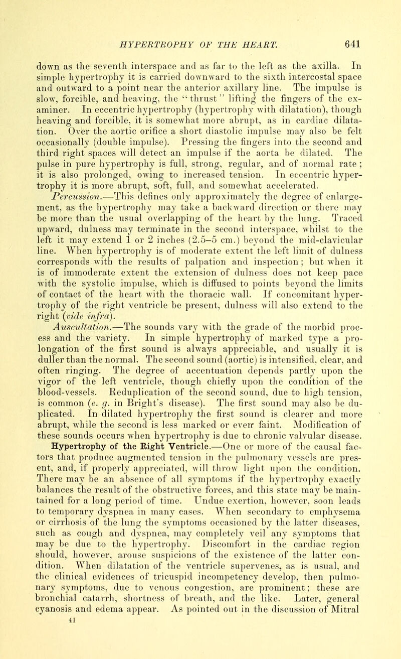 down as the seventh interspace and as far to the left as the axilla. In simple hypertrophy it is carried downward to the sixth intercostal space and outward to a point near the anterior axillary line. The impulse is slow, forcible, and heaving, the thrust lifting the fingers of the ex- aminer. In eccentric hypertrophy (hypertrophy with dilatation), though heaving and forcible, it is somewhat more abrupt, as in cardiac dilata- tion. Over the aortic orifice a short diastolic impulse may also be felt occasionally (double impulse). Pressing the fingers into the second and third right spaces will detect an impulse if the aorta be dilated. The pulse in pure hypertrophy is full, strong, regular, and of normal rate ; it is also prolonged, owing to increased tension. In eccentric hyper- trophy it is more abi'upt, soft, full, and somcAvhat accelerated. PercuHsion.—This defines only approximately the degree of enlarge- ment, as the hypertrophy may take a backward direction or there may be more than the usual overlapping of the heart by the lung. Traced upward, dulness may terminate in the second interspace, whilst to the left it may extend 1 or 2 inches (2.5-5 cm.) beyond the mid-clavicular line. When hypertrophy is of moderate extent the left limit of dulness corresponds with the results of palpation and inspection; but when it is of immoderate extent the extension of dulness does not keep pace with the systolic impulse, which is diffused to points beyond the limits of contact of the heart with the thoracic wall. If concomitant hyper- trophy of the right ventricle be present, dulness will also extend to the right {vide, infra). Auscultation.—The sounds vary with the grade of the morbid proc- ess and the variety. In simple hypertrophy of marked type a pro- longation of the first sound is always appreciable, and usually it is duller than the normal. The second sound (aortic) is intensified, clear, and often ringing. The degree of accentuation depends partly upon the vigor of the left ventricle, though chiefly upon the condition of the blood-vessels. Reduplication of the second sound, due to high tension, is common (e. (/. in Bright's disease). The first sound may also be du- plicated. In dilated hypertrophy the first sound is clearer and more abrupt, while the second is less marked or even* faint. Modification of these sounds occurs when hypei'trophy is due to chronic valvular disease. Hypertrophy of the Right Ventricle.—One or more of the causal fac- tors that produce augmented tension in the pulmonary vessels are pres- ent, and, if properly appreciated, will throw light upon the condition. There may be an absence of all symptoms if the hyperti'ophy exactly balances the result of the obstructive forces, and this state may be main- tained for a long period of time. Undue exertion, however, soon leads to temporary dyspnea in many cases. When secondary to emphysema or cirrhosis of the lung the symptoms occasioned by the latter diseases, such as cough and dyspnea, may completely veil any symptoms that may be due to the hypertrophy. Discomfort in the cardiac region should, however, arouse suspicions of the existence of the latter con- dition. When dilatation of the ventricle supervenes, as is usual, and the clinical evidences of tricuspid incompetency develop, then pulmo- nary symptoms, due to venous congestion, are prominent; these are bronchial catarrh, shortness of breath, and the like. Later, general cyanosis and edema appear. As pointed out in the discussion of Mitral 41