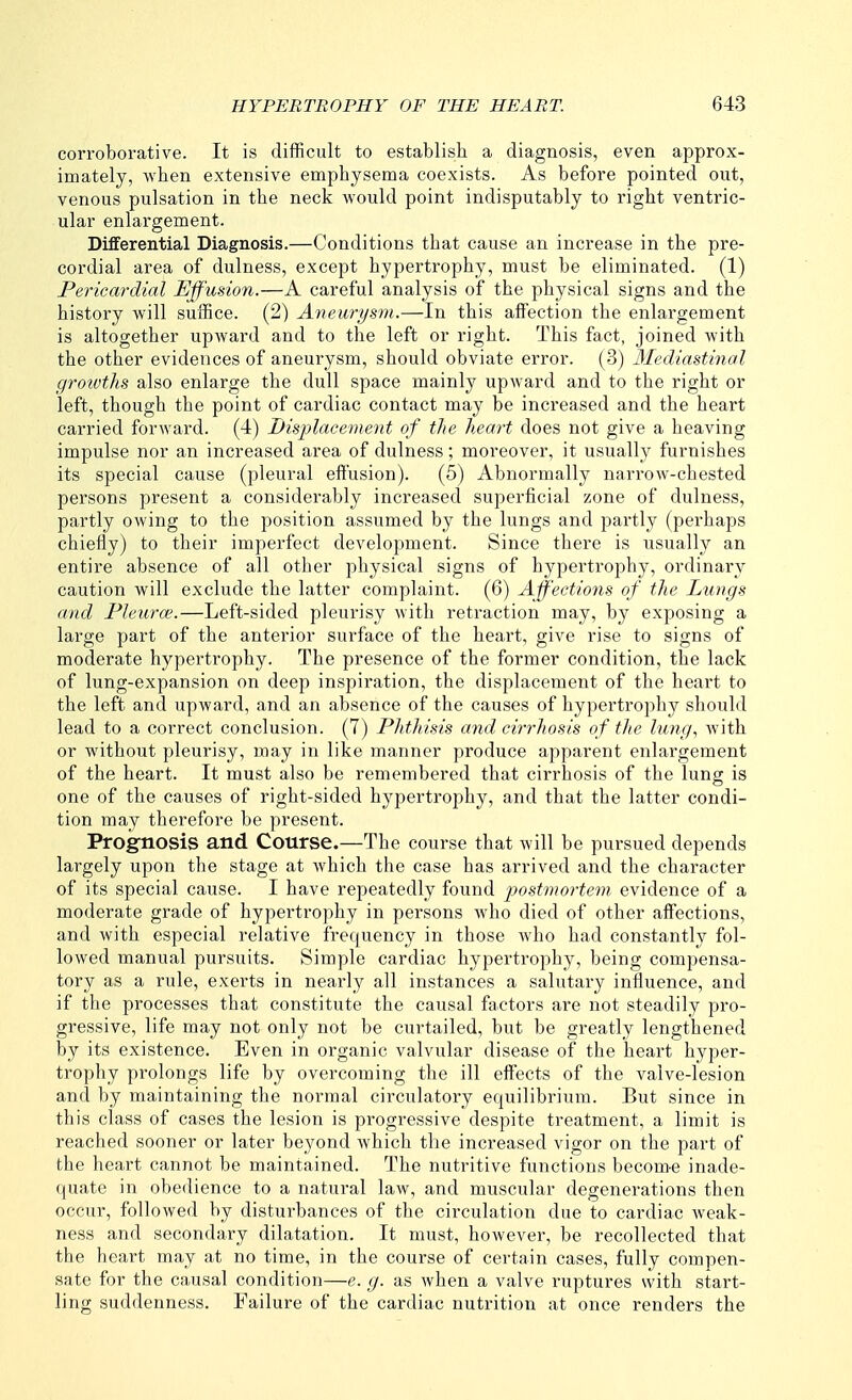 corroborative. It is difficult to establish a diagnosis, even approx- imately, when extensive emphysema coexists. As before pointed out, venous pulsation in the neck would point indisputably to right ventric- ular enlargement. Differential Diagnosis.—Conditions that cause an increase in the pre- cordial area of dulness, except hypertrophy, must be eliminated. (1) Pericardial Ejf'usion.—A careful analysis of the physical signs and the history will suffice. (2) Aneurysm.—In this affection the enlargement is altogether upward and to the left or right. This fact, joined with the other evidences of aneurysm, should obviate error. (3) Mediastinal groivths also enlarge the dull space mainly upward and to the right or left, though the point of cardiac contact may be increased and the heart carried forAvard. (4) Bisplaeenmit of the heart does not give a heaving impulse nor an increased area of dulness; moreover, it usually furnishes its special cause (pleural effusion). (5) Abnormally narrow-chested persons present a considerably increased superficial zone of dulness, partly owing to the position assumed by the lungs and partly (perhaps chiefly) to their imperfect development. Since there is usually an entire absence of all other physical signs of hypertrophy, ordinary caution will exclude the latter complaint. (6) Affections of the Lungs and Pleurce.—Left-sided pleurisy with retraction may, by exposing a large part of the anterior surface of the heart, give rise to signs of moderate hypertrophy. The presence of the former condition, the lack of lung-expansion on deep inspiration, the displacement of the heart to the left and upward, and an absence of the causes of hypertrophy should lead to a correct conclusion. (7) Phthisis and cirrhosis of the lung, with or without pleurisy, may in like manner produce apparent enlargement of the heart. It must also be remembered that cirrhosis of the lung is one of the causes of right-sided hypertrophy, and that the latter condi- tion may therefore be present. Prognosis and Course.—The course that will be pursued depends largely upon the stage at Avhich the case has arrived and the character of its special cause. I have repeatedly found postmortem evidence of a moderate grade of hypertrophy in persons who died of other affections, and with especial relative frequency in those who had constantly fol- lowed manual pursuits. Simple cardiac hypertrophy, being compensa- tory as a rule, exerts in nearly all instances a salutary influence, and if the processes that constitute the causal factors are not steadily pro- gressive, life may not only not be curtailed, but be greatly lengthened by its existence. Even in organic valvular disease of the heart hyper- trophy prolongs life by overcoming the ill effects of the valve-lesion and by maintaining the normal circulatory equilibrium. But since in this class of cases the lesion is progressive despite treatment, a limit is reached sooner or later beyond which the increased vigor on the part of the heart cannot be maintained. The nutritive functions becom-e inade- quate in obedience to a natural law, and muscular degenerations then occur, followed by disturbances of the circulation due to cardiac weak- ness and secondary dilatation. It must, however, be recollected that the heart may at no time, in the course of certain cases, fully compen- sate for the causal condition—e. g. as when a valve ruptures with start- ling suddenness. Failure of the cardiac nutrition at once renders the