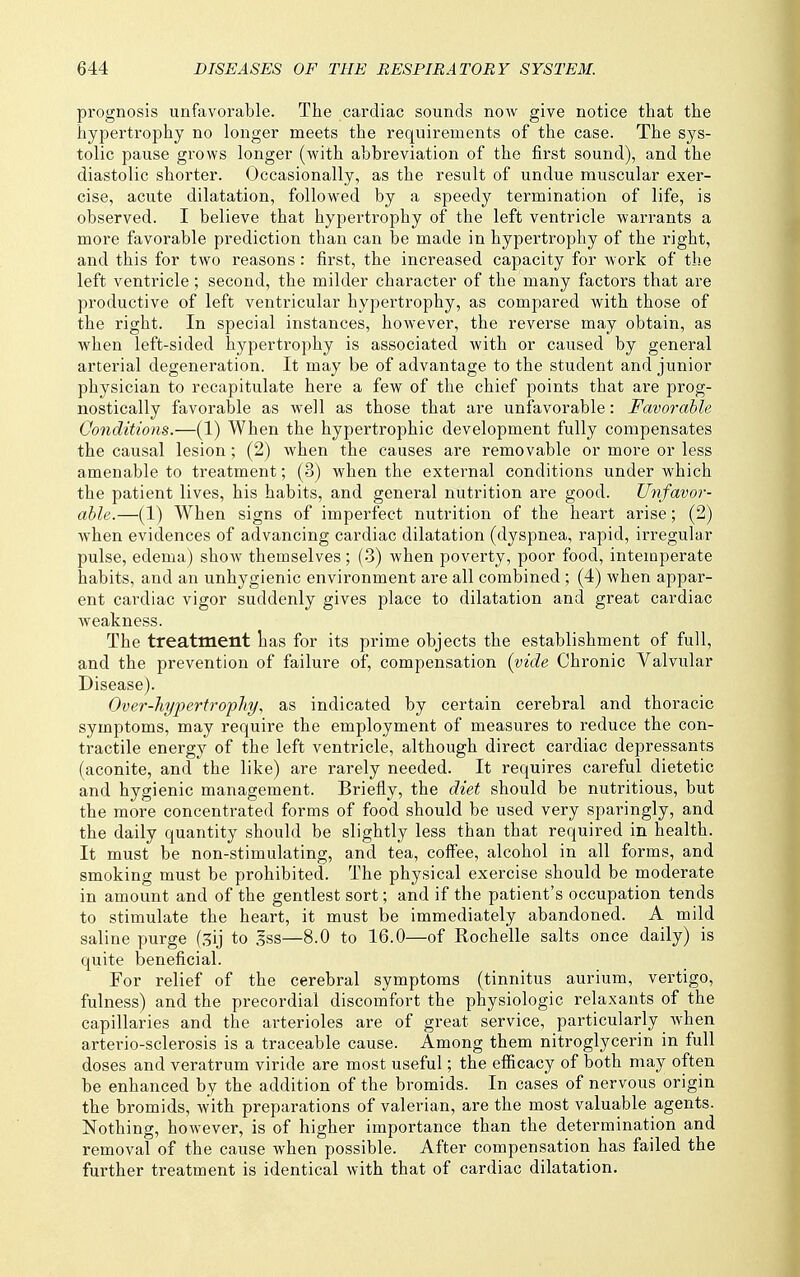 prognosis unfavorable. The cardiac sounds now give notice that the hypertrophy no longer meets the requirements of the case. The sys- tolic pause grows longer (with abbreviation of the first sound), and the diastolic shorter. Occasionally, as the result of undue muscular exer- cise, acute dilatation, followed by a speedy termination of life, is observed. I believe that hypertrophy of the left ventricle warrants a more favorable prediction than can be made in hypertrophy of the right, and this for two reasons : first, the increased capacity for work of the left ventricle; second, the milder character of the many factors that are productive of left ventricular hypertrophy, as compared with those of the right. In special instances, however, the reverse may obtain, as when left-sided hypertrophy is associated with or caused by general arterial degeneration. It may be of advantage to the student and junior physician to recapitulate here a few of the chief points that are prog- nostically favorable as well as those that are unfavorable: Favorable Conditions.—(1) When the hypertrophic development fully compensates the causal lesion; (2) when the causes are removable or more or less amenable to treatment; (3) when the external conditions under which the patient lives, his habits, and general nutrition are good. Unfavor- able.—(1) When signs of imperfect nutrition of the heart arise; (2) when evidences of advancing cardiac dilatation (dyspnea, rapid, irregular pulse, edema) show themselves ; (3) when poverty, poor food, intemperate habits, and an unhygienic environment are all combined ; (4) when appar- ent cai-diac vigor suddenly gives place to dilatation and great cardiac weakness. The treatment tas for its prime objects the establishment of full, and the prevention of failure of, compensation [vide Chronic Valvular Disease). Over-hyfertrofliy^ as indicated by certain cerebral and thoracic symptoms, may require the employment of measures to reduce the con- tractile energy of the left ventricle, although direct cardiac depressants (aconite, and the like) are rarely needed. It requires careful dietetic and hygienic management. Briefly, the diet should be nutritious, but the more concentrated forms of food should be used very sparingly, and the daily quantity should be slightly less than that required in health. It must be non-stimulating, and tea, coffee, alcohol in all forms, and smoking must be prohibited. The physical exercise should be moderate in amount and of the gentlest sort; and if the patient's occupation tends to stimulate the heart, it must be immediately abandoned. A mild saline purge (3ij to .Iss—8.0 to 16.0—of Rochelle salts once daily) is quite beneficial. For relief of the cerebral symptoms (tinnitus aurium, vertigo, fulness) and the precordial discomfort the physiologic relaxants of the capillaries and the arterioles are of great service, particularly when arterio-sclerosis is a traceable cause. Among them nitroglycerin in full doses and veratrum viride are most useful; the efiicacy of both may often be enhanced by the addition of the bromids. In cases of nervous origin the bromids, with preparations of valerian, are the most valuable agents. Nothing, however, is of higher importance than the determination and removal of the cause when possible. After compensation has failed the further treatment is identical with that of cardiac dilatation.