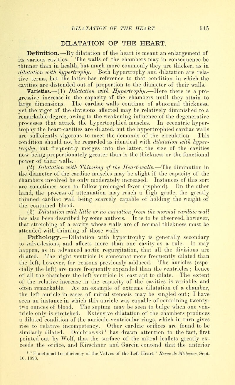 DILATATION OF THE HEART. Definition.—By dilatation of the heart is meant an enlargement of its various cavities. The walls of the chambers may in consequence be thinner than in health, but much more commonly they are thicker, as in dilatation tvith liypertrojjhy. Both hypertrophy and dilatation are rela- tive terms, but the latter has reference to that condition in which the cavities are distended out of proportion to the diameter of their walls. Varieties.—(1) Dilatation with Hypertrophy.—Here there is a pro- gressive increase in the capacity of the chambers until they attain to large dimensions. The cardiac walls continue of abnormal thickness, yet the vigor of the divisions affected may be relatively diminished to a remarkable degree, owing to the weakening influence of the degenei'ative processes that attack the hypertrophied muscles. In eccentric hyper- trophy the heart-cavities are dilated, but the hypertrophied cardiac walls are sufficiently vigorous to meet the demands of the circulation. This condition should not be regarded as identical with dilatation with hyper- trophy, but frequently merges into the latter, the size of the cavities now being proportionately greater than is the thickness or the functional power of their walls. (2) Dilatation with Thinning of the Heart-walls.—The diminution in the diameter of the cardiac muscles may be slight if the capacity of the chambers involved be only moderately increased. Instances of this sort are sometimes seen to follow prolonged fever (typhoid). On the other hand, the process of attenuation may reach a high grade, the greatly thinned cardiac wall being scarcely capable of holding the weight of the contained blood. (3) Dilatation with little or no variation from, the normal cardiac tvall has also been described by some authors. It is to be observed, however, that stretching of a cavity whose walls are of normal thickness must be attended with thinning of those walls. Pathology.—Dilatation with hypertrophy is generally secondary to valve-lesions, and affects more than one cavity as a rule. It may happen, as in advanced aortic regurgitation, that all the divisions are dilated. The right ventricle is somewhat more frequently dilated than the left, however, for reasons previously adduced. The auricles (espe- cially the left) are more frequently expanded than the ventricles; hence of ail the chambers the left ventricle is least apt to dilate. The extent of the relative increase in the capacity of the cavities is variable, and often remarkable. As an example of extreme dilatation of a chamber, the left auricle in cases of mitral stenosis may be singled out; I have seen an instance in which this auricle was capable of containing twenty- two ounces of blood. The septum may be seen to bulge when one ven- tricle only is stretched. Extensive dilatation of the chambers produces a dilated condition of the auriculo-ventricular rings, which in turn gives rise to relative incompetency. Other cardiac orifices are found to be similarly dilated. Dombrowski ^ has drawn attention to the fact, first pointed out by Wolf, that the surface of the mitral leaflets greatly ex- ceeds the orifice, and Kirschner and Garcin contend that the anterior ^  Functional Insufficiency of the Valves of the Left Heart, Revue de Medecine, Sept. 10, 1893.