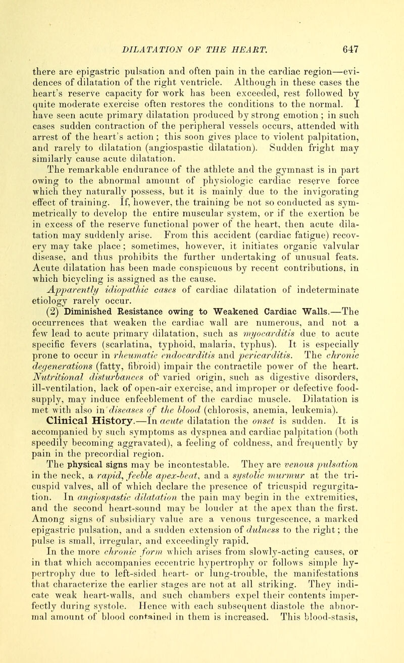 there are epigastric pulsation and often pain in the cardiac region—evi- dences of dilatation of the right ventricle. Although in these cases the heart's reserve capacity for work has been exceeded, rest followed by quite moderate exercise often restores the conditions to the normal. I have seen acute primary dilatation produced by strong emotion ; in such cases sudden contraction of the peripheral vessels occurs, attended with arrest of the heart's action ; this soon gives place to violent palpitation, and rarely to dilatation (angiospastic dilatation). Sudden fright may similarly cause acute dilatation. The remarkable endurance of the athlete and the gymnast is in part owing to the abnormal amount of physiologic cardiac reserve force which they naturally possess, but it is mainly due to the invigorating effect of training. If, however, the training be not so conducted as sym- metrically to develop the entire muscular system, or if the exertion be in excess of the reserve functional power of the heart, then acute dila- tation may suddenly arise. From this accident (cardiac fatigue) recov- ery may take place; sometimes, however, it initiates organic valvular disease, and thus prohibits the further undertaking of unusual feats. Acute dilatation has been made conspicuous by recent contributions, in which bicycling is assigned as the cause. Apparetith/ idiojMthic cases of cardiac dilatation of indeterminate etiology rarely occur. (2) Diminished Resistance owing to Weakened Cardiac Walls.—The occurrences that weaken the cardiac wall are numerous, and not a few lead to acute primary dilatation, such as myocarditis due to acute specific fevers (scarlatina, typhoid, malaria, typhus). It is especially prone to occur in rheumatic endocarditis and pericarditis. The chronic degenerations (fatty, fibroid) impair the contractile power of the heart. Nutritional disturbances of varied origin, such as digestive disorders, ill-ventilation, lack of open-air exercise, and improper or defective food- supply, may induce enfeeblement of the cardiac muscle. Dilatation is met with also m dise(tses of tlie blood (chlorosis, anemia, leukemia). Clinical History.—In acute dilatation the onset is sudden. It is accompanied by such symptoms as dyspnea and cardiac palpitation (both speedily becoming aggravated), a feeling of coldness, and frequently by pain in the precordial region. The physical signs may be incontestable. They are venous pulsation in the neck, a rapid, feeble apex-beat, and a systolic murmur at the tri- cuspid valves, all of which declare the presence of tricuspid regurgita- tion. In angiospastic dilatation the pain may begin in the extremities, and the second heart-sound may be louder at the apex than the first. Among signs of subsidiary value are a venous turgescence, a marked epigastric pulsation, and a sudden extension of dulncss to the right; the pulse is small, irregular, and exceedingly rapid. In the more chronic form which arises from slowly-acting causes, or in that which accompanies eccentric hypertrophy or follows simple hy- pertrophy due to left-sided heart- or lung-trouble, the manifestations that characterize the earlier stages are not at all striking. They indi- cate weak heart-walls, and such chambers expel their contents imper- fectly during systole. Hence with each subsequent diastole the abnor- mal amount of blood contained in them is increased. This blood-stasis,