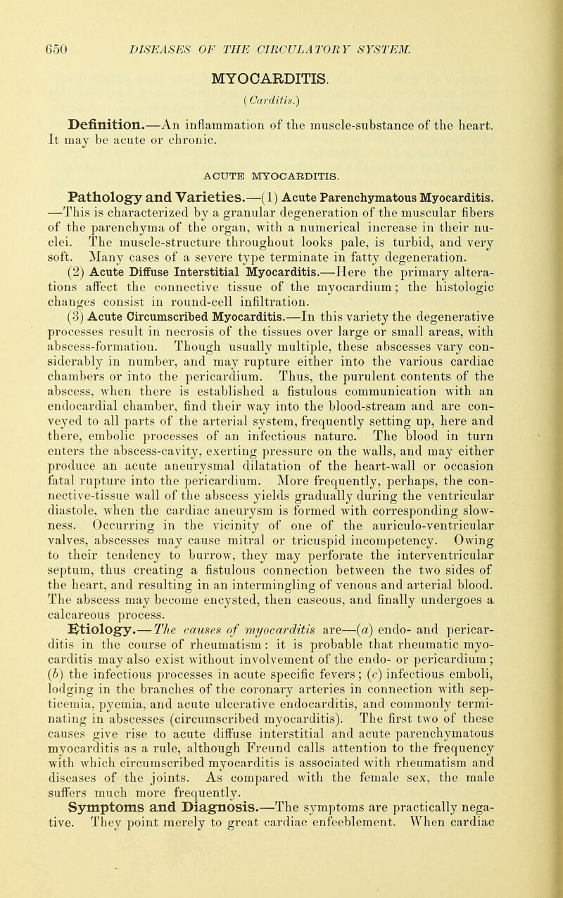 MYOCARDITIS. (Carditis.) Definition.—An inflammation of the muscle-substance of the heart. It may be acute or chronic. ACUTE MYOCARDITIS. Pathology and Varieties.—(1) Acute Parenchymatous Myocarditis. —This is characterized by a granular degeneration of the muscular fibers of the parenchyma of the organ, with a numerical increase in their nu- clei. The muscle-structure throughout looks pale, is turbid, and very soft. Many cases of a severe type terminate in fatty degeneration. (2) Acute Diffuse Interstitial Myocarditis.—Here the primary altera- tions affect the connective tissue of the myocardium; the histologic changes consist in round-cell infiltration. (3) Acute Circumscribed Myocarditis.—In this variety the degenerative processes result in necrosis of the tissues over large or small areas, with abscess-formation. Though usually multiple, these abscesses vary con- siderably in number, and may rupture either into the various cardiac chambers or into the pericardium. Thus, the purulent contents of the abscess, when there is established a fistulous communication with an endocardial chamber, find their way into the blood-stream and are con- veyed to all parts of the arterial system, frequently setting up, here and there, embolic processes of an infectious nature. The blood in turn enters the abscess-cavity, exerting pressure on the walls, and may either produce an acute aneurysmal dilatation of the heart-wall or occasion fatal rupture into the pericardium. More frequently, perhaps, the con- nective-tissue wall of the abscess yields gradually during the ventricular diastole, when the cardiac aneurysm is formed with corresponding slow- ness. Occurring in the vicinity of one of the auriculo-ventricular valves, abscesses may cause mitral or tricuspid incompetency. Owing to their tendency to burrow, they may perforate the interventricular septum, thus creating a fistulous connection between the two sides of the heart, and resulting in an intermingling of venous and arterial blood. The abscess may become encysted, then caseous, and finally undergoes a calcareous process. Btiology.—The causes of myocarditis are—(a) endo- and pericar- ditis in the course of rheumatism : it is probable that rheumatic myo- carditis may also exist without involvement of the endo- or pericardium ; {b) the infectious processes in acute specific fevers; (c) infectious emboli, lodging in the branches of the coronary arteries in connection with sep- ticemia, pyemia, and acute ulcerative endocarditis, and commonly termi- nating in abscesses (circumscribed myocarditis). The first two of these causes give rise to acute diffuse interstitial and acute parenchymatous myocarditis as a rule, although Freund calls attention to the frequency with which circumscribed myocarditis is associated with rheumatism and diseases of the joints. As compared with the female sex, the male suff'ers much more frequently. Symptoms and Diagnosis.—The symptoms are practically nega- tive. They point merely to great cardiac enfeeblement. When cardiac