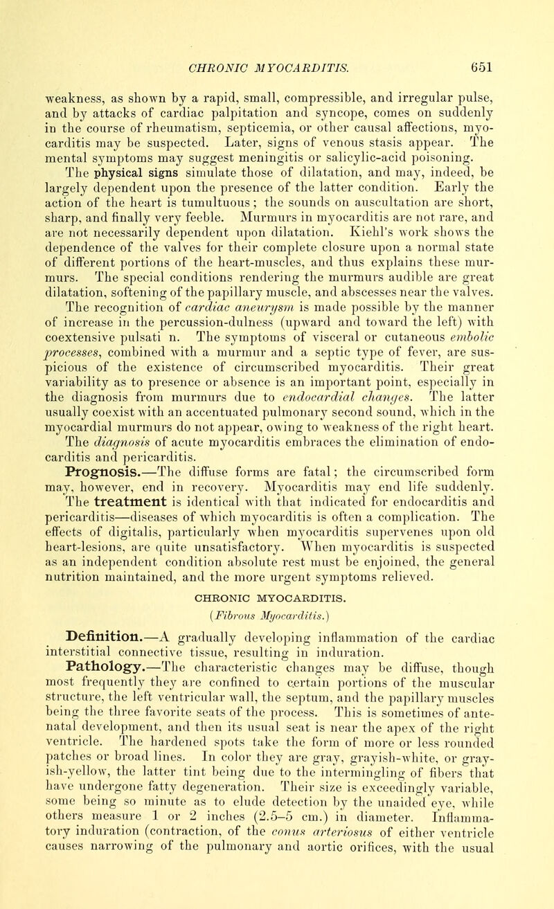 weakness, as shown by a rapid, small, compressible, and irregular pulse, and by attacks of cardiac palpitation and syncope, comes on suddenly in the course of rheumatism, septicemia, or other causal affections, myo- carditis may be suspected. Later, signs of venous stasis appear. The mental symptoms may suggest meningitis or salicylic-acid poisoning. The physical signs simulate those of dilatation, and may, indeed, be largely dependent upon the presence of the latter condition. Early the action of the heart is tumultuous; the sounds on auscultation are short, sharp, and finally very feeble. Murmurs in myocarditis are not rare, and are not necessarily dependent upon dilatation. Kiehl's work shows the dependence of the valves for their complete closure upon a normal state of different portions of the heart-muscles, and thus explains these mur- murs. The special conditions rendering the murmurs audible are great dilatation, softening of the papillary muscle, and abscesses near the valves. The recognition of cardiac aneurysm is made possible by the manner of increase in the percussion-dulness (upward and toward the left) with coextensive pulsati n. The symptoms of visceral or cutaneous embolic processes, combined with a murmur and a septic type of fever, are sus- picious of the existence of circumscribed myocarditis. Their great variability as to presence or absence is an important point, especially in the diagnosis from murmurs due to eiidocardial clianges. The latter usually coexist with an accentuated pulmonary second sound, which in the myocardial murmurs do not appear, OAving to weakness of the right heart. The diagnosis of acute myocarditis embraces the elimination of endo- carditis and pericarditis. Prognosis.—The diffuse forms are fatal; the circumscribed form may, however, end in recovery. Myocarditis may end life suddenly. The treatment is identical with that indicated for endocarditis and pericarditis—diseases of which myocarditis is often a complication. The effects of digitalis, particularly when myocarditis supervenes upon old heart-lesions, are quite unsatisfactory. When myocarditis is suspected as an independent condition absolute rest must be enjoined, the general nutrition maintained, and the more urgent symptoms relieved. CHRONIC MYOCARDITIS. [Fibrous Myocarditis.) Definition.—A gradually developing inflammation of the cardiac interstitial connective tissue, resulting in induration. Pathology.—The characteristic changes may be diffuse, though most frequently they are confined to certain portions of the muscular structure, the left ventricular wall, the septum, and the papillary muscles being the three favorite seats of the process. This is sometimes of ante- natal development, and then its usual seat is near the apex of the right ventricle. The hardened spots take the form of more or less rounded patches or broad lines. In color they are gray, grayish-white, or gray- ish-yellow, the latter tint being due to the intermingling of fibers that have undergone fatty degeneration. Their size is exceedingly variable, some being so minute as to elude detection by the unaided eye, while others measure 1 or 2 inches (2.5-5 cm.) in diameter. Inflamma- tory induration (contraction, of the conus arteriosus of either ventricle causes narrowing of the pulmonary and aortic orifices, with the usual