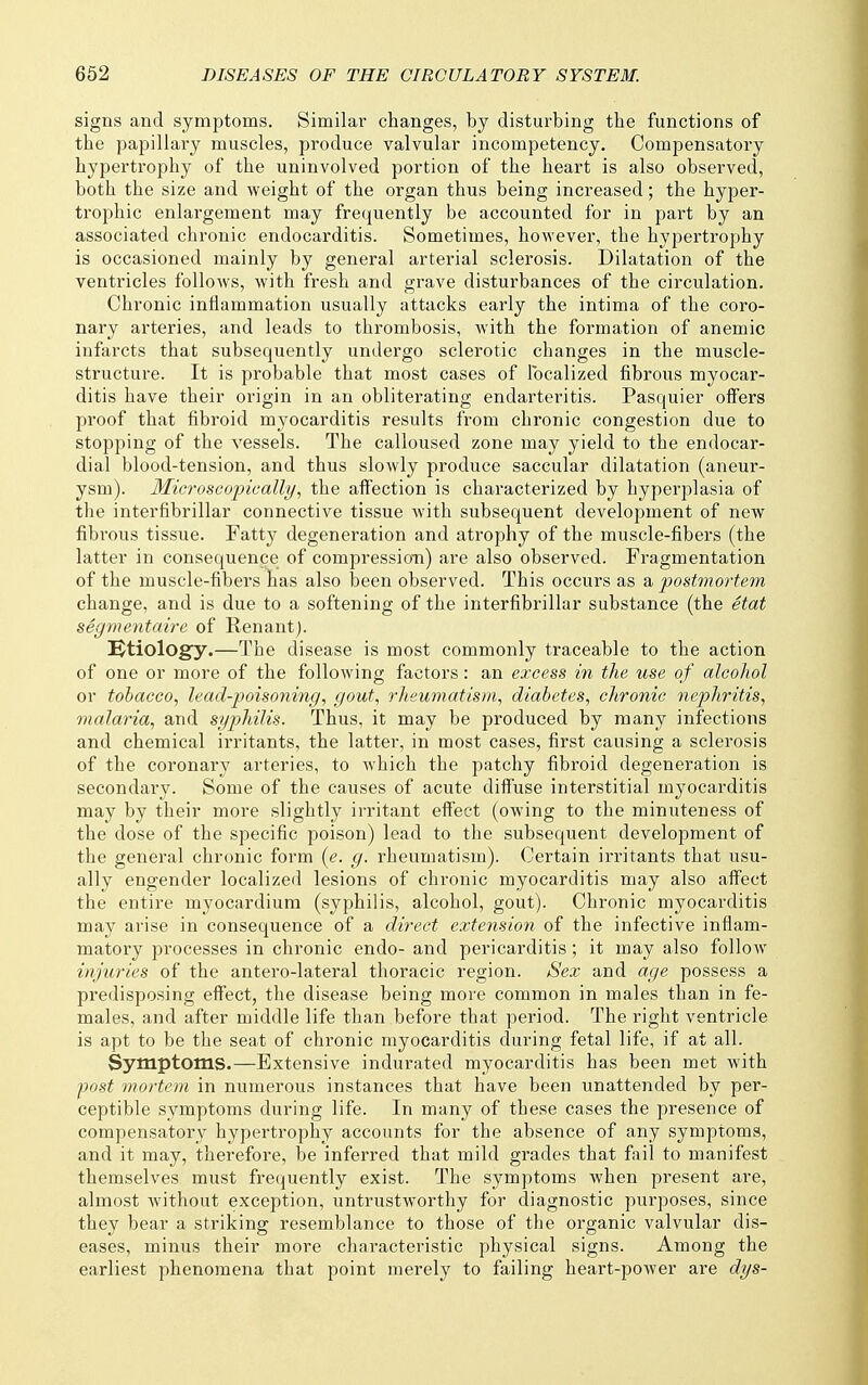 signs and symptoms. Similar changes, by disturbing the functions of the papillary muscles, produce valvular incompetency. Compensatory hypertrophy of the uninvolved portion of the heart is also observed, both the size and weight of the organ thus being increased; the hyper- trophic enlargement may frequently be accounted for in part by an associated chronic endocarditis. Sometimes, however, the hypertrophy is occasioned mainly by general arterial sclerosis. Dilatation of the ventricles follows, with fresh and gi'ave disturbances of the cii'culation. Chronic inflammation usually attacks early the intima of the coro- nary arteries, and leads to thrombosis, with the formation of anemic infarcts that subsequently undergo sclerotic changes in the muscle- structure. It is probable that most cases of localized fibrous myocar- ditis have their origin in an obliterating endarteritis. Pasquier offers proof that fibroid myocarditis results from chronic congestion due to stopping of the vessels. The calloused zone may yield to the endocar- dial blood-tension, and thus slowly produce saccular dilatation (aneur- ysm). Microscopically, the affection is chai'acterized by hyperplasia of the interfibrillar connective tissue with subsequent development of new fibrous tissue. Fatty degeneration and atrophy of the muscle-fibers (the latter in consequence of compressio-n) are also observed. Fragmentation of the muscle-fibers has also been observed. This occurs as a postmortem change, and is due to a softening of the interfibrillar substance (the etat segmentaire of Renantj. etiology.—The disease is most commonly traceable to the action of one or more of the following factors: an excess in the use of alcohol or tobacco, lead-poisoning, gout, rheumatism, diabetes, chronic nephritis, malaria, and syphilis. Thus, it may be produced by many infections and chemical irritants, the latter, in most cases, first causing a sclerosis of the coronary arteries, to which the patchy fibroid degeneration is secondary. Some of the causes of acute diffuse interstitial myocarditis may by their more slightly irritant effect (owing to the minuteness of the dose of the specific poison) lead to the subsequent development of the general chronic form (e. g. rheumatism). Certain irritants that usu- ally engender localized lesions of chronic myocarditis may also affect the entire myocardium (syphilis, alcohol, gout). Chronic myocarditis may arise in consequence of a direct extension of the infective inflam- matory processes in chronic endo- and pericarditis; it may also follow injuries of the antero-lateral thoracic region. iSex and age possess a predisposing effect, the disease being more common in males than in fe- males, and after middle life than before that period. The right ventricle is apt to be the seat of chronic myocarditis during fetal life, if at all. Symptoms.—Extensive indurated myocarditis has been met with post mortem in numerous instances that have been unattended by per- ceptible symptoms during life. In many of these cases the presence of compensatory hypertrophy accounts for the absence of any symptoms, and it may, therefore, be inferred that mild grades that fail to manifest themselves must frequently exist. The symptoms when present are, almost Avithout exception, untrustworthy for diagnostic purposes, since they bear a striking resemblance to those of the organic valvular dis- eases, minus their more characteristic physical signs. Among the earliest phenomena that point merely to failing heart-power are dys-