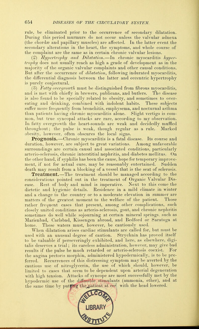 rule, be eliminated prior to the occurrence of secondary dilatation. During this period murmurs do not occur unless the valvular adnexa (the chordfe and papillary muscles) are affected. In the latter event the secondary alterations in the heart, the symptoms, and whole course of the complaint are the same as in certain chronic valvular lesions. (2) Hypertrophy and Dilatation.—In chronic myocarditis hyper- trophy does not usually reach as high a grade of development as in the majority of the organic valvular complaints and other causal conditions. But after the occurrence of dilatation, following indurated myocarditis, the differential diagnosis between the latter and eccentric hypertrophy is purely conjectural. (3) Fatty overgroivth must be distinguished from fibrous myocarditis, and is met with chiefly in brewers, publicans, and butlers. The disease is also found to be specially related to obesity, and sometimes to over- eating and drinking, combined with indolent habits. These subjects suffer more frequently from bronchitis, emphysema, and nocturnal asthma than patients having chronic myocarditis alone. Slight vertigo is com- mon, but true syncopal attacks are rare, according to my observation. In fatty overgrowth the heart-sounds are weak and decidedly muffled throughout; the pulse is weak, though regular as a rule. Marked obesity, however, often obscures the local signs. Prognosis.—Chronic myocarditis is a fatal disease. Its course and duration, however, are subject to great variations. Among unfavorable surroundings are certain causal and associated conditions, particularly arterio-sclerosis, chronic interstitial nephritis, and diabetes mellitus. On the other hand, if syphilis has been the cause, hope for temporary improve- ment, if not for actual cure, may be reasonably entertained. Sudden death may result from a blocking of a vessel that is the seat of sclerosis. Treatment.—The treatment should be managed according to the considerations pointed out in the treatment of Organic Valvular Dis- ease. Rest of body and mind is imperative. Next to this come the dietetic and hygienic details. Residence in a mild climate in winter and a change to the country or to a moderate elevation in summer are matters of the greatest moment to the welfare of the patient. Those rather frequent cases that present, among other complications, such closely united conditions as arterio-sclerosis, gout, and chronic nephritis sometimes do well while sojourning at certain mineral springs, such as Marienbad, Carlsbad, Kissengen abroad, and Bedford or Saratoga at home. These waters must, however, be cautiously used. When dilatation arises cardiac stimulants are called for, but must be used with an unusual degree of caution. Strychnin has proved itself to be valuable if perseveringly exhibited, and here, as elsewhere, digi- talis deserves a trial; its careless administration, however, may give bad results if the pulse be much retarded or arterio-sclerosis coexist. For the angina pectoris morphin, administered hypodermically, is to be pre- ferred. Recurrences of this distressing symptom may be averted by the cautious use of nitroglycerin, the use of which _ should, however, be limited to cases that seem to be dependent upon arterial degeneration with high tension. Attacks of syncope are most successfully met by the hypodermic use of the difcsible stimulants (ammonia, ether), and at the same time by put|nJf the^atient at re?^ with the head lowered. ( UBRARY 1