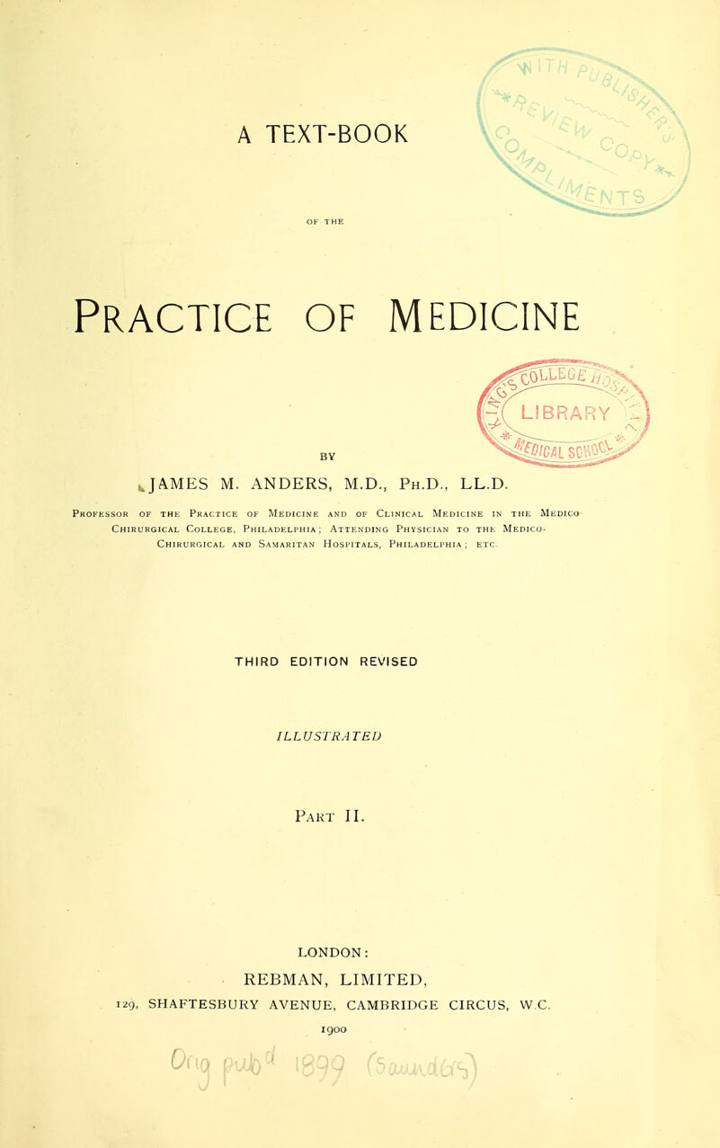 A TEXT-BOOK Vo Practice of medicine BY ^^i^DlCAi^^^ „JAMES M. ANDERS, M.D., Ph.D., LL.D. Professor or the Practice of Medicine and of Clinical Medicine in the Medico- Chirurgical College, Philadelphia; Attending Physician to the Medico- Chirurgical and Samaritan Hospitals, Philadelphia ; etc. THIRD EDITION REVISED ILLUSTRATED Part II. LONDON: REBMAN, LIMITED, 129, SHAFTESBURY AVENUE, CAMBRIDGE CIRCUS, W C. ok the 1900