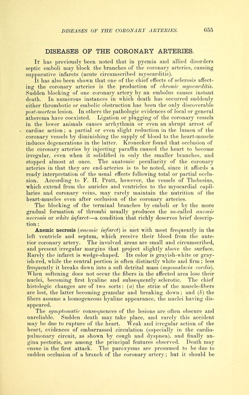 DISEASES OF THE CORONARY ARTERIES. It has previoTisly been noted that in pyemia and allied disorders septic emboli may block the branches of the coronary arteries, causing suppurative infarcts (acute circumscribed myocarditis). It has also been shown that one of the chief effects of sclerosis affect- ing the coronary arteries is the, production of chronic myocarditis. Sudden blocking of one coronary artery by an embolus causes instant death. In numerous instances in which death has occurred suddenly either thrombotic or embolic obstruction has been the only discoverable post-mortem lesion. In others the pathologic evidences of local or general atheroma have coexisted. Ligation or plugging of the coronary vessels in the lower animals causes arrhythmia or even an abrupt arrest of « cardiac action; a partial or even slight reduction in the lumen of the coronary vessels by diminishing the supply of blood to the heart-muscle induces degenerations in the latter. Kronecker found that occlusion of the coronary arteries by injecting paraffin caused the heart to become irregular, even when it solidified in only the smaller branches, and stopped almost at once. The anatomic peculiarity of the coronary arteries in that they are end-arteries is to be noted, since it affords a ready interpretation of the usual effects following total or partial occlu- sion. According to F. H. Pratt, however, the vessels of Thebesius, which extend from the auricles and ventricles to the myocardial capil- laries and coronary veins, may rarely maintain the nutrition of the heart-muscles even after occlusion of the coronary arteries. The blocking of the terminal branches by emboli or by the more gradual formation of thrombi usually produces the so-called anemic necrosis or ivhite infarct—a condition that richly deserves brief descrip- tion : Anemic necrosis [anemic infarct) is met with most frequently in the left ventricle and septum, which receive their blood from the ante- rior coronary artery. The involved areas are small and circumscribed, and present irregular margins that project slightly above the surface. Rarely the infarct is wedge-shaped. Its color is grayish-white or gray- ish-red, while the central portion is often distinctly white and firm; less frequently it breaks down into a soft detrital mass {myomalacia cordis). When softening does not occur the fibers in the affected area lose their nuclei, becoming first hyaline and subsequently sclerotic. The chief histologic changes are of two sorts: (a) the strise of the muscle-fibers are lost, the latter becoming granular and breaking down ; and {b) the fibers assume a homogeneous hyaline appearance, the nuclei having dis- appeared. The symptomatic consequences of the lesions are often obscure and unreliable. Sudden death may take place, and rarely this accident may be due to rupture of the heart. Weak and irregular action of the heart, evidences of embarrassed circulation (especially in the cardio- pulmonary circuit, as shown by cough and dyspnea), and finally an- gina pectoris, are among the principal features observed. Death may ensue in the first attack. The paroxysms are presumed to be due to sudden occlusion of a branch of the coronary artery; but it should be