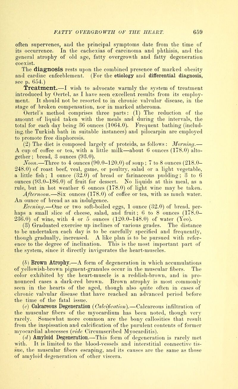 often supervenes, and the principal symptoms date from the time of its occurrence. In the cachexias of carcinoma and phthisis, and the general atrophy of old age, fatty overgrowth and fatty degeneration coexist. The diagnosis rests upon the combined presence of marked obesity and cardiac enfeeblement. (For the etiology and differential diagnosis, see p. 654.) Treatment.—I wish to advocate warmly the system of treatment introduced by Oertel, as I have seen excellent results from its employ- ment. It should not be resorted to in chronic valvular disease, in the stage of broken compensation, nor in marked atheroma. Oertel's method comprises three parts: (1) The reduction of the amount of liquid taken with the meals and during the intervals, the total for each day being 36 ounces (1064.0). Frequent bathing (includ- ing, the Turkish bath in suitable instances) and pilocarpin are employed to promote free diaphoresis. (2) The diet is composed largely of proteids, as follows: Morning.— A cup of coffee or tea, with a little milk—about 6 ounces (178.0) alto- gether; bread, 3 ounces (93.0). iVoo?j.—Three to 4 ounces (90.0-120.0) of soup ; 7 to 8 ounces (218.0- 248.0) of roast beef, veal, game, or poultry, salad or a light vegetable, a little fish; 1 ounce (32.0) of bread or farinaceous pudding; 3 to 6 ounces (93.0—186.0) of fruit for dessert. No liquids at this meal, as a rule, but in hot weather 6 ounces (178.0) of light wine may be taken. Afternoo7i.—Six ounces (178.0) of cofi'ee or tea, with as much Avater. An ounce of bread as an indulgence. Evening.—One or two soft-boiled eggs, 1 ounce (32.0) of bread, per- haps a small slice of cheese, salad, and fruit; 6 to 8 ounces (178.0— 236.0) of wine, with 4 or 5 ounces (120.0-148.0) of water (Yeo). (3) Graduated exercise up inclines of various grades. The distance to be undertaken each day is to be carefully specified and frequently, though gradually, increased. A like plan is to be pursued with refer- ence to the degree of inclination. This is the most important part of the system, since it directly invigorates the heart-muscles. [h] Brown Atrophy.—A form of degeneration in Avhich accumulations of yellowish-brown pigment-granules occur in the muscular fibers. The color exhibited by the heart-muscle is a reddish-brown, and in pi'o- nounced cases a dark-red brown. Brown atrophy is most commonly seen in the hearts of the aged, though also quite often in cases of chronic valvular disease that have i-eached an advanced period before the time of the fatal issue. (c) Calcareous Degeneration (Calcification).—Calcareous infiltration of the muscular fibers of the myocardium has been noted, though very rarely. Somewhat more common are the bony callosities that result from the inspissation and calcification of the purulent contents of former myocardial abscesses (vide Circumscribed Myocarditis). (d) Amyloid Degeneration.—This form of degeneration is rarely met with. It is limited to the blood-vessels and interstitial connective tis- sue, the muscular fibers escaping, and its causes are the same as those of amyloid degeneration of other viscera.