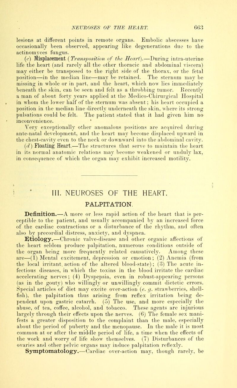lesions at different points in remote organs. Embolic abscesses have occasionally been observed, appearing like degenerations due to the actinomyces fungus. (c) Misplacement (Transposition of the Heart).—During intra-uterine life the heart (and rarely all the other thoracic and abdominal viscera) may either be transposed to the right side of the thorax, or the fetal position—in the median line—may be retained. The sternum may be missing in -whole or in part, and the heart, which now lies immediately beneath the skin, can be seen and felt as a throbbing tumor. Recently a man of about forty years applied at the Medico-Chirurgical Hospital in whom the lower half of the sternum was absent; his heart occupied a position in the median line directly underneath the skin, where its strong pulsations could be felt. The patient stated that it had given him no inconvenience. ' Very exceptionally other anomalous positions are acquired during ante-natal development, and the heart may become displaced upward in the chest-cavity even to the neck or downward into the abdominal cavity. ((/) Floating Heart.—The structures that serve to maintain the heart in its normal anatomic relations may become weakened or unduly lax, in consefjuence of which the organ may exhibit increased motility. III. NEUROSES OF THE HEART. PALPITATION. Definition.—A more or less rapid action of the heart that is per- ceptible to the patient, and usually accompanied by an increased force of the cardiac contractions or a disturbance of the rhythm, and often also by precordial distress, anxiety, and dyspnea. Ktiology.—Chronic valve-disease and other organic affections of the heart seldom produce palpitation, numerous conditions outside of the organ being more frequently related causatively. Among these are—(1) Mental excitement, depression or emotion; (2) Anemia (from the local irritant, action of the altered blood-state); (3) The acute in- fectious diseases, in Avhich the toxins in the blood irritate the cardiac accelerating nerves; (4) Dyspepsia, even in robust-appearing persons (as in the gouty) who willingly or unwillingly commit dietetic errors. Special articles of diet may excite over-action [e. g. strawberries, shell- fish), the palpitation thus arising from reflex irritation being de- pendent upon gastric catarrh. (5) The use, and more especially the abuse, of tea, coffee, alcohol, and tobacco. These agents are injurious largely thi'ough their effects upon the nerves. (6) The female sex mani- fests a greater disposition to the complaint than the male, especially about the period of puberty and the menopause. In the male it is most common at or after the middle period of life, a time when the effects of the work and worry of life show themselves. (7) Disturbances of the ovaries and other pelvic organs may induce palpitation reflexly. Symptomatology.—Cardiac over-action may, though rarely, be