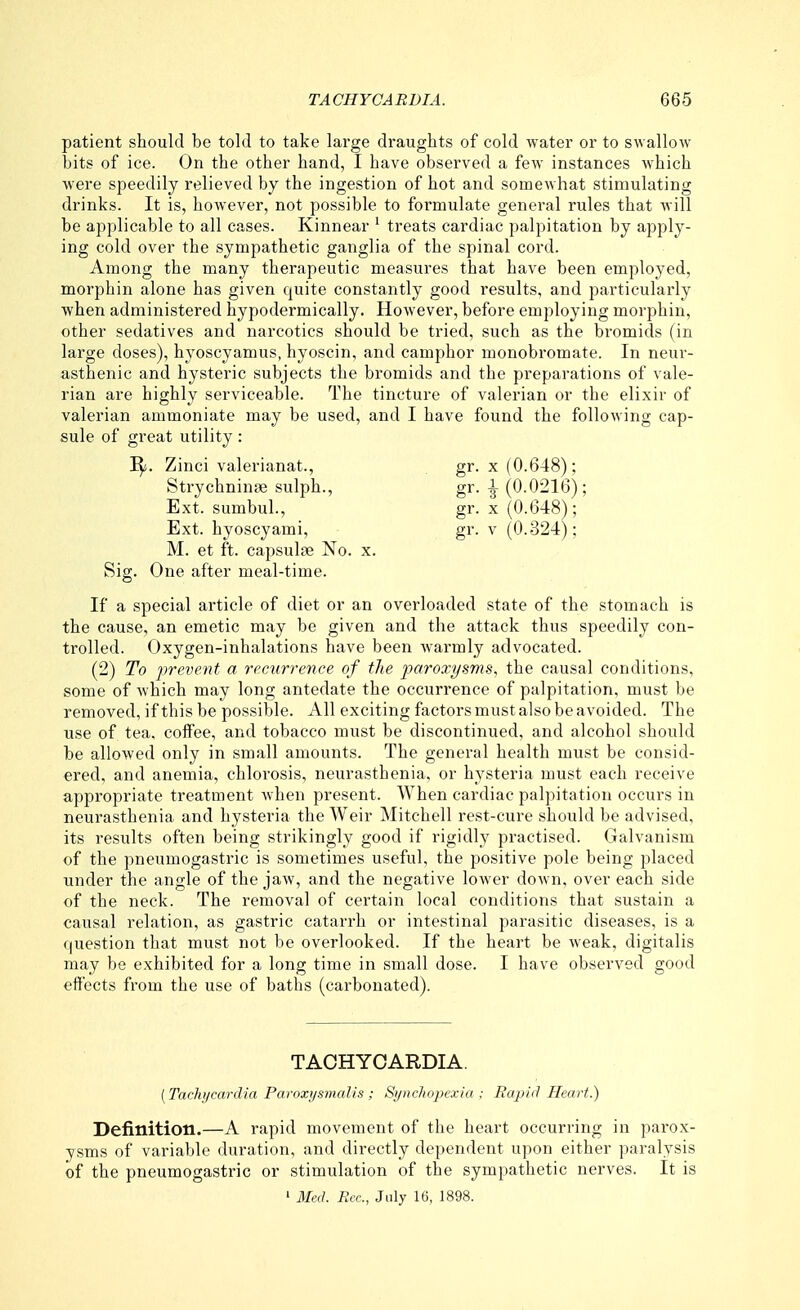 patient should be told to take large draughts of cold water or to swallow bits of ice. On the other hand, I have observed a few instances which were speedily relieved by the ingestion of hot and somewhat stimulating drinks. It is, however, not possible to formulate general rules that will be applicable to all cases. Kinnear ^ treats cardiac palpitation by apply- ing cold over the sympathetic ganglia of the spinal cord. Among the many therapeutic measures that have been employed, morphin alone has given quite constantly good results, and particularly when administered hypodermically. However, before employing morphin, other sedatives and narcotics should be tried, such as the bromids (in large doses), hyoscyamus, hyoscin, and camphor monobromate. In neur- asthenic and hysteric subjects the bromids and the preparations of vale- rian are highly serviceable. The tincture of valerian or the elixir of valerian ammoniate may be used, and I have found the following cap- sule of great utility: I^. Zinci valerianat., gr. x (0.648); StrychninsB sulph., gr. ^ (0.0216); Ext. sumbul., gr. x (0.648); Ext. hyoscyami, gr. v (0.324); M. et ft. capsulae No. x. Sig. One after meal-time. If a special article of diet or an overloaded state of the stomach is the cause, an emetic may be given and the attack thus speedily con- trolled. Oxygen-inhalations have been warmly advocated. (2) To prevent a recurrence of the paroxysms, the causal conditions, some of which may long antedate the occurrence of palpitation, must be removed, if this be possible. All exciting factors must also be avoided. The use of tea. coffee, and tobacco must be discontinued, and alcohol should be allowed only in small amounts. The general health must be consid- ered, and anemia, chlorosis, neurasthenia, or hysteria must each receive appropriate treatment Avhen present. When cardiac palpitation occurs in neurasthenia and hysteria the Weir Mitchell rest-cure should be advised, its results often being strikingly good if rigidly practised. Galvanism of the pneumogastric is sometimes useful, the positive pole being placed under the angle of the jaw, and the negative lower down, over each side of the neck. The removal of certain local conditions that sustain a causal relation, as gastric catarrh or intestinal parasitic diseases, is a question that must not be overlooked. If the heart be weak, digitalis may be exhibited for a long time in small dose. I have observed good effects from the use of baths (carbonated). TACHYCARDIA. [Tachycardia Pavoxi/smalis ; Sijncliopexia : Rapid Heart.) Definition.—A rapid movement of the heart occurring in parox- ysms of variable duration, and directly dependent upon either paralysis of the pneumogastric or stimulation of the sympathetic nerves. It is ' Med. Rcc, July 16, 1898.