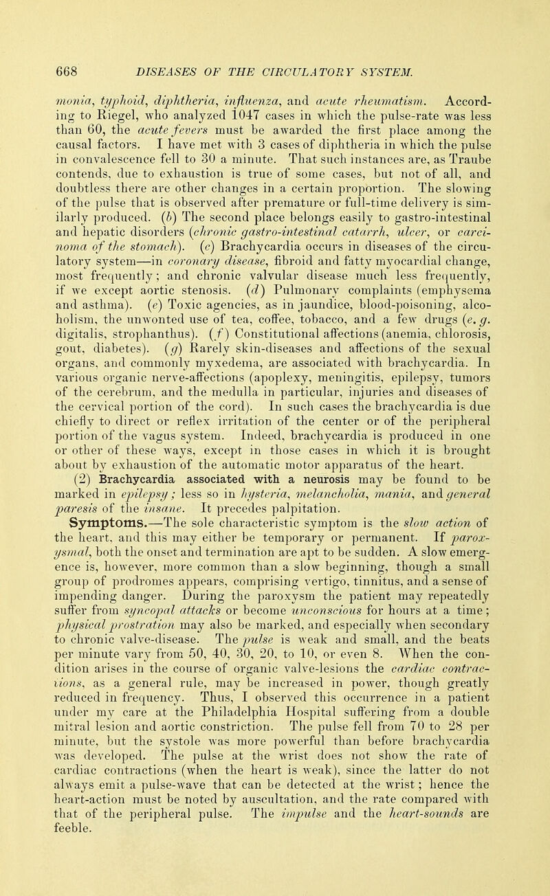 monia, typhoid, diphtheria, influenza, and acute rheumatism. Accord- ing to Riegel, who analyzed 1047 cases in which the pulse-rate was less than 60, the acute fevers must be awarded the first place among the causal factors. I have met with 3 cases of diphtheria in which the pulse in convalescence fell to 30 a minute. That such instances are, as Traube contends, due to exhaustion is true of some cases, but not of all, and doubtless there are other changes in a certain proportion. The slowing of the pulse that is observed after premature or full-time delivery is sim- ilarly produced, (b) The second place belongs easily to gastro-intestinal and hepatic disorders {chronic gastro-intestinal catarrh, ulcer, or carci- no7na of the stomach), (c) Brachycardia occurs in diseases of the circu- latory system—in coronary disease, fibroid and fatty myocardial change, most frequently; and chronic valvular disease much less fre(iuently, if we except aortic stenosis, (d) Pulmonary complaints (emphysema and asthma), (e) Toxic agencies, as in jaundice, blood-poisoning, alco- holism, the unwonted use of tea, coff'ee, tobacco, and a few drugs (e. g. digitalis, strophanthus). (/) Constitutional affections (anemia, chlorosis, gout, diabetes), (g) Rarely skin-diseases and affections of the sexual organs, and commonly myxedema, are associated with brachycardia. In various organic nerve-affections (apoplexy, meningitis, epilepsy, tumors of the cerebrum, and the medulla in particular, injuries and diseases of the cervical portion of the cord). In such cases the brachycardia is due chiefly to direct or reflex irritation of the center or of the peripheral portion of the vagus system. Indeed, brachycardia is produced in one or other of these ways, except in those cases in which it is brought about by exhaustion of the automatic motor apparatus of the heart. (2) Brachycardia associated with a neurosis may be found to be marked in epilepsy ; less so in hysteria, melancholia, mania, and general paresis of the insane. It precedes palpitation. Symptoms.—The sole characteristic symptom is the slow action of the heart, and this may either be temporary or permanent. If parox- ysmal, both the onset and termination are aj^t to be sudden. A slow emerg- ence is, however, more common than a slow beginning, though a small group of prodromes appears, comprising vertigo, tinnitus, and a sense of impending danger. During the paroxysm the patient may repeatedly suffer from syncopal attacks or become unconscious for hours at a time; physical prostration may also be marked, and especially when secondary to chronic valve-disease. The pulse is weak and small, and the beats per minute vary from 50, 40, 30, 20, to 10, or even 8. When the con- dition arises in the course of organic valve-lesions the cardiac contrac- iions, as a general rule, may be increased in power, though greatly reduced in frequency. Thus, I observed this occurrence in a patient under my care at the Philadelphia Hospital suffering from a double miti'al lesion and aortic constriction. The pulse fell from 70 to 28 per minute, but the systole was more powerful than before brachycardia Avas developed. The pulse at the wrist does not show the rate of cardiac contractions (when the heart is weak), since the latter do not always emit a pulse-wave that can be detected at the wrist; hence, the heart-action must be noted by auscultation, and the rate compared with that of the peripheral pulse. The impulse and the heart-sounds are feeble.