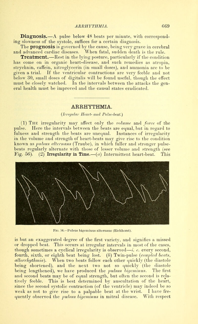 Diagnosis.—A pulse below 48 beats per minute, with correspond- ing slowness of the systole, suffices for a certain diagnosis. The prognosis is governed by the cause, being very grave in cerebral and advanced cardiac diseases. When fatal, sudden death is the rule. Treatment.—Rest in the lying posture, particularly if the condition has come on in organic heart-disease, and such remedies as atropin, strychnin, caifein, nitroglycerin (in small doses), and ammonia are to be given a trial. If the ventricular contractions are very feeble and not below 30, small doses of digitalis will be found useful, though the effect must be closely watched. In the intervals between the attacks the gen- eral health must be improved and the causal states eradicated. ARRHYTHMIA. {lrre</ular Heart- and Pidse-beaf.) (1) The irregularity may affect only the volume and fo7'ce of the pulse. Here the intervals between the beats are equal, but in regard to fulness and strength the beats are unequal. Instances of irregularity in the volume and strength of heart-beats may give rise to the condition known as pulsxs altonians (Traube), in which fuller and stronger pulse- beats regularly alternate with those of lesser volume and strength (see Fig. 56). (2) Irregularity in Time.—(«) Intermittent heart-beat. This Yh,. .')(■>.—Pulsus bigt'iuiuus iilternans (Eichhorst). is but an exaggerated degree of the first variety, and signifies a missed or dropped beat. This occurs at irregular intervals in most of the cases, though sometimes a cyclical irregularity is observed—/. e. every second, fourth, sixth, or eighth beat being lost, (h) Twin-pulse {coupled beats, allorrliythmia). When two beats follow each other <|uickly (the diastole being shortened), and the next two not so quickly (the diastole being lengthened), we have produced the pulsus bigemimis. The first and second beats may be of e(jual strength, but often the second is rela- tively feeble. This is best determined by auscultation of the heart, since the second systolic contraction (of the ventricle) may indeed be so weak as not to give rise to a palpable beat at the wrist. I have fre- quently observed the pulsus bigeminus in mitral disease. With respect