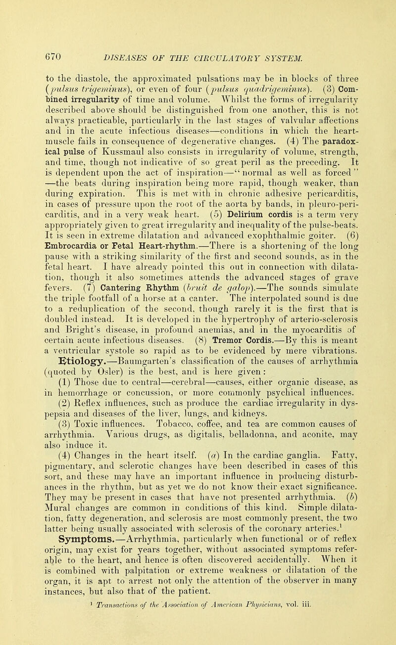 to the diastole, the approximated pulsations may be in blocks of three (pulsus trigeminus)., or even of four [j^ulsus quadrigeminus). (3) Com- bined irregularity of time and volume. Whilst the forms of irregularity described above should be distinguished from one another, this is not always practicable, particularly in the last stages of valvular aifections and in the acute infectious diseases—conditions in which the heart- muscle fails in consequence of degenerative changes. (4) The paradox- ical pulse of Kussmaul also consists in irregularity of volume, strength, and time, though not indicative of so great peril as the preceding. It is dependent upon the act of inspiration—normal as well as forced —the beats during inspiration being more rapid, though weaker, than during expiration. This is met with in chronic adhesive pericarditis, in cases of pressure upon the root of the aorta by bands, in pleuro-peri- carditis, and in a very weak heart. (5) Delirium cordis is a term very appropriately given to great irregularity and inequality of the pulse-beats. It is seen in extreme dilatation and advanced exophthalmic goiter. (6) Embrocardia or Fetal Heart-rhythm.—There is a shortening of the long pause with a striking similarity of the first and second sounds, as in the fetal heart. I have already pointed this out in connection with dilata- tion, though it also sometimes attends the advanced stages of grave fevers. (7) Cantering Rhythm {bruit de galop).—The sounds simulate the triple footfall of a horse at a canter. The interpolated sound is due to a reduplication of the second, though rarely it is the first that is doubled instead. It is developed in the hypertrophy of arterio-sclerosis and Bright's disease, in profound anemias, and in the myocarditis of certain acute infectious diseases. (8) Tremor Cordis.—By this is meant a ventricular systole so rapid as to be evidenced by mere vibrations. Ktiology.—Baumgarten's classification of the causes of arrhythmia (quoted by Osier) is the best, and is here given : (1) Those due to central—cerebral—causes, either organic disease, as in hemorrhage or concussion, or more commonly psychical influences. (2) Reflex influences, such as produce the cardiac irregularity in dys- pepsia and diseases of the liver, lungs, and kidneys. (3) Toxic influences. Tobacco, coffee, and tea are common causes of arrhythmia. Various drugs, as digitalis, belladonna, and aconite, may also induce it. (4) Changes in the heart itself, (a) In the cardiac ganglia. Fatty, pigmentary, and sclerotic changes have been described in cases of this sort, and these may have an important influence in producing disturb- ances in the rhythm, but as yet we do not know their exact significance. They may be present in cases that have not presented arrhythmia, (b) Mural changes are common in conditions of this kind. Simple dilata- tion, fatty degeneration, and sclerosis are most commonly present, the two latter being usually associated with sclerosis of the coronary arteries.' Symptoms.—Arrhythmia, particularly when functional or of reflex origin, may exist for years together, without associated symptoms refer- able to the heart, and hence is often discovered accidentally. When it is combined with palpitation or extreme weakness or dilatation of the organ, it is apt to arrest not only the attention of the observer in many instances, but also that of the patient. ' Transactions of the Association of American Physicians, vol. iii.