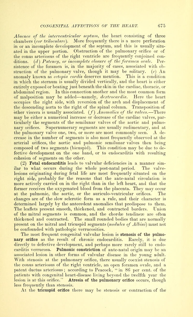 Absence of the interventricular sejytum, the heart consisting of three chambers (cor triloculare). More frequently there is a mere perforation in or an incomplete development of the septum, and this is usually situ- ated in the upper portion. Obstruction of the pulmonary orifice or of the conus arteriosus of the right ventricle are frequently conjoined con- ditions, (d) Patency, or incomplete closure of the foramen ovale. Per- sistence of the foramen is, in the majority of cases, associated with ob- struction of the pulmonary valve, though it may be solitary. (?) An anomaly known as ecto-pia cordis deserves mention. This is a condition in which the sternum is usually divided vertically, and the heart is either entirely exposed or beating just beneath the skin in the cardiac, thoracic, or abdominal region. In this connection another and the most common form of malposition may be added—namely, dextrocardia. Here the heart occupies the right side, with reversion of the arch and displacement of the descending aorta to the right of the spinal column. Transposition of other viscera is usually associated. (/) Anomalies of the valves.—There may be either a numerical increase or decrease of the cardiac valves, par- ticularly the segments of the semilunar valves of the aortic and pulmo- nary orifices. Supernumerary segments are usually rudimentary, and at the pulmonary valve one, two, or more are most commonly seen. A de- crease in the number of segments is also most frequently observed at the arterial orifices, the aortic and pulmonic semilunar valves then being composed of two segments (bicuspid). This condition may be due to de- fective development on the one hand, or to endocarditis with resulting cohesion of segments on the other. (2) Fetal endocarditis leads to valvular deficiencies in a manner sim- ilar to what occurs during the whole post-natal period. The valve- lesions originating during fetal life are most frequently situated on the right sidfi, probably for the reasons that the ante-natal circulation is more actively carried on in the right than in the left heart, and that the former receives the oxygenated blood from the placenta. They may occur at the pulmonic, the aortic, or the auriculo-ventricular orifices. The changes are of the slow sclerotic form as a rule, and their character is determined largely by the antecedent anomalies that predispose to them. The leaflets present smooth, thickened, and contracted borders. Union of the mitral segments is common, and the chorda; tendinese are often thickened and contracted. The small rounded bodies that are normally present on the mitral and tricuspid segments (nodules of Alb in i) must not be confounded with pathologic verrucosities. The most frequent congenital valvular lesion is stenosis of the pulmo- nary orifice as the result of chronic endocarditis. Rarely, it is due directly to defective development, and perhaps more rarely still to endo- carditis verrucosa. Pulmonic constriction of ante-natal origin may be an associated lesion in other forms of valvular disease in the young adult. With stenosis at the pulmonary orifice, there usually coexist stenosis of the conus arteriosus of the right ventricle, an open foramen ovale, and a patent ductus arteriosus; according to Peacock,  in 86 per cent, of the patients with congenital heart-disease living beyond the twelfth year the lesion is at this orifice. Atresia of the pulmonary orifice occurs, though less frequently than stenosis. At the tricuspid orifice there may be stenosis or contraction of the