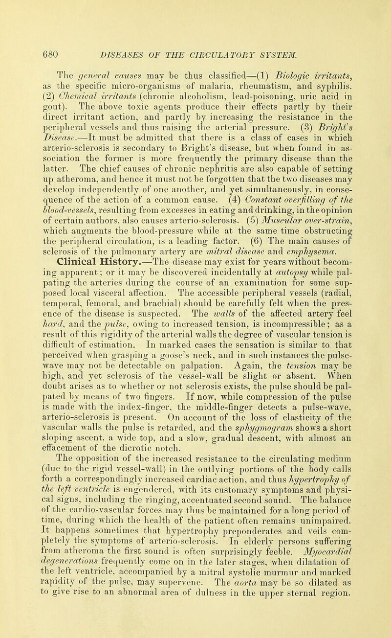The general causes may be thus classified—(1) Biologic irritants, as the specific micro-organisms of malaria, I'heumatism, and syphilis. (2) Chemical irritants (chronic alcoholism, lead-poisoning, uric acid in gout). The above toxic agents produce their effects partly by their direct irritant action, and partly by increasing the resistance in the peripheral vessels and thus raising the arterial pressure. (3) Bright's Disease.—It must be admitted that there is a class of cases in which arterio-sclerosis is secondary to Bright's disease, but when found in as- sociation the former is more frequently the primary disease than the latter. The chief causes of chronic nephritis are also capable of setting up atheroma, and hence it must not be forgotten that the two diseases may develop independently of one another, and yet simultaneously, in conse- quence of the action of a common cause. (4) Constant overfilling of the blood-vessels, resulting from excesses in eating and drinking, in the opinion of certain authors, also causes arterio-sclerosis. (5) Muscular over-strain, which augments the blood-pressure while at the same time obstructing the peripheral circulation, is a leading factor. (6) The main causes of sclerosis of the pulmonary artery are mitral disease and emphysema. Clinical History.—The disease may exist for years without becom- ing apparent; or it may be discovered incidentally at autopsy while pal- pating the arteries during the course of an examination for some sup- posed local visceral affection. The accessible peripheral vessels (radial, temporal, femoral, and brachial) should be carefully felt when the pres- ence of the disease is suspected. The tvalls of the affected artery feel hard, and the pulse, owing to increased tension, is incompressible; as a result of this rigidity of the arterial walls the degree of vascular tension is difficult of estimation. In marked cases the sensation is similar ta that perceived when grasping a goose's neck, and in such instances the pulse- wave may not be detectable on palpation. Again, the tension may be high, and yet sclerosis of the vessel-wall be slight or absent. When doubt arises as to whether or not sclerosis exists, the pulse should be pal- pated by means of two fingers. If now, while compression of the pulse is made Avith the index-finger, the middle-finger detects a pulse-w^ave, arterio-sclerosis is present. On account of the loss of elasticity of the vascular walls the pulse is retarded, and the sphygmogram shows a short sloping ascent, a wide top, and a slow, gradual descent, with almost an effacement of the dicrotic notch. The opposition of the increased resistance to the circulating medium (due to the rigid vessel-wall) in the outlying portions of the body calls forth a correspondingly increased cardiac action, and thus hypertrophy of the left ventricle is engendered, with its customary symptoms and physi- cal signs, including the ringing, accentuated second sound. The balance of the cardio-vascular forces may thus be maintained for a long period of time, during which the health of the patient often remains unimpaired. It happens sometimes that hypertrophy preponderates and veils com- pletely the symptoms of arterio-sclerosis. In elderly persons suffering from atheroma the first sound is often surprisingly feeble. Myocardial degenerations frequently come on in the later stages, when dilatation of the left ventricle, accompanied by a mitral systolic murmur and marked rapidity of the pulse, may supervene. The aorta may be so dilated as to give rise to an abnormal area of dulness in the upper sternal region.