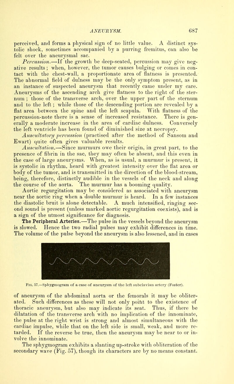 perceived, and forms a physical sign of no little value. A distinct sys- tolic shock, sometimes accompanied by a purring fremitus, can also be felt over the aneurysmal sac. Percussion.—If the growth be deep-seated, percussion may give neg- ative results; when, however, the tumor causes bulging or comes in con- tact with the chest-wall, a proportionate area of flatness is presented. The abnormal field of dulness may be the only symptom present, as in an instance of suspected aneurysm that recently came under my care. Aneurysms of the ascending arch give flatness to the right of the ster- num ; those of the transverse arch, over the upper part of the sternum and to the left; while those of the descending portion are revealed by a flat area betAveen the spine and the left scapula. With flatness of the percussion-note there is a sense of increased resistance. There is gen- erally a moderate increase in the area of cardiac dulness. Conversely the left ventricle has been found of diminished size at necropsy. Auscultatory percussion, (practised after the method of Sansom and Ewart) quite often gives valuable results. Auscultation.—Since murmurs owe their origin, in great part, to the presence of fibrin in the sac, they may often be absent, and this even in the case of large aneurysms. When, as is usual, a murmur is present, it is systolic in rhythm, heard with greatest intensity over the flat area or body of the tumor, and is transmitted in the direction of the blood-stream, being, therefore, distinctly audible in the vessels of the neck and along the course of the aorta. The murmur has a booming (juality. Aortic regurgitation may be considered as associated with aneurysm near the aortic ring when a doulfle murmur is heard. In a few instances the diastolic bruit is alone detectable. A much intensified, ringing sec- ond sound is present (unless marked aortic regurgitation coexists), and is a sign of the utmost significance for diagnosis. The Peripheral Arteries.—The pulse in the vessels beyond the aneurysm is slowed. Hence the two radial pulses may exhibit differences in time. The volume of the pulse beyond the aneurysm is also lessened, and in cases Fig. 57.—Sphygmogram of a case of aneurysm of the left subclavian artery (Foster). of aneurysm of the abdominal aorta or the femorals it may be obliter- ated. Such differences as these will not only poitit to the existence of thoracic aneurysm, but also may indicate its seat. Thus, if there be dilatation of the transverse arch with no implication of the innominate, the pulse at the right wrist is strong and almost simultaneous with the cardiac impulse, while that on the left side is small, weak, and more re- tarded. If the reverse be true, then the aneurysm may be near to or in- volve the innominate. The sphygmogram exhibits a slanting up-stroke with obliteration of the secondary wave (Fig. 57), though its characters are by no means constant.