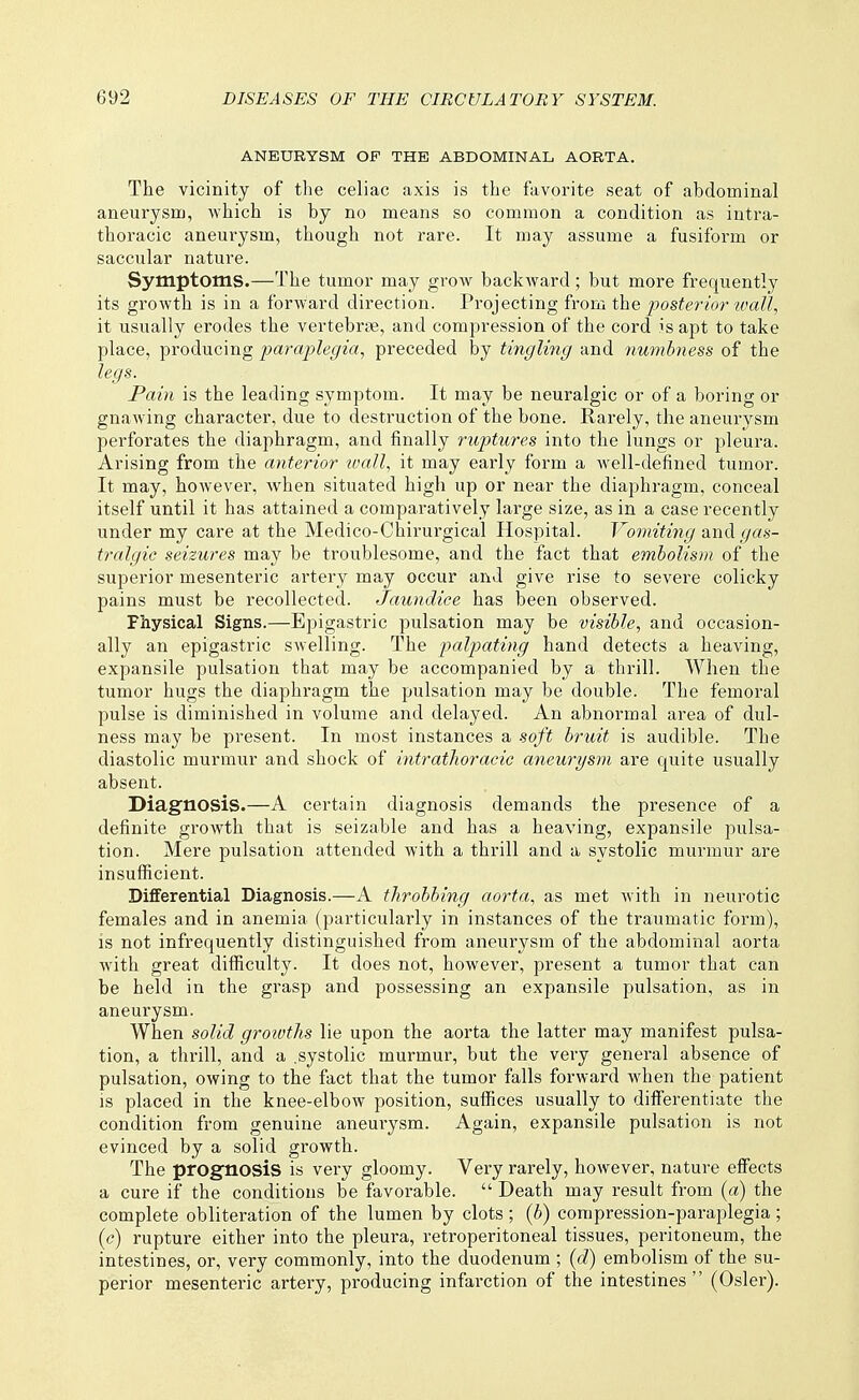 ANEURYSM OF THE ABDOMINAL AORTA. The vicinity of the celiac axis is the favorite seat of abdominal aneurysm, which is by no means so common a condition as intra- thoracic aneurysm, though not rare. It may assume a fusiform or saccular nature. Symptoms.—The tumor may grow backward; but more frequently its growth is in a forward direction. Vrojecting from the posterio?'wall, it usually erodes the vertebrae, and compression of the cord is apt to take place, producing paraj^legia, preceded by tingling and iiumbness of the legs. Pain is the leading symptom. It may be neuralgic or of a boring or gnawing character, due to destruction of the bone. Rarely, the aneurysm perforates the diaphragm, and finally ruptures into the lungs or pleura. Arising from the anterior tvall, it may early form a well-defined tumor. It may, however, when situated high up or near the diaphragm, conceal itself until it has attained a comparatively large size, as in a case recently under my care at the Medico-Chirurgical Hospital. Vomiting and (/a.s-- tralgic seizures may be troublesome, and the fact that embolism of the superior mesenteric artei'y may occur and give rise to severe colicky pains must be recollected. Jaundice has been observed. Physical Signs.—Epigastric pulsation may be visible, and occasion- ally an epigastric swelling. The palpating hand detects a heaving, expansile pulsation that may be accompanied by a thrill. When the tumor hugs the diaphragm the pulsation may be double. The femoral pulse is diminished in volume and delayed. An abnormal area of dul- ness may be present. In most instances a soft bruit is audible. The diastolic murmur and shock of intrathoracic aneurysm are quite usually absent. Diagnosis.—A certain diagnosis demands the presence of a definite growth that is seizable and has a heaving, expansile pulsa- tion. Mere pulsation attended with a thrill and a systolic murmur are insufficient. Differential Diagnosis.—A throbbing aorta, as met Avith in neurotic females and in anemia (particularly in instances of the traumatic foi'm), is not infrequently distinguished from aneurysm of the abdominal aorta with great difficulty. It does not, however, present a tumor that can be held in the grasp and possessing an expansile pulsation, as in aneurysm. When solid groivths lie upon the aorta the latter may manifest pulsa- tion, a thrill, and a .systolic murmur, but the very general absence of pulsation, owing to the fact that the tumor falls forward when the patient IS placed in the knee-elbow position, suffices usually to differentiate the condition from genuine aneurysm. Again, expansile pulsation is not evinced by a solid growth. The prognosis is very gloomy. Very rarely, however, nature effects a cure if the conditions be favorable.  Death may result from {a) the complete obliteration of the lumen by clots; {b) compression-paraplegia; {c) rupture either into the pleura, retroperitoneal tissues, peritoneum, the intestines, or, very commonly, into the duodenum ; {d) embolism of the su- perior mesenteric artery, producing infarction of the intestines (Osier).