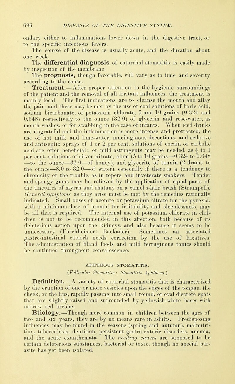 ondary either to inflammations lower down in the digestive tract, or to the specific infectious fevers. The course of the disease is usually acute, and the duration about one week. The differential diagnosis of catarrhal stomatitis is easily made by inspection of the membrane. The prognosis, though favorable, will vary as to time and severity according to the cause. Treatment.—After proper attention to the hygienic surroundings of the patient and the removal of all irritant influences, the treatment is mainly local. The first indications are to cleanse the mouth and allay the pain, and these may be met by the use of cool solutions of boric acid, sodium bicarbonate, or potassium chlorate, 5 and 10 grains (0.324 and 0.648) respectively to the ounce (32.0) of glycerin and rose-water, as mouth-washes, or for swabbing in the case of infants. When iced drinks are ungrateful and the inflammation is more intense and protracted, the use of hot milk and lime-water, mucilaginous decoctions, and sedative and antiseptic sprays of 1 or 2 per cent, solutions of cocain or carbolic acid are often beneficial; or mild astringents may be needed, as to 1 per cent, solutions of silver nitrate, alum (5 to 10 grains—0.324 to 0.648 —to the ounce—32.0—of honey), and glycerite of tannin (2 drams to the ounce—8.0 to 32.0—of water), especially if there is a tendency to chronicity of the trouble, as in topers and inveterate smokers. Tender and spongy gums may be relieved by the application of equal parts of the tinctures of myrrh and rhatany on a camel's-hair brush (Strlimpell). General symptoms as they arise must be met by the remedies rationally indicated. Small doses of aconite or potassium citrate for the pyrexia, with a minimum dose of bromid for irritability and sleeplessness, may be all that is required. The internal use of potassium chlorate in chil- dren is not to be recommended in this affection, both because of its deleterious action upon the kidneys, and also because it seems to be unnecessary (Forchheimer; Backader). Sometimes an associated gastro-intestinal catarrh needs correction by the use of laxatives. The administration of bland foods and mild ferruginous tonics should be continued throughout convalescence. APHTHOUS STOMATITIS. {Follicular Stomatitis; Stomatitis Aphthosa.) Definition.—A variety of catarrhal stomatitis that is characterized by the eruption of one or more vesicles upon the edges of the tongue, the cheek, or the lips, rapidly passing into small round, or oval discrete spots that are slightly raised and surrounded by yellowish-white bases with narrow red areolae. !Ktiology.—Though more common in children between the ages of two and six years, they are by no means rare in adults. Predisposing influences may be found in the seasons (spring and autumn), malnutri- tion, tuberculosis, dentition, persistent gastro-enteric disorders, anemia, and the acute exanthemata. The exciting causes are supposed to be certain deleterious substances, bacterial or toxic, though no special par- asite has yet been isolated.