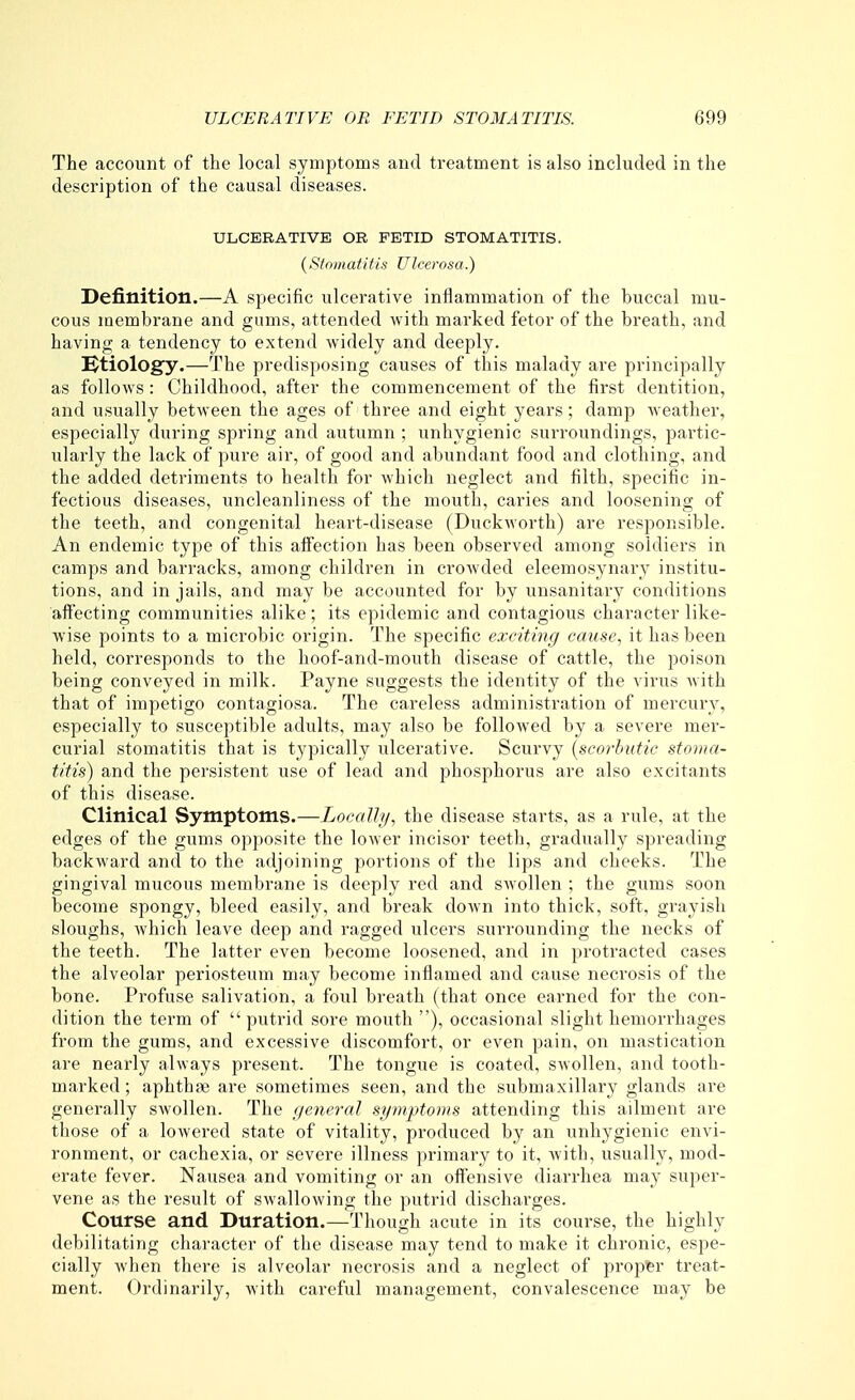 The account of the local symptoms and treatment is also included in the description of the causal diseases. ULCERATIVE OR FETID STOMATITIS. {Si o mat it is UI (XTosa.) Definition.—A specific ulcerative inflammation of the buccal mu- cous membrane and gums, attended with marked fetor of the breath, and having a tendency to extend widely and deeply. !^tiology.—The predisposing causes of this malady are principally as follows: Childhood, after the commencement of the first dentition, and usually between the ages of three and eight years; damp weather, especially during spring and autumn ; unhygienic surroundings, partic- ularly the lack of pure air, of good and abundant food and clothing, and the added detriments to health for which neglect and filth, specific in- fectious diseases, uncleanliness of the mouth, caries and loosening of the teeth, and congenital heart-disease (Duckworth) are responsible. An endemic type of this affection has been observed among soldiers in camps and barracks, among children in crowded eleemosynary institu- tions, and in jails, and may be accounted for by unsanitary conditions affecting communities alike; its epidemic and contagious character like- wise points to a microbic origin. The specific exciting cause, it has been held, corresponds to the hoof-and-mouth disease of cattle, the poison being conveyed in milk. Payne suggests the identity of the virus with that of impetigo contagiosa. The careless administration of mercury, especially to susceptible adults, may also be followed by a severe mer- curial stomatitis that is typically ulcerative. Scurvy [scorbutic stoma- titis) and the persistent use of lead and phosphorus are also excitants of this disease. Clinical Symptoms.—Locally, the disease starts, as a rule, at the edges of the gums opposite the lower incisor teeth, gradually spreading backward and to the adjoining portions of the lips and cheeks. The gingival mucous membrane is deeply red and swollen ; the gums .soon become spongy, bleed easily, and break down into thick, soft, grayish sloughs, which leave deep and ragged ulcers surrounding the necks of the teeth. The latter even become loosened, and in protracted cases the alveolar periosteum may become inflamed and cause necrosis of the bone. Profuse salivation, a foul breath (that once earned for the con- dition the term of  putrid sore mouth ), occasional slight hemorrhages from the gums, and excessive discomfort, or even pain, on mastication are nearly always present. The tongue is coated, swolleia, and tooth- marked ; aphthse are sometimes seen, and the submaxillary glands are generally swollen. The general symptoms attending this ailment are those of a lowered state of vitality, produced by an unhygienic envi- ronment, or cachexia, or severe illness primary to it, with, usually, mod- erate fever. Nausea and vomiting or an offensive diarrhea may super- vene as the result of swallowing the putrid discharges. Course and Duration.—^Though acute in its course, the highly debilitating character of the disease may tend to make it chronic, espe- cially when there is alveolar necrosis and a neglect of propt&r treat- ment. Ordinarily, with careful management, convalescence may be