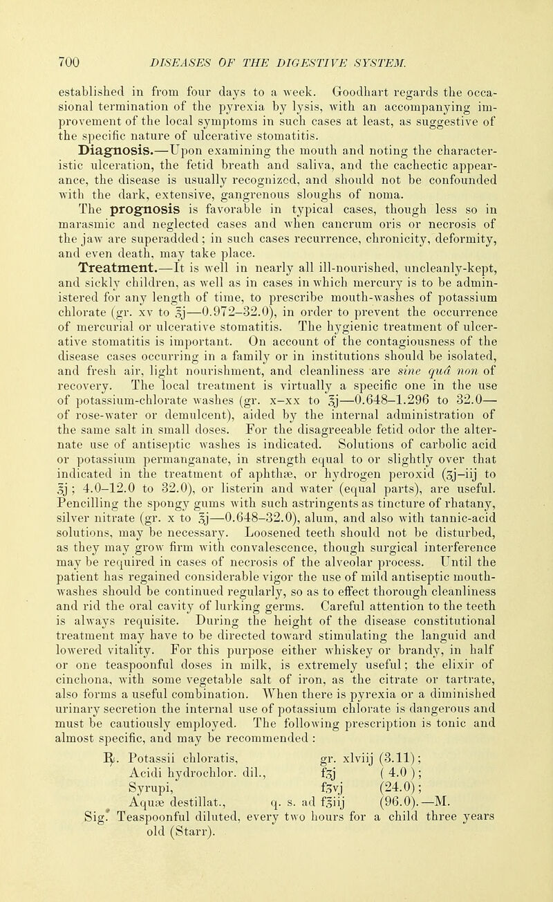 established in from four days to a week. Goodhart regards the occa- sional termination of the pyrexia by lysis, with an accompanying im- provement of the local symptoms in such cases at least, as suggestive of the specific nature of ulcerative stomatitis. Diagnosis.—Upon examining the mouth a,nd noting the character- istic ulceration, the fetid breath and saliva, and the cachectic appear- ance, the disease is usually recognized, and should not be confounded with the dark, extensive, gangrenous sloughs of noma. The prognosis is favorable in typical cases, though less so in marasmic and neglected cases and when canerum oris or necrosis of the jaw are superadded; in such cases recurrence, chronicity, deformity, and even death, may take place. Treatment.—It is well in nearly all ill-nourished, uncleanly-kept, and sickly children, as well as in cases in which mercury is to be admin- istered for any length of time, to prescribe mouth-washes of potassium chlorate (gr. xv to 5j—0.972-32.0), in order to prevent the occurrence of mercurial or ulcerative stomatitis. The hygienic treatment of ulcer- ative stomatitis is important. On account of the contagiousness of the disease cases occurring in a family or in institutions should be isolated, and fresh air, light nourishment, and cleanliness are sine qud non of recovery. The local treatment is virtually a specific one in the use of potassium-chlorate Avashes (gr. x-xx to —0.648—1.296 to 32.0— of rose-water or demulcent), aided by the internal administration of the same salt in small doses. For the disagreeable fetid odor the alter- nate use of antiseptic washes is indicated. Solutions of carbolic acid or potassium permanganate, in strength equal to or slightly over that indicated in the treatment of aphthae, or hydrogen peroxid (3j-iij to §j ; 4.0-12.0 to 32.0), or listerin and water (equal parts), are useful. Pencilling the spongy gums with such astringents as tincture of rhatany, silver nitrate (gr. x to 5j—0.648-32.0), alum, and also with tannic-acid solutions, may be necessary. Loosened teeth should not be disturbed, as they may grow fii'm with convalescence, though surgical interference may be required in cases of necrosis of the alveolar process. Until the patient has regained considerable vigor the use of mild antiseptic mouth- washes sho-uld be continued regularly, so as to effect thorough cleanliness and rid the oral cavity of lurking germs. Careful attention to the teeth is always requisite. During the height of the disease constitutional treatment may have to be directed toward stimulating the languid and lowered vitality. For this purpose either whiskey or brandy, in half or one teaspoonful doses in milk, is extremely useful; the elixir of cinchona, Avith some vegetable salt of iron, as the citrate or tartrate, also forms a useful combination. When there is pyrexia or a diminished urinary secretion the internal use of potassium chlorate is dangerous and must be cautiously employed. The folloAving prescription is tonic and almost specific, and may be recommended : I^. Potassii chloratis, gr. xlviij (3.11); Acidi hydrochlor. dil., ftj (4.0); Syrupi, ftvj (24.0); Aquje destillat., q. s. ad fliij (96.0).—M. Sig' Teaspoonful diluted, every two hours for a child three years old (Starr).