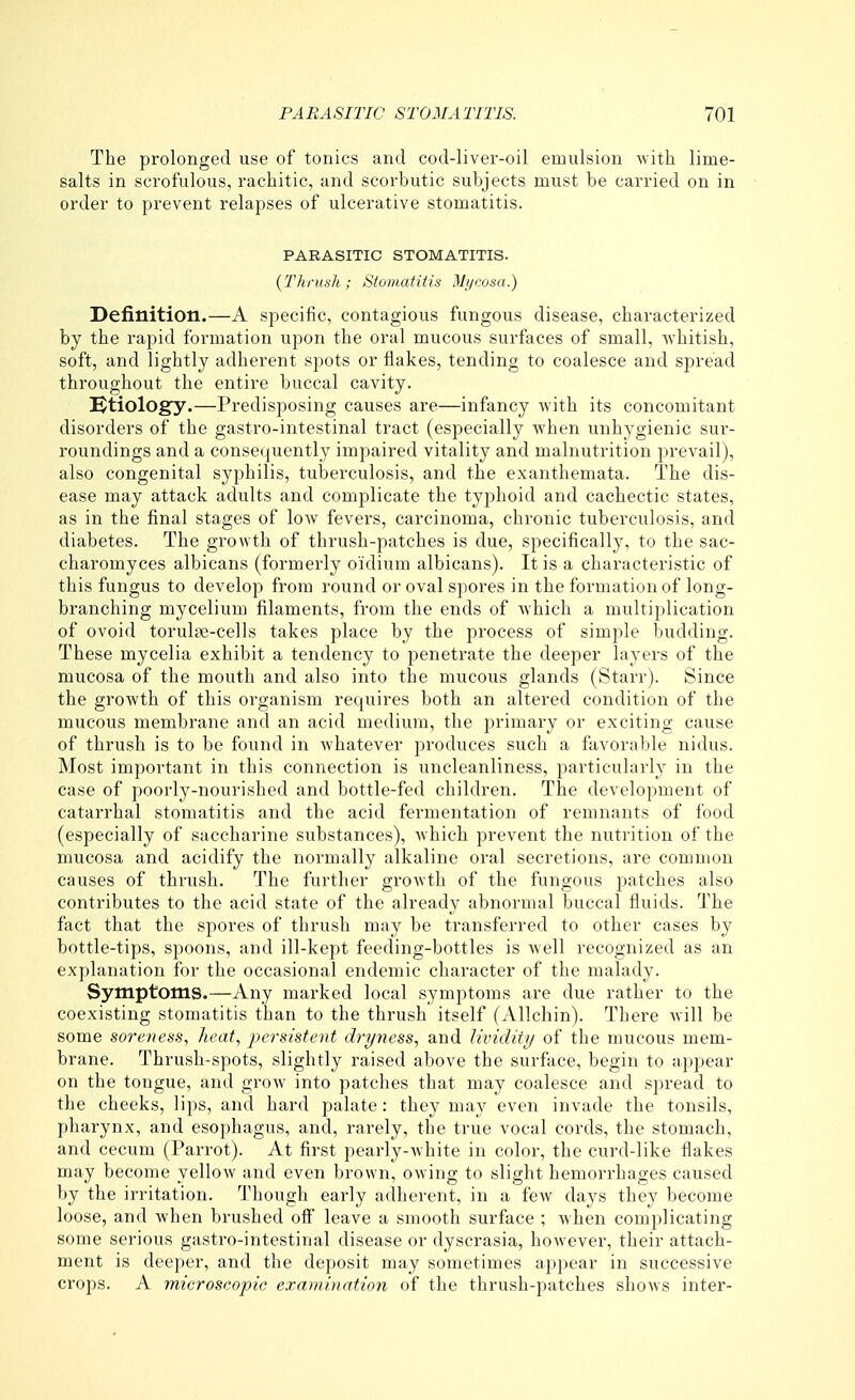 The prolonged use of tonics and cod-liver-oil emulsion -with lime- salts in scrofulous, rachitic, and scorbutic subjects must be carried on in order to prevent relapses of ulcerative stomatitis. PARASITIC STOMATITIS. {Thrush ; Stomatitis Mycosa.) Definition.—A specific, contagious fungous disease, characterized by the rapid formation upon the oral mucous surfaces of small, whitish, soft, and lightly adherent spots or flakes, tending to coalesce and spread throughout the entire buccal cavity. ^Etiology.—Predisposing causes are—infancy with its concomitant disorders of the gastro-intestinal tract (especially when unhygienic sur- roundings and a consequently impaired vitality and malnutrition prevail), also congenital syphilis, tuberculosis, and the exanthemata. The dis- ease may attack adults and complicate the typhoid and cachectic states, as in the final stages of low fevers, carcinoma, chronic tuberculosis, and diabetes. The growth of thrush-patches is due, specifically, to the sac- charomyces albicans (formerly o'idium albicans). It is a characteristic of this fungus to develop from round or oval spores in the formation of long- branching mycelium filaments, from the ends of which a multiplication of ovoid torulae-cells takes place by the process of simple budding. These mycelia exhibit a tendency to penetrate the deeper layers of the mucosa of the mouth and also into the mucous glands (Starr). Since the growth of this organism requires both an altered condition of the mucous membrane and an acid medium, the primary or exciting cause of thrush is to be found in whatever produces such a favorable nidus. Most important in this connection is uncleanliness, particularly in the case of poorly-nourished and bottle-fed children. The development of catarrhal stomatitis and the acid fermentation of remnants of food (especially of saccharine substances), which prevent the nutrition of the mucosa and acidify the normally alkaline oral secretions, are common causes of thrush. The further growth of the fungous patches also contributes to the acid state of the already abnormal buccal fluids. The fact that the spores of thrush may be transferred to other cases by bottle-tips, spoons, and ill-kept feeding-bottles is Avell recognized as an explanation for the occasional endemic character of the malady. Symptoms.—Any marked local symptoms are due rather to the coexisting stomatitis tlian to the thrush itself (Allchin). There will be some soreness, heat, jiersistent dryness, and lividity of the mucous mem- brane. Thrush-spots, slightly raised above the surface, begin to appear on the tongue, and grow into patches that may coalesce and spread to the cheeks, lips, and hard palate: they may even invade the tonsils, pharynx, and esophagus, and, rarely, the true vocal cords, the stomach, and cecum (Parrot). At first pearly-white in color, the curd-like flakes may become yellow and even brown, owing to slight hemorrhages caused by the irritation. Though early adherent, in a few days they become loose, and when brushed off leave a smooth surface ; when complicating some serious gastro-intestinal disease or dyscrasia, however, their attach- ment is deeper, and the deposit may sometimes appear in successive crops. A microscopic exami)>ntion of the thrush-patches shows inter-