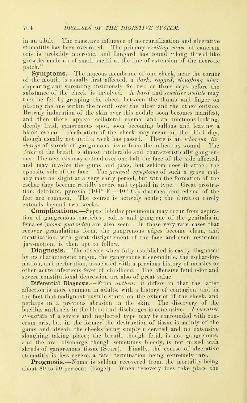 in an adult. The causative influence of mercurialization and ulcerative stomatitis has been overrated. The primary exciting cause of cancrum oris is probably microbic, and Lingard has found long thread-like growths made up of small bacilli at the line of extension of the necrotic patch. Symptoms.—The mucous membrane of one cheek, near the corner of the mouth, is usually first alfected, a dark, ragged., sloughing xdcer appearing and spreading insidiously for two or three days before the substance of the cheek is involved. A liard and sensitive nodule may then be felt by grasping the cheek between the thumb and finger on placing the one Avithin the mouth over the ulcer and the other outside. Brawny induration of the skin over this nodule soon becomes manifest, and then there appear collateral edema and an unctuous-looking, deeply livid, gangrenous spot, soon becoming bullous and leaving a black eschar. Perforation of the cheek may occur on the third day, though usually not until a week has passed. There is an ichorous dis- charge of shreds of gangrenous tissue from the unhealthy wound. The fetor of the breath is almost intolerable and characteristically gangren- ous. The necrosis may extend over one-half the face of the side affected, and may involve the gums and jaws, but seldom does it attack the opposite side of the face. The general symptoms of such a grave mal- ady may be slight at a very early period, but with the formation of the eschar they become rapidly severe and typhoid in type. Great prostra- tion, delirium, pyrexia (104° F.—40° C.), diarrhea, and edema of the feet are common. The course is actively acute; the duration rarely extends beyond two weeks. Complications.—Septic lobular pneumonia may occur from aspira- tion of gangrenous particles; colitis and gangrene of the genitalia in females (noma pudenda;) are also seen. In those very rare cases that recover granulations form, the gangrenous edges become clean, and cicatrization, with great disfigurement of the face and even restricted jaw-motion, is then apt to follow. Diagnosis.—The disease when fully established is easily diagnosed by its characteristic origin, the gangrenous ulcer-nodule, the eschar-for- mation, and perforation, associated with a previous history of measles or other acute infectious fever of childhood. The offensive fetid odor and severe constitutional depression are also of great value. Differential Diagnosis.—From anthrax it differs in that the latter affection is more common in adults, with a history of contagion, and in the fact that malignant pustule starts on the exterior of the cheek, and perhaps in a previous abrasion in the skin. The discovery of the bacillus anthracis in the blood and discharges is conclusive. Ulcerative stomatitis of a severe and neglected type may be confounded with can- crum oris, but in the former the destruction of tissue is mainly of the gums and alveoli, the cheeks being simply ulcerated and no extensive sloughing taking place; the breath, though fetid, is not gangrenous, and the oral discharge, though sometimes bloody, is not mixed with shreds of gangrenous tissue (Starr). Finally, the course of ulcerative stomatitis is less severe, a fatal termination being extremely rare. Prognosis.—Noma is seldom recovered from, the mortality being about 80 to 90 per cent. (Bogel). When recovery does take place the
