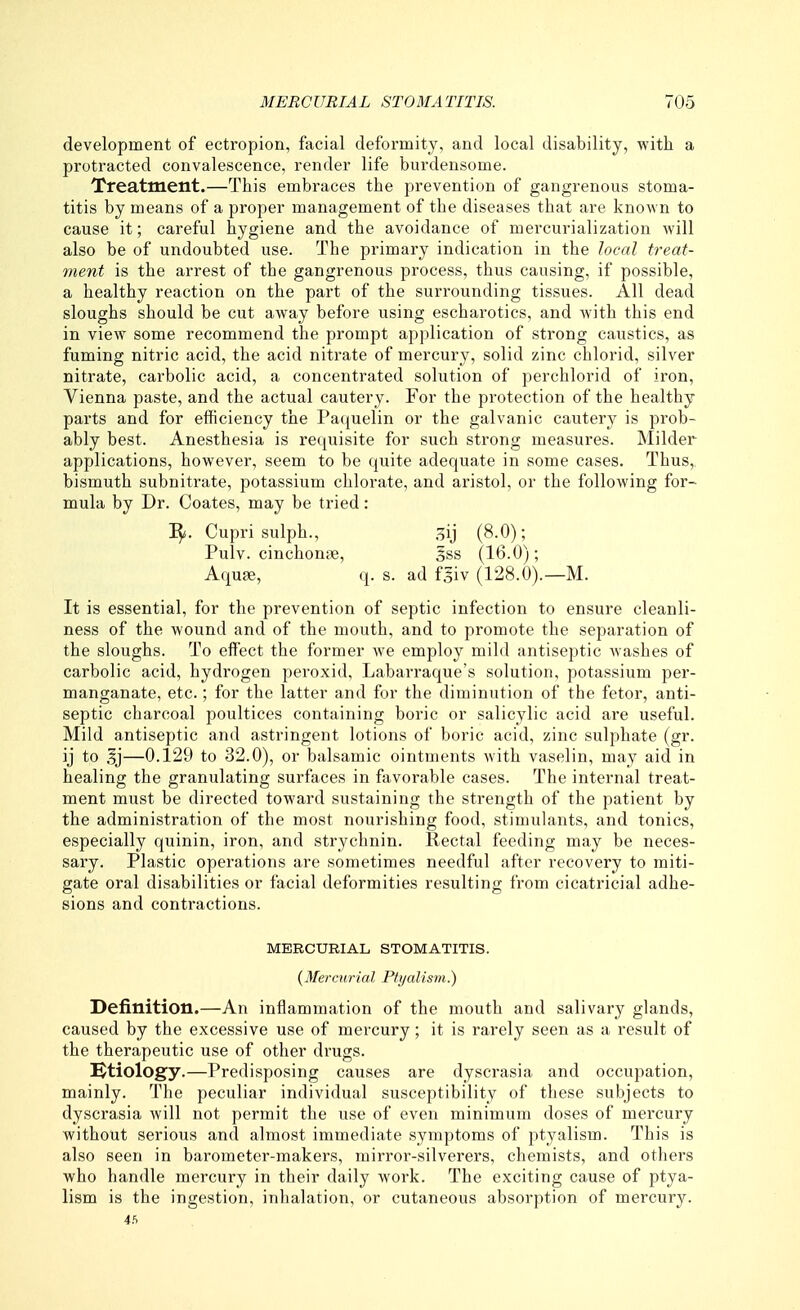 development of ectropion, facial deformity, and local disability, with a protracted convalescence, render life burdensome. Treatment.—This embraces the prevention of gangrenous stoma- titis by means of a proper management of the diseases that are known to cause it; careful hygiene and the avoidance of mercurialization will also be of undoubted use. The primary indication in the local treat- ment is the arrest of the gangrenous process, thus causing, if possible, a healthy reaction on the part of the surrounding tissues. All dead sloughs should be cut away before using escharotics, and with this end in view some recommend the prompt application of strong caustics, as fuming nitric acid, the acid niti'ate of mercury, solid zinc chlorid, silver nitrate, carbolic acid, a concentrated solution of perchlorid of iron, Vienna paste, and the actual cautery. For the protection of the healthy parts and for efficiency the Patjuelin or the galvanic cautery is prob- ably best. Anesthesia is requisite for such strong measures. Milder applications, however, seem to be quite adequate in some cases. Thus, bismuth subnitrate, potassium chlorate, and aristol, or the following for- mula by Dr. Coates, may be tried: Cupri sulph., oij (8.0); Pulv. cinchonte, 5ss (16.0); Aquae, q. s. ad fgiv (128.0).—M. It is essential, for the prevention of septic infection to ensure cleanli- ness of the wound and of the mouth, and to promote the separation of the sloughs. To effect the former we employ mild antiseptic washes of carbolic acid, hydrogen peroxid, Labarraque's solution, potassium per- manganate, etc.; for the latter and for the diminution of the fetor, anti- septic charcoal poultices containing boric or salicylic acid are useful. Mild antiseptic and astringent lotions of boric acid, zinc sulphate (gr. ij to —0.129 to 32.0), or balsamic ointments with vaselin, may aid in healing the granulating surfaces in favorable cases. The internal treat- ment must be directed toward sustaining the strength of the patient by the administration of the most nourishing food, stimulants, and tonics, especially quinin, iron, and strychnin. Rectal feeding may be neces- sary. Plastic operations are sometimes needful after recovery to miti- gate oral disabilities or facial deformities resulting from cicatricial adhe- sions and contractions. MERCURIAL STOMATITIS. {Mercurial Plyalism.) Definition.—An inflammation of the mouth and salivai'y glands, caused by the excessive use of mercury; it is rarely seen as a result of the therapeutic use of other drugs. i^tiology.—Predisposing causes are dyscrasia and occupation, mainly. The peculiar individual susceptibility of these subjects to dyscrasia will not permit the use of even minimum doses of mercury without serious and almost immediate symptoms of ptyalism. This is also seen in barometer-makers, mirror-silverers, chemists, and others who handle mercury in their daily work. The exciting cause of ptya- lism is the ingestion, inhalation, or cutaneous absorption of mercur}^.