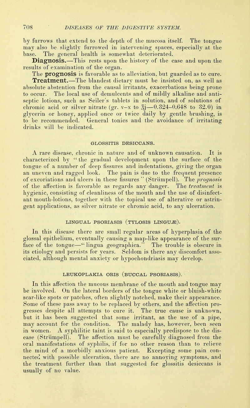 by furrows that extend to the depth of the mucosa itself. The tongue may also be slightly furrowed in intervening spaces, especially at the base. The general health is somewhat deteriorated. Diagnosis.—This rests upon the history of the case and upon the results of examination of the organ. The prognosis is favorable as to alleviation, but guarded as to cure. Treatment.—The blandest dietary must be insisted on, as well as absolute abstention from the causal irritants, exacerbations being prone to occur. The local use of demulcents and of mildly alkaline and anti- septic lotions, such as Seller's tablets in solution, and of solutions of chromic acid or silver nitrate (gr. v-x to oj—0.324-0.648 to 32.0) in glycerin or honey, applied once or twice daily by gentle brushing, is to be recommended. General tonics and the avoidance of irritating drinks will be indicated. GLOSSITIS DESICCANS. A rare disease, chronic in nature and of unknown causation. It is characterized by  the gradual development upon the surface of the tongue of a number of deep fissures and indentations, giving the organ an uneven and ragged look. The pain is due to the frequent presence of excoriations and ulcers in these fissures  (Strlimpell). The prognosis of the affection is favorable as regards any danger. The treaUnent is hygienic, consisting of cleanliness of the mouth and the use of disinfect- ant mouth-lotions, together with the topical use of alterative or astrin- gent applications, as silver nitrate or chromic acid, to any ulceration. LINGUAL PSORIASIS (TYLOSIS LINGU^). In this disease there are small regular areas of hyperplasia of the glossal epithelium, eventually causing a map-like appearance of the sur- face of the tongue—lingua geographica. The trouble is obscure in its etiology and persists for years. Seldom is there any discomfort asso- ciated, although mental anxiety or hypochondriasis may develop. LEUKOPLAKIA ORIS (BUCCAL PSORIASIS). In this affection the mucous membrane of the mouth and tongue may be involved. On the lateral borders of the tongue white or bluish-white scar-like spots or patches, often slightly notched, make their appearance. Some of these pass away to be replaced by others, and the affection pro- gresses despite all attempts to cure it. The true cause is unknown, but it has been suggested that some irritant, as the use of a pipe, may account for the condition. The malady has, however, been seen in women. A syphilitic taint is said to especially predispose to the dis- ease (Strlimpell). The affection must be carefully diagnosed from the oral manifestations of syphilis, if for no other reason than to relieve the mind of a morbidly anxious patient. Excepting some pain con- nected with possible ulceration, there are no annoying symptoms, and the treatment further than that suggested for glossitis desiccans is usually of no value.