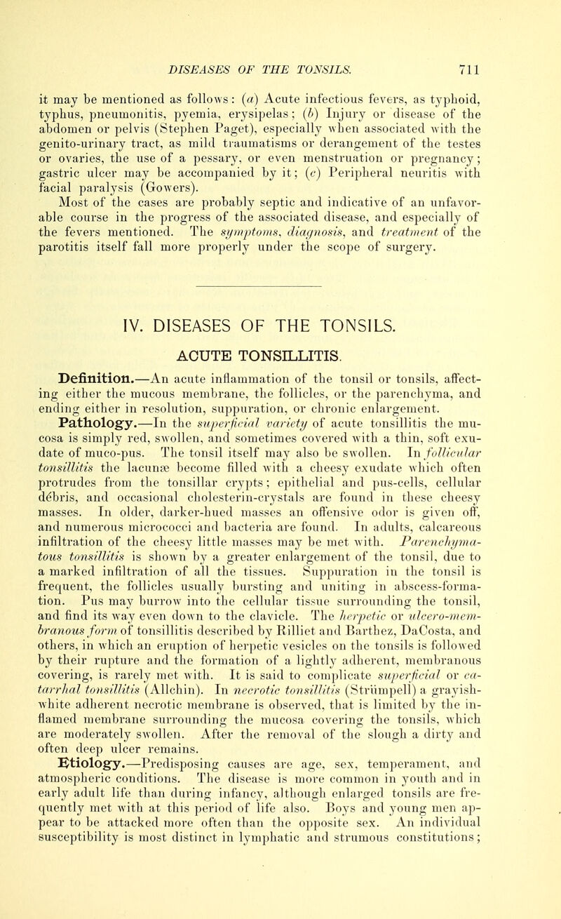 it may be mentioned as follows: (a) Acute infectious fevers, as typhoid, typhus, pneumonitis, pyemia, erysipelas; (b) Injury or disease of the abdomen or pelvis (Stephen Paget), especially when associated with the genito-urinary tract, as mild traumatisms or derangement of the testes or ovaries, the use of a pessary, or even menstruation or pregnancy; gastric ulcer may be accompanied by it; (c) Peripheral neuritis with facial paralysis (Gowers). Most of the cases are probably septic and indicative of an unfavor- able course in the progress of the associated disease, and especially of the fevers mentioned. The symptoms, diagnosis, and treatment of the parotitis itself fall more properly under the scope of surgery. IV. DISEASES OF THE TONSILS. ACUTE TONSILLITIS. Definition.—An acute inflammation of the tonsil or tonsils, affect- ing either the mucous membrane, the follicles, or the parenchyma, and ending either in resolution, suppuration, or chronic enlargement. Pathology.—In the swperficial variety of acute tonsillitis the mu- cosa is simply red, swollen, and sometimes covered with a thin, soft exu- date of muco-pus. The tonsil itself may also be swollen. In follicular tonsillitis the lacun?e become filled with a cheesy exudate Avhich often protrudes from the tonsillar crypts; epithelial and pus-cells, cellular debris, and occasional cholesterin-crystals are found in these cheesy masses. In older, darker-hued masses an offensive odor is given ofi, and numerous micrococci and bacteria are found. In adults, calcareous infiltration of the cheesy little masses may be met Avith. Parenchyma- tous tonsillitis is shown by a greater enlargement of the tonsil, due to a marked infiltration of all the tissues. Suppuration in the tonsil is frequent, the follicles usually bursting and uniting in abscess-forma- tion. Pus may burrow into the cellular tissue surrounding the tonsil, and find its way even down to the clavicle. The herjyetic or ulcero-mem- branous form of tonsillitis described by Rilliet and Barthez, DaCosta, and others, in which an eruption of herpetic vesicles on the tonsils is followed by their rupture and the formation of a lightly adherent, membranous covering, is rarely met with. It is said to complicate superficial or ca- tarrhal tonsillitis (Allchin). In necrotic tonsillitis (Striimpell) a grayish- Avhite adherent necrotic membrane is observed, that is limited by the in- flamed membrane surrounding the mucosa covering the tonsils, which are moderately swollen. After the removal of the slough a dirty and often deep ulcer remains. !^tiology.—Predisposing causes are age, sex, temperament, and atmospheric conditions. The disease is more common in youth and in early adult life than during infancy, although enlarged tonsils are fre- quently met with at this period of life also. Boys and young men ap- pear to be attacked more often than the opposite sex. An individual susceptibility is most distinct in lymphatic and strumous constitutions;