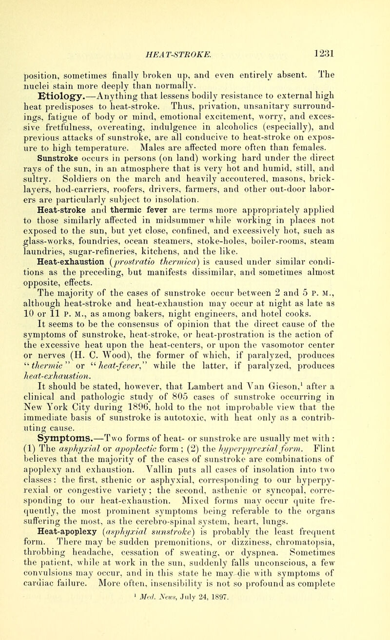 position, sometimes finally broken up, and even entirely absent. The nuclei stain more deeply than normally. IBtiolog'y.—Anything that lessens bodily resistance to external high heat predisposes to heat-stroke. Thus, privation, unsanitary surround- ings, fatigue of body or mind, emotional excitement, worry, and exces- sive fretfulness, overeating, indulgence in alcoholics (especially), and previous attacks of sunstroke, are all conducive to heat-stroke on expos- ure to high temperature. Males are affected moi-e often than females. Sunstroke occurs in persons (on land) working hard under the direct rays of the sun, in an atmosphere that is very hot and humid, still, and sultry. Soldiers on the march and heavily accoutered, masons, brick- layers, hod-carriers, roofers, drivers, farmers, and other out-door labor- eiS are particularly subject to insolation. Heat-stroke and thermic fever are terms more appropriately applied to those similarly affected in midsummer while working in places not exposed to the sun, but yet close, confined, and excessively hot, such as glass-works, foundries, ocean steamers, stoke-holes, boiler-rooms, steam laundries, sugar-refineries, kitchens, and the like. Heat-exhaustion (prostratio thermiea) is caused under similar condi- tions as the preceding, but manifests dissimilar, and sometimes almost opposite, effects. The majority of the cases of sunstroke occur between 2 and 5 P. M., although heat-stroke and heat-exhaustion may occur at night as late as 10 or 11 P. M., as among bakers, night engineers, and hotel cooks. It seems to be the consensus of opinion that the direct cause of the symptoms of sunstroke, heat-stroke, or heat-prostration is the action of the excessive heat upon the heat-centers, or upon the vasomotor center or nerves (H. C. Wood), the former of which, if paralyzed, produces '■'thermic or '■^heat-fever, Avhile the latter, if paralyzed, produces heat-cxhaustion. It should be stated, however, that Lambert and Van Gieson,' after a clinical and pathologic study of 805 cases of sunstroke occurring in New York City during 1896, hold to the not improbable view that the immediate basis of sunstroke is autotoxic, with heat only as a contrib- uting cause. Symptoms.—Two forms of heat- or sunstroke are usually met with : (1) The asphyxial or apoplectic form ; (2) the liyperpyrexial form. Flint believes that the majority of the cases of sunstroke are combinations of apoplexy and exhaustion. Vallin puts all cases of insolation into two classes: the first, sthenic or asphyxial, corresponding to our hyperpy- rexial or congestive variety; the second, asthenic or syncopal, corre- .sponding to our heat-exhaustion. Mixed forms may occur quite fre- quently, the most prominent symptoms being referable to the organs suffering the most, as the cerebro-spinal system, heart, lungs. Heat-apoplexy {fiaphyxial sumtroke) is probably the least frequent form. There may be sudden premonitions, or dizziness, chromatopsia, throbbing headache, cessation of sweating, or dyspnea. Sometimes the patient, while at work in the sun, suddenly falls unconscious, a few convulsions may occur, and in this state he may-die with symptoms of cardiac failure. More often, insensibility is not so profound as complete ' M,:d. ^ews, .July 24, 1897.