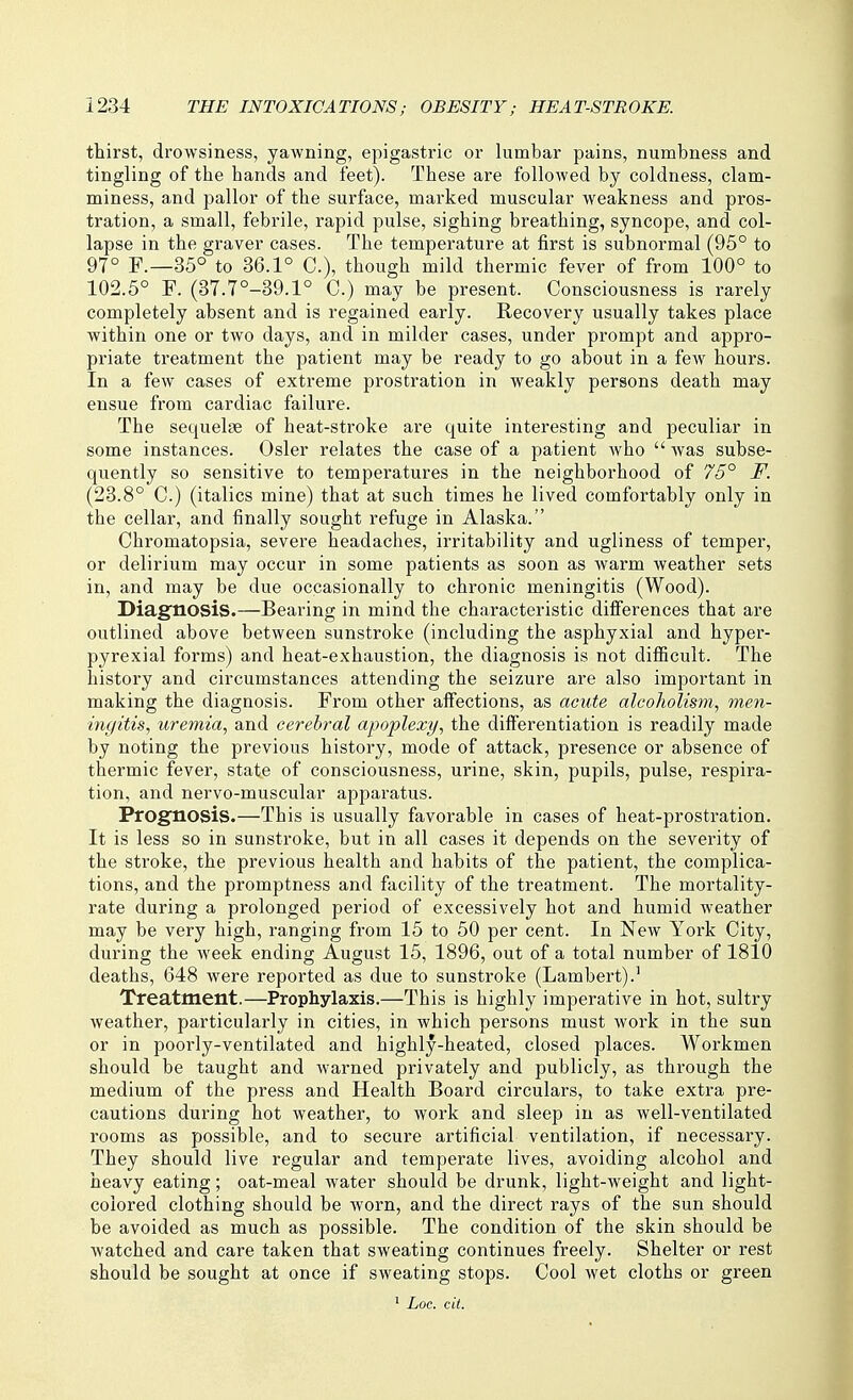 thirst, drowsiness, yawning, epigastric or lumbar pains, numbness and tingling of the hands and feet). These are followed by coldness, clam- miness, and pallor of the surface, marked muscular weakness and pros- tration, a small, febrile, rapid pulse, sighing breathing, syncope, and col- lapse in the graver cases. The temperature at first is subnormal (95° to 97° F.—35° to 36.1° C), though mild thermic fever of from 100° to 102.5° F. (37.7°-39.1° C.) may be present. Consciousness is rarely completely absent and is regained early. Recovery usually takes place within one or two days, and in milder cases, under prompt and appro- priate treatment the patient may be ready to go about in a few hours. In a few cases of extreme prostration in weakly persons death may ensue from cardiac failure. The sequelae of heat-stroke are quite interesting and peculiar in some instances. Osier relates the case of a patient Avho  was subse- quently so sensitive to temperatures in the neighborhood of 75° F. (23.8° C.) (italics mine) that at such times he lived comfortably only in the cellar, and finally sought refuge in Alaska. Chromatopsia, severe headaches, irritability and ugliness of temper, or delirium may occur in some patients as soon as warm weather sets in, and may be due occasionally to chronic meningitis (Wood). Diagnosis.—Bearing in mind the characteristic differences that are outlined above between sunstroke (including the asphyxial and hyper- pyrexial forms) and heat-exhaustion, the diagnosis is not difiicult. The history and circumstances attending the seizure are also important in making the diagnosis. From other affections, as acute alcoholism, men- ingitis, uremia, and cerebral apoplexy, the differentiation is readily made by noting the previous history, mode of attack, presence or absence of thermic fever, state of consciousness, urine, skin, pupils, pulse, respira- tion, and nervo-muscular apparatus. Prognosis.—This is usually favorable in cases of heat-prostration. It is less so in sunstroke, but in all cases it depends on the severity of the stroke, the previous health and habits of the patient, the complica- tions, and the promptness and facility of the treatment. The mortality- rate during a prolonged period of excessively hot and humid weather may be very high, ranging from 15 to 50 per cent. In New York City, during the week ending August 15, 1896, out of a total number of 1810 deaths, 648 were reported as due to sunstroke (Lambert).' Treatment.—Prophylaxis.—This is highly imperative in hot, sultry weather, particularly in cities, in which persons must work in the sun or in poorly-ventilated and highly-heated, closed places. Workmen should be taught and warned privately and publicly, as through the medium of the press and Health Board circulars, to take extra pre- cautions during hot weather, to work and sleep in as well-ventilated rooms as possible, and to secure artificial ventilation, if necessary. They should live regular and temperate lives, avoiding alcohol and heavy eating; oat-meal water should be drunk, light-weight and light- colored clothing should be worn, and the direct rays of the sun should be avoided as much as possible. The condition of the skin should be watched and care taken that sweating continues freely. Shelter or rest should be sought at once if sweating stops. Cool wet cloths or green