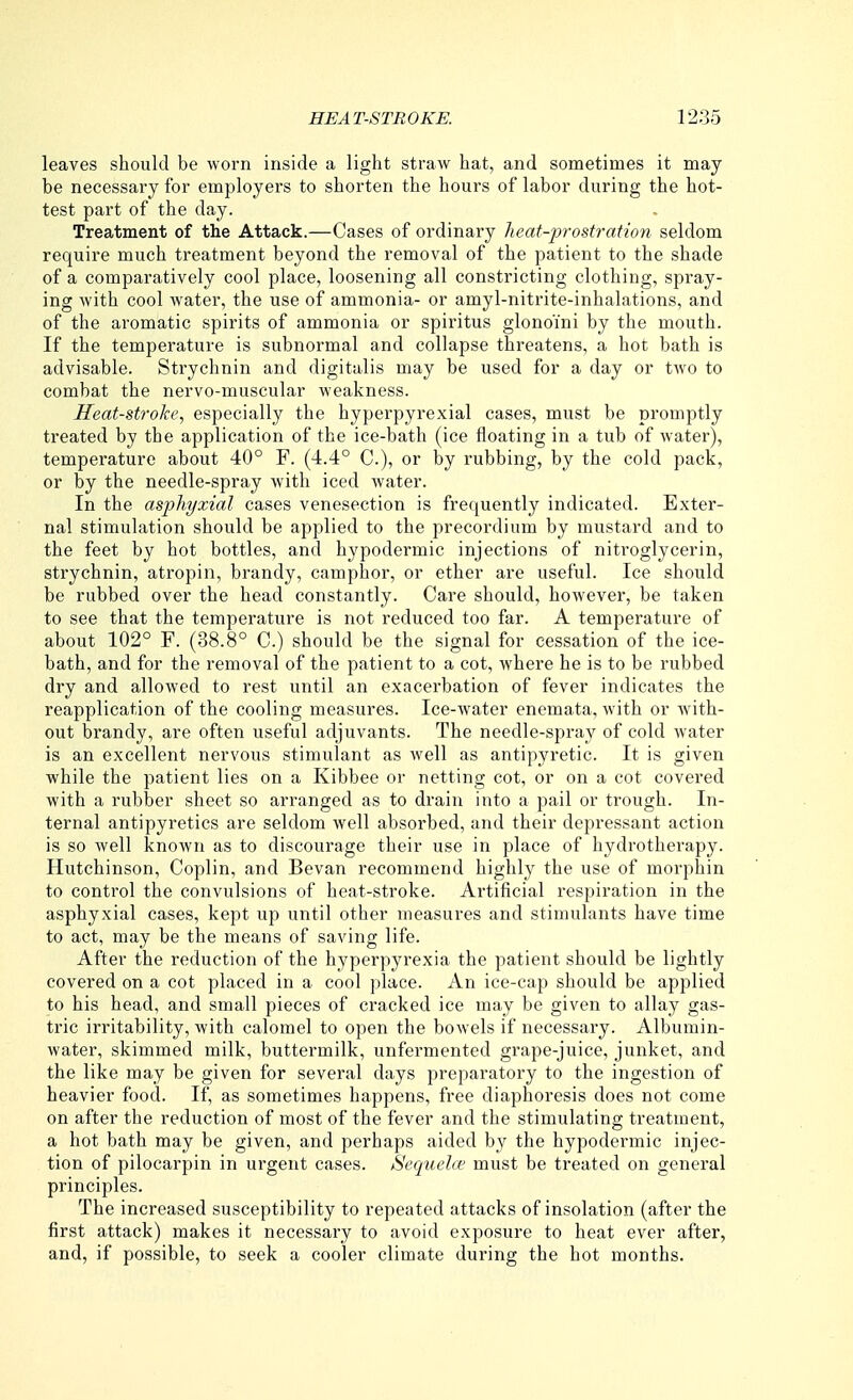 leaves should be worn inside a light straw bat, and sometimes it may be necessary for employers to shorten the hours of labor during the hot- test part of the day. Treatment of the Attack.—Cases of ordinary heat-prostration seldom require much treatment beyond the removal of the patient to the shade of a comparatively cool place, loosening all constricting clothing, spray- ing with cool water, the use of ammonia- or amyl-nitrite-inhalations, and of the aromatic spirits of ammonia or spiritus glono'ini by the mouth. If the temperature is subnormal and collapse threatens, a hot bath is advisable. Strychnin and digitalis may be used for a day or two to combat the nervo-muscular weakness. Heat-stroke, especially the hyperpyrexial cases, must be promptly treated by the application of the ice-bath (ice floating in a tub of water), temperature about 40° F. (4.4° C), or by rubbing, by the cold pack, or by the needle-spray with iced water. In the asphyxial cases venesection is frequently indicated. Exter- nal stimulation should be applied to the precordium by mustard and to the feet by hot bottles, and hypodermic injections of nitroglycerin, strychnin, atropin, brandy, camphor, or ether are useful. Ice should be rubbed over the head constantly. Care should, however, be taken to see that the temperature is not reduced too far. A temperature of about 102° F. (38.8° C.) should be the signal for cessation of the ice- bath, and for the removal of the patient to a cot, where he is to be rubbed dry and allowed to rest until an exacerbation of fever indicates the reapplication of the cooling measures. Ice-water enemata, with or with- out brandy, are often useful adjuvants. The needle-spi'ay of cold water is an excellent nervous stimulant as well as antipyretic. It is given while the patient lies on a Kibbee or netting cot, or on a cot covered with a rubber sheet so arranged as to drain into a pail or trough. In- ternal antipyretics are seldom well absorbed, and their depressant action is so well known as to discourage their use in place of hydrotherapy. Hutchinson, Coplin, and Bevan recommend highly the use of morphin to control the convulsions of heat-stroke. Ai-tificial respiration in the asphyxial cases, kept up until other measures and stimulants have time to act, may be the means of saving life. After the reduction of the hyperpyrexia the patient should be lightly covered on a cot placed in a cool place. An ice-cap should be applied to his head, and small pieces of cracked ice may be given to allay gas- tric irritability, Avith calomel to open the bowels if necessary. Albumin- water, skimmed milk, buttermilk, unfermented grape-juice, junket, and the like may be given for several days preparatory to the ingestion of heavier food. If, as sometimes happens, free diaphoresis does not come on after the reduction of most of the fever and the stimulating treatment, a hot bath may be given, and perhaps aided by the hypodermic injec- tion of pilocarpin in urgent cases. Sequela^ must be treated on general principles. The increased susceptibility to repeated attacks of insolation (after the first attack) makes it necessary to avoid exposure to heat ever after, and, if possible, to seek a cooler climate during the hot months.