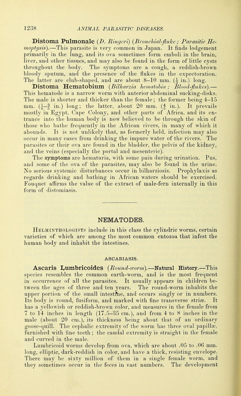 Distoma Pulmonale {D. Ringcri) {BroncMal-fluke ; Parasitic He- moptysis).—This parasite is very common in Japan. It finds lodgement primarily in the lung, and its ova sometimes form emboli in the brain, liver, and other tissues, and may also be found in the form of little cysts throughout the body. The symptoms are a cough, a reddish-brown bloody sputum, and the presence of the flukes in the expectoration. The latter are club-shaped, and are about 8-10 mm. in.) long. Distoma Hematobium {Billiarzia hematohia; Blood-fiukes).— This hematode is a narrow worm with anterior abdominal sucking-disks. The male is shorter and thicker than the female; the former being 4-15 mm. (^—I in.) long; the latter, about 20 mm. in.). It prevails mostly in Egypt, Cape Colony, and other parts of Africa, and its en- trance into the human body is now believed to be through the skin of those who bathe frequently in the African rivers, in many of which it abounds. It is not unlikely that, as formerly held, infection may also occur in many cases from di'inking the impure water of the rivers. The parasites or their ova are found in the bladder, the pelvis of the kidney, and the veins (especially the portal and mesenteric). The symptoms are hematuria, Avith some pain during urination. Pus, and some of the ova of the parasites, may also be found in the urine. No serious systemic disturbances occur in bilharziosis. Prophylaxis as regards drinking and bathing in African waters should be exercised. Fouquet affirms the value of the extract of male-fern internally in this form of distomiasis. NEMATODES. Helminthologists include in this class the cylindric worms, certain varieties of which are among the most common entozoa that infest the human body and inhabit the intestines. ASCARIASIS. Ascaris I/Umbricoides {Round-worm).—Natural History.—This species resembles the common earth-worm, and is the most frequent in occurrence of all the parasites. It usually appears in children be- tween the ages of three and ten years. The round-worm inhabits the upper portion of the small intestfne, and occurs singly or in numbers. Its body is round, fusiform, and marked with fine transverse striae. It has a yellowish or reddish-brown color, and measures in the female from 7 to 14 inches in length (17.5—35 cm.), and from 4 to 8 inches in the male (about 20 cm.), its thickness being about that of an ordinary goose-quill. The cephalic extremity of the worm has three oval papillae, furnished with fine teeth; the caudal extremity is straight in the female and curved in the male. Lumbricoid worms develop from ova, which are about .05 to .06 mm. long, elliptic, dark-reddish in color, and have a thick, resisting envelope. There may be sixty million of them in a single female worm, and they sometimes occur in the feces in vast numbers. The development