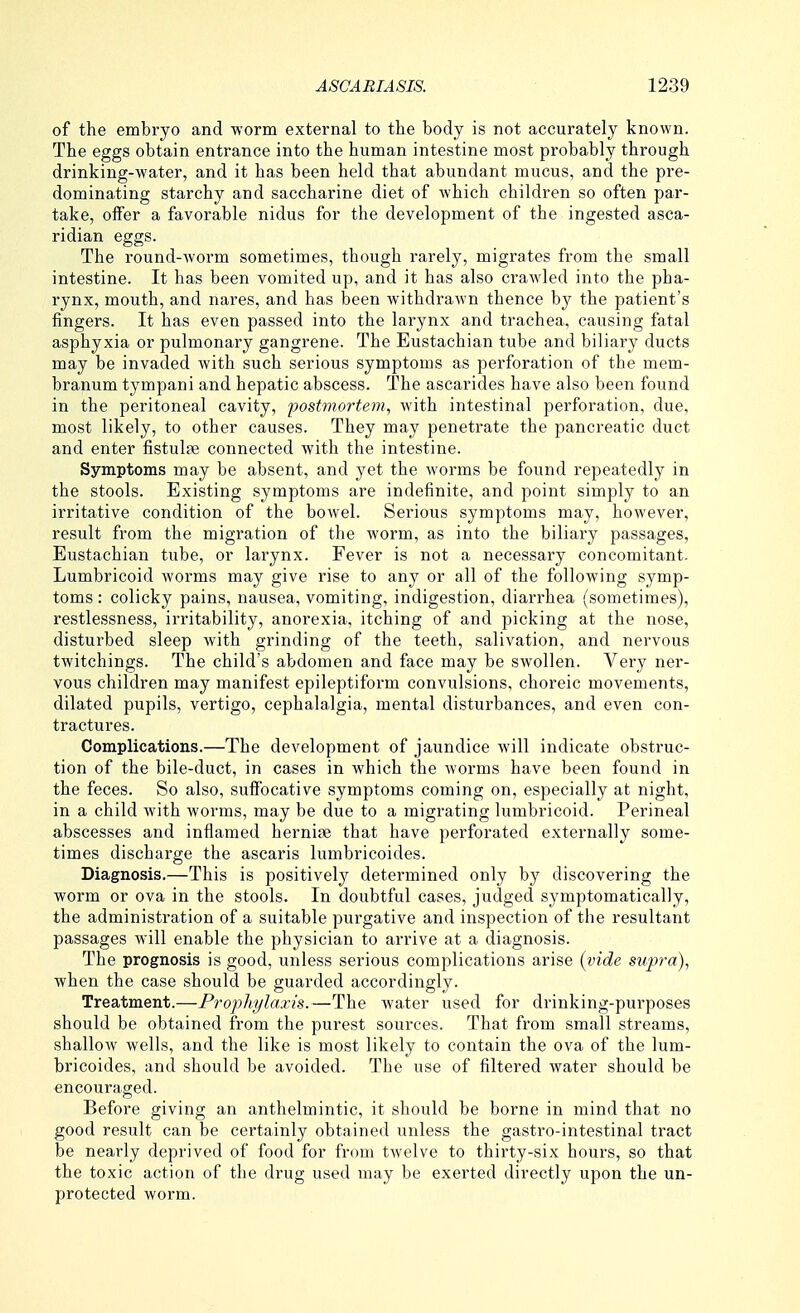 of the embryo and worm external to the body is not accurately known. The eggs obtain entrance into the human intestine most probably through drinking-water, and it has been held that abundant mucus, and the pre- dominating starchy and saccharine diet of which children so often par- take, offer a favorable nidus for the development of the ingested asca- ridian eggs. The round-worm sometimes, though rarely, migrates from the small intestine. It has been vomited up, and it has also crawled into the pha- rynx, mouth, and nares, and has been withdraAvn thence by the patient's fingers. It has even passed into the larynx and trachea, causing fatal asphyxia or pulmonary gangrene. The Eustachian tube and biliary ducts may be invaded with such serious symptoms as perforation of the mem- branum tympani and hepatic abscess. The ascarides have also been found in the peritoneal cavity, postmortem, with intestinal perforation, due, most likely, to other causes. They may penetrate the pancreatic duct and enter fistulfe connected with the intestine. Symptoms may be absent, and yet the worms be found I'epeatedly in the stools. Existing symptoms are indefinite, and point simply to an irritative condition of the bowel. Serious symptoms may, however, result from the migration of the worm, as into the biliary passages. Eustachian tube, or lai-ynx. Fever is not a necessary concomitant. Lumbricoid worms may give rise to any or all of the following symp- toms : colicky pains, nausea, vomiting, indigestion, diarrhea (sometimes), restlessness, irritability, anorexia, itching of and picking at the nose, disturbed sleep with grinding of the teeth, salivation, and nervous twitchings. The child's abdomen and face may be swollen. Very ner- vous children may manifest epileptiform convulsions, choreic movements, dilated pupils, vertigo, cephalalgia, mental disturbances, and even con- tractures. Complications.—The development of jaundice will indicate obstruc- tion of the bile-duct, in cases in which the worms have been found in the feces. So also, suffocative symptoms coming on, especially at night, in a child with worms, may be due to a migrating lumbricoid. Perineal abscesses and inflamed hernise that have perforated externally some- times discharge the ascaris lumbricoides. Diagnosis.—This is positively determined only by discovering the worm or ova in the stools. In doubtful cases, judged symptomatically, the administration of a suitable purgative and inspection of the resultant passages wall enable the physician to arrive at a diagnosis. The prognosis is good, unless serious complications arise (vide supra), when the case should be guarded accordingly. Treatment.—Prophylaxis.—The water used for drinking-purposes should be obtained from the purest soui'ces. That from small streams, shallow wells, and the like is most likely to contain the ova of the lum- bricoides, and should be avoided. The use of filtered water should be encouraged. Before giving an anthelmintic, it should be borne in mind that no good result can be certainly obtained unless the gastro-intestinal tract be nearly deprived of food for from twelve to thirty-six hours, so that the toxic action of the drug used may be exerted directly upon the un- protected worm.