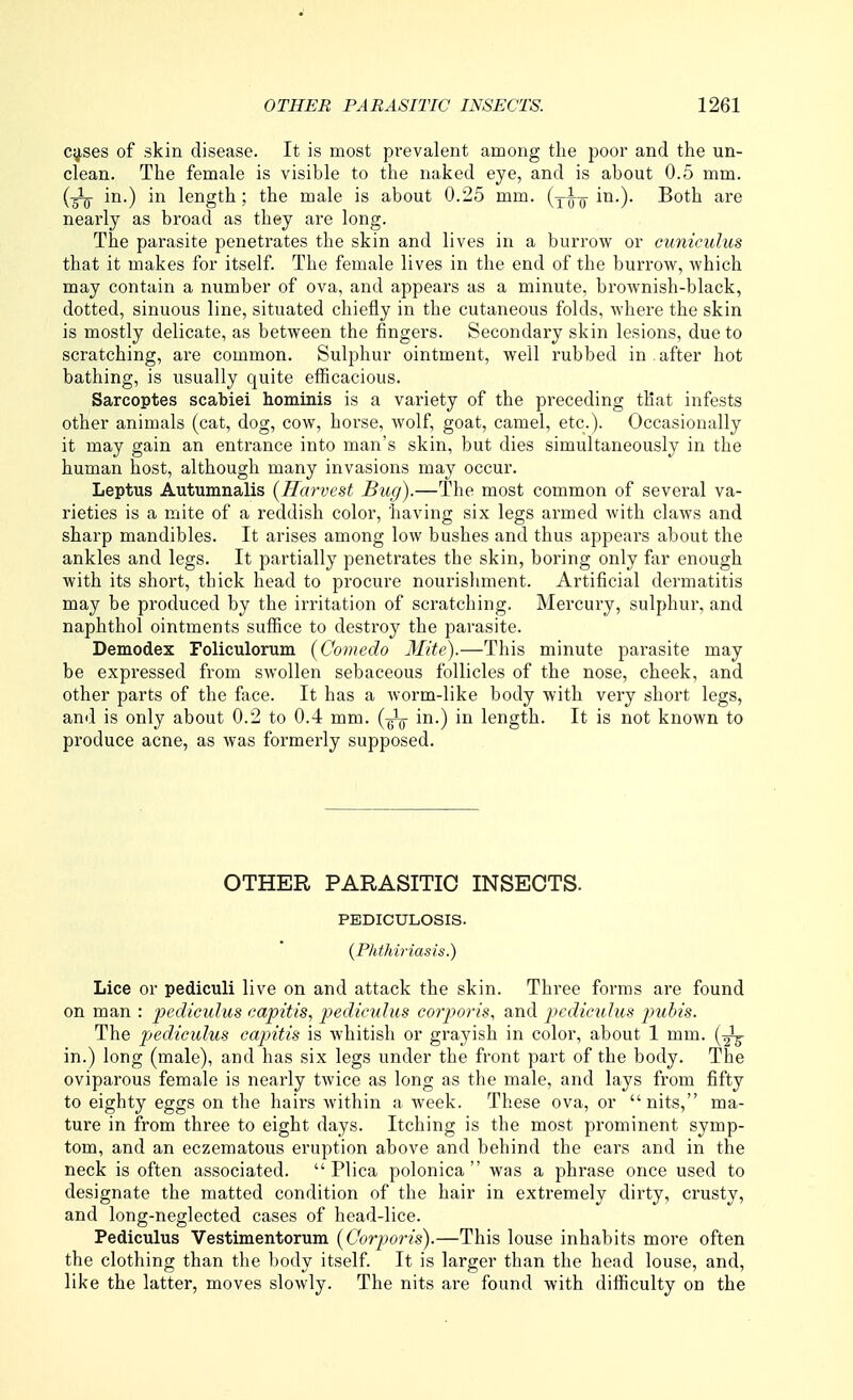 c^ses of skin disease. It is most prevalent among the poor and the un- clean. The female is visible to the naked eye, and is about 0.5 mm. (gig- in.) in length; the male is about 0.25 mm. (yl-^ in.). Both are nearly as broad as they are long. The parasite penetrates the skin and lives in a burrow or cuniculus that it makes for itself. The female lives in the end of the burrow, which may contain a number of ova, and appears as a minute, broAvnish-black, dotted, sinuous line, situated chiefly in the cutaneous folds, where the skin is mostly delicate, as between the fingers. Secondary skin lesions, due to scratching, are common. Sulphur ointment, well rubbed in . after hot bathing, is usually quite efficacious. Sarcoptes scabiei hominis is a variety of the preceding that infests other animals (cat, dog, cow, horse, wolf, goat, camel, etc.). Occasionally it may gain an entrance into man's skin, but dies simultaneously in the human host, although many invasions may occur. Leptus Autumnalis {Harvest Bug).—The most common of several va- rieties is a mite of a reddish color, having six legs armed with claws and sharp mandibles. It arises among low bushes and thus appears about the ankles and legs. It partially penetrates the skin, boring only far enough with its short, thick head to procure nourishment. Artificial dermatitis may be produced by the irritation of scratching. Mercury, sulphur, and naphthol ointments suffice to destroy the parasite. Demodex Foliculorum [Comedo Mite).—This minute parasite may be expressed from swollen sebaceous follicles of the nose, cheek, and other parts of the face. It has a worm-like body with very short legs, and is only about 0.2 to 0.4 mm. {-^ in.) in length. It is not known to produce acne, as was formerly supposed. OTHER PARASITIC INSECTS. PEDICULOSIS. {Phthiriasis.) Lice or pediculi live on and attack the skin. Three forms are found on man : jj^diculus capitis, pediculus cotyoris, and jyedicuhis jmbis. The pediculus capitis is whitish or grayish in color, about 1 mm. [-^ in.) long (male), and has six legs under the front part of the body. The oviparous female is nearly twice as long as the male, and lays from fifty to eighty eggs on the hairs within a week. These ova, or nits, ma- ture in from three to eight days. Itching is the most prominent symp- tom, and an eczematous eruption above and behind the ears and in the neck is often associated. Plica polonica  was a phrase once used to designate the matted condition of the hair in extremely dirty, crusty, and long-neglected cases of head-lice. Pediculus Vestimentorum (Corporis).—This louse inhabits more often the clothing than the body itself. It is larger than the head louse, and, like the latter, moves slowly. The nits are found with difficulty on the