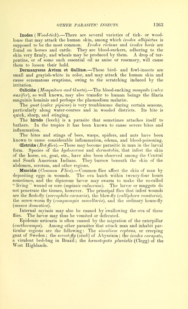 Ixodes (Wood-tick).—There are several varieties of tick- or wood- louse that may attack the human skin, among which ixodes albipictus is supposed to be the most common. Ixodes rieinus and ixodes bonis are found on horses and cattle. Thej ai-e blood-suckers, adhering to the skin very firmly, and wheals may be produced by them. A drop of tur- pentine, or of some such essential oil as anise or rosemary, will cause them to loosen their hold. Dermanyssus Avium et Gallinae.—These bird- and fowl-insects are small and grayish-white in color, and may attack the human skin and cause eczematous eruptions, owing to the scratching induced by the irritation. Culicidse (Mosquitoes and Gnats).—The blood-sucking mosquito [culex auxifer), so well known, may also transfer to human beings the filaria sanguinis hominis and perhaps the plasmodium malarife. The gnat (culex pijnens) is very troublesome during certain seasons, particularly along water-courses and in wooded districts. Its bite is quick, sharp, and stinging. The hirudo (leech) is a parasite that sometimes attaches itself to bathers. In the tropics it has been known to cause severe bites and inflammation. The bites and stings of bees, wasps, spiders, and ants have been known to cause considerable inflammation, edema, and blood-poisoning. CEstridse (Bot-flies).—These may become parasitic in man in the larval form. Species of the hydoxerma and dermatohia, that infest the skin of the horse, ox, goat, etc., have also been observed among the Central and South American Indians. They burrow beneath the skin of the abdomen, scrotum, and other regions. Muscidse (Common Flies).—Common flies affect the skin of man by depositing eggs in wounds. The ova hatch within twenty-four hours sometimes, and the dipterous larv?e may swarm to make the so-called living wound or sore (myiasis vulnerurii). The larvae or maggots do not penetrate the tissues, however. The principal flies that infest wounds are the flesh-fly (sarcophila earnaria), the blow-fly (calliphora voynitoria), the screw-worm fly (compsomyia macellaria), and the ordinary house-fly (musca domestica). Internal myiasis may also be caused by swallowing the ova of these flies. The larvae may thus be vomited or defecated. Epidemic urticaria is often caused by the migration of the caterpillar (cuethocamp>a). Among other parasites that attack man and inhabit par- ticular regions are the following: The simidium reptans, or creeping gnat of Sweden ; the serootfly (zimh) of Abyssinia ; the ixodes carapato, a virulent bed-bug in Brazil; the lioematopota pluvialis (Clegg) of the West Highlands.