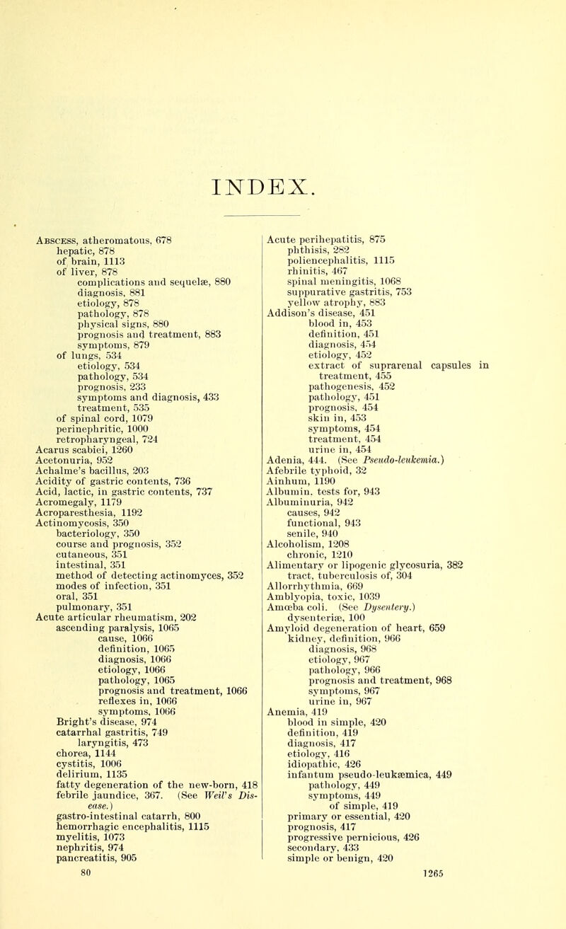 INDEX. Abscess, atheromatous, 678 hepatic, 878 of brain, 1113 of liver, 878 complications and sequelse, 880 diagnosis, 881 etiology, 878 pathology, 878 physical signs, 880 prognosis and treatment, 883 symptoms, 879 of lungs, 534 etiology, 534 pathology, 534 prognosis, 233 symptoms and diagnosis, 433 treatment, 535 of spinal cord, 1079 perinephritic, 1000 retropharyngeal, 724 Acarus scabiei, 1260 Acetonuria, 953 Achalme's bacillus, 203 Acidity of gastric contents, 736 Acid, lactic, in gastric contents, 737 Acromegaly, 1179 Acroparesthesia, 1192 Actinomycosis, 350 bacteriology, 350 course and prognosis, 352 cutaneous, 351 intestinal, 351 method of detecting actinomyces, 352 modes of infection, 351 oral, 351 pulmonary, 351 Acute articular rheumatism, 202 ascending paralysis, 1065 cause, 1066 definition, 1065 diagnosis, 1066 etiology, 1066 pathology, 1065 prognosis and treatment, 1066 reflexes in, 1066 symptoms, 1066 Bright's disease, 974 catarrhal gastritis, 749 laryngitis, 473 chorea, 1144 cystitis, 1006 delirium, 1135 fatty degeneration of the new-born, 418 febrile jaundice, 367. (See Weil's Dis- ease. ) gastro-intestinal catarrh, 800 hemorrhagic encephalitis, 1115 myelitis, 1073 nephritis, 974 pancreatitis, 905 Acute perihepatitis, 875 phthisis, 282 poliencephalitis, 1115 rhinitis, 467 spinal meningitis, 1068 suppurative gastritis, 753 yellow atrophy, 883 Addison's disease, 451 blood in, 453 definition, 451 diagnosis, 454 etiology, 452 extract of suprarenal capsules treatment, 455 pathogenesis, 452 pathology, 451 prognosis, 454 skin in, 453 symptoms, 454 treatment, 454 urine in, 454 Adenia, 444. (See Pseudo-leukemia.) Afebrile typhoid, 32 Ainhum, 1190 Albumin, tests for, 943 Albuminuria, 942 causes, 942 functional, 943 senile, 940 Alcoholism, 1208 chronic, 1210 Alimentary or lipogenic glycosuria, 382 tract, tuberculosis of, 304 Allorrhythmia, 669 Amblyopia, toxic, 1039 Amoeba coli. (See Dysentery.) dysenteriae, 100 Amyloid degeneration of heart, 659 kidney, definition, 966 diagnosis, 968 etiology, 967 pathology, 966 prognosis and treatment, 968 symptoms, 967 urine in, 967 Anemia, 419 blood in simple, 420 definition, 419 diagnosis, 417 etiology, 416 idiopathic, 426 infantum pseudo-leukfemiea, 449 pathology, 449 symptoms, 449 of simple, 419 primary or essential, 420 prognosis, 417 progressive pernicious, 426 secondary, 433 simple or benign, 420