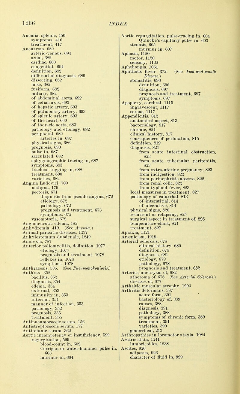 Anemia, splenic, 450 symptoms, 416 treatment, 417 Aneurysm, 682 arterio-venous, 694 axial, 682 cardiac, 660 congenital, 694 definition, 682 differential diagnosis, 689 dissecting, 682 false, 682 fusiform, 682 miliary, 682 of abdominal aorta, 692 of celiac axis, 693 of hepatic artery, 693 of pulmonary artery, 693 of splenic artery, 693 of the heart, 660 of thoracic aorta, 683 pathology and etiology, 682 peripheral, 682 arteries in, 687 physical signs, 686 prognosis, 690 pulse in, 687 sacculated, 682 sphygmographic tracing in, 687 symptoms, 683 tracheal tugging in, 688 treatment, 690 varieties, 682 Angina Ludo^^ici, 709 maligna, 179 pectoris, 671 diagnosis from pseudo-angina, 672 etiology, 672 pathology, 672 prognosis and treatment, 673 symptoms, 672 vasomotoria, 672 Angioneurotic edema, 485 Anhydremia, 419. (See Anemia.) Animal parasitic diseases, 1237 Ankylostomum duodenale, 1242 Anorexia, 787 Anterior poliomyelitis, definition, 1077 etiology, 1077 prognosis and treatment, 1078 reflexes in, 1078 symptoms, 1078 Anthracosis, 535. (See Pneumonolconiosis.) Anthrax, 352 bacillus, 352 diagnosis, 354 edema, 354 external, 353 immunity in, 353 internal, 354 manner of infection, 353 pathology, 352 prognosis, 3.55 treatment, 355 Antipneumococcic serum, 156 Antistreptococcic serum, 177 Autitetanic serum, 362 Aortic incompetency or insufficiency, 599 regurgitation, 599 blood-count in, 602 Corrigan or water-hammer pulse in, 603 murmur in, 604 Aortic regurgitation, pulse-tracing in, 604 Quincke's capillary pulse in, 603 stenosis, 605 murmur in, 607 Aphasia, 1120 motor, 1120 sensory, 1122 Aphthongia, 1061 Aphthous fever, 372. (See Foot-and-mouth Disease.) stomatitis, 696 definition, 696 diagnosis, 697 prognosis and treatment, 697 symptoms, 697 Apoplexy, cerebral, 1115 ingravescent, 1117 serous, 1117 Appendicitis, 812 anatomical aspect, 813 bacteriology, 817 chronic, 824 clinical history, 817 consequences of perforation, 815 definition, 812 diagnosis, 821 from acute intestinal obstruction, 823 from acute tubercular peritonitis, 823 from extra-uterine pregnancy, 823 from indigestion, 822 from perinephritic abscess, 822 from renal colic, 822 from typhoid fever, 823 local measures in treatment, 827 pathology of catarrhal, 813 of interstitial, 814 of ulcerative, 814 physical signs, 820 recurrent or relapsing, 825 surgical aspect in treatment of, 826 temperature-chart, 821 treatment, 827 Apraxia, 1121 Arsenicism, 1219 Arterial sclerosis, 678 clinical history, 680 definition, 678 diagnosis, 681 etiology, 679 pathology, 678 prognosis and treatment, 682 Arteries, aneurysm of, 682 atheroma of, 678. (See Arterial Sclerosis.) diseases of, 677 Arthritic muscular atrophy, 1203 Arthritis deformans, 387 acute form, 391 bacteriology of, 389 causes, 388 diagnosis, 391 pathology, 388 symptoms of chronic form, 389 treatment, 391 varieties, .390 gonorrheal, 213 Arthropathies in locomotor ataxia, 1084 Ascaris alata, 1241 lumbricoides, 1238 Ascites, 926 adiposus, 926 character of fluid in, 929