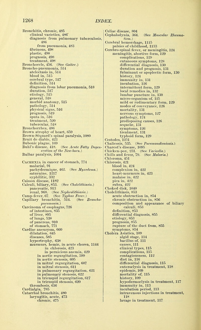 Bronchitis, chronic, 485 clinical varieties, 486 diagnosis from pulmonary tuberculosis, 486 from pneumonia, 483 fibrinous, 498 plastic, 498 prognosis, 498 treatment, 498 Bronchocele, 456. (See Goiter.) Broncho-pneumonia, 514 atelectasis in, 514 blood in, 515 cerebral type, 517 definition, 514 diagnosis from lobar pneumonia, 518 duration, 517 etiology, 515 general, 518 morbid anatomy, 515 pathology, 514 physical signs, 516 prognosis, 519 sputa in, 516 treatment, 520 tubercular, 518 Bronchorrhea, 486 Brown atrophy of heart, 659 Brown-Sequard's spinal paralysis, 1080 Bruit de diable, 423 Bubonic plague, 169 Buhl's disease, 418. (See Acute Fatty Degen- eration of the New-born.) Bulbar paralysis, 1094 Cachexia in cancer of stomach, 774 malarial, 91 pachydermique, 462. (See Myxedema.) saturnine, 1217 syphilitic, 332 Caisson disease, 1182 Calculi, biliary, 853. (See Cholelithiasis.) pancreatic, 913 renal, 968. (See Nephrolithiasis.) Camp-fever, 67. (See Typhus Fever.) Capillary bronchitis, 514. (See Broncho- pnetimonia.) Carcinoma of esojihagus, 726 of intestines, 835 of liver, 895 of lungs, 538 of pancreas, 910 of stomach, 771 Cardiac aneurysm, 660 dilatation, 645 diseases, 585 hypertrophy, 638 murmurs, hemic, in acute chorea, 1144 in chlorosis, 423 in pernicious anemia, 429 in aortic regurgitation, 599 in aortic stenosis, 605 in mitral regurgitation, 607 in mitral stenosis, 611 in pulmonary regurgitation, 621 in pulmonary stenosis, 622 in tricuspid regurgitation, 617 in tricuspid stenosis, 620 thrombosis, 636 Cardialgia, 785 Catarrhal bronchitis, 480 laryngitis, acute, 473 chronic, 475 Celiac disease, 804 Cephalodynia, 364. (See Muscular Rheuma- tism. ) Cerebral hemorrhage, 1115 palsies of childhood, 1133 Cerebro-spinal fever, or meningitis, 124 meningitis, abortive form, 129 complications, 129 cutaneous symptoms, 128 diflerential diagnosis, 130 duration and prognosis, 131 fulminant or apoplectic form, 130 history, 124 immunity in, 131 incubation, 126 intermittent form, 129 local remedies in, 132 lumbar puncture in, 130 micro-organism of, 125 mild or rudimentary form, 129 modes of conveyance, 126 mortality, 131 nervous symptoms, 127 pathology, 124 predisposing causes, 126 sequelie, 131 symptoms, 126 treatment, 131 typhoid form, 129 Cestodes, 1251 Chalicosis, 535. (See Pneumonokoniosis.) Charcot's disease, 1095 Chicken-pox, 231. (See Varicella.) Chills and fever, 79. (See Malaria.) Chloroma, 451 Chlorosis, 421 blood in, 424 complexion in, 422 heart-murmurs in, 423 malaise in, 422 pica in, 422 rubra, 422 Choked disk, 1040 Cholelithiasis, 853 acute obstruction in, 854 chronic obstruction in, 856 composition and appearance of biliary calculi, 853 definition, 853 diflerential diagnosis, 855 etiology, 853 prognosis, 855 rupture of the duct from, 855 symptoms, 854 Cholera Asiatica, 109 . algid stage, 114 bacillus of. 111 causes, 111 clinical types, 115 complications, 115 contagiousness, 112 diet in, 116 diflerential diagnosis, 115 enteroclysis in treatment, 118 epidemic, 109 mortality of, 115 history, 109 hypodermoclysis in treatment, 117 immunity in, 113 incubation period, 113 intravenous injections in treatment, 118 lavage in treatment, 117