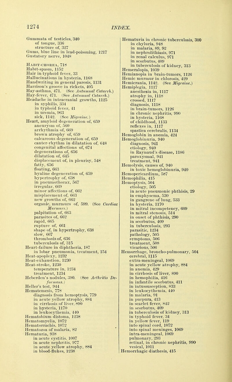 Gummata of testicles, 340 of tongue, 336 structure of, 327 Gums, blue line in lead-poisoning, 1217 Gustatory nerve, 1048 Habit-chorea, 718 Habit-spasm, 1152 Hair in typhoid fever, 33 Hallucinations in hysteria, 1168 Handwriting in general paresis, 1131 Harrison's groove in rickets, 405 Hay-asthma, 471. (See Autumnal Catarrh.) Hay-fever, 471. {See Autumnal Catarrh.) Headache in intracranial growths, 1125 in syphilis, 334 in typhoid fever, 41 in uremia, 963 sick, 1142. (See Migraine.) Heart, amyloid degeneration of, 659 aneurysm of, 560 arrhythmia of, 669 brown atrophy of, 659 calcareous degeneration of, 659 canter-rhythm in dilatation of, 648 congenital aft'ections of, 674 degenerations of, 656 dilatation of, 645 displacement of, in pleurisy, 548 fatty, 656 floating, 663 hyaline degeneration of, 659 hypertrophy of, 638 in pneumothorax, 567 irregular, 669 minor afi'ections of, 662 misplacement of, 663 new growths of, 662 organic, murmurs of, 599. (See Cardiac Murmurs.) palpitation of, 663 parasites of, 662 rapid, 665 rupture of, 661 shape of, in hypertrophy, 638 slow, 667 thrombosis of, 636 tuberculosis of, 315 Heart-failure in diphtheria, 187 in lobar pneumonia, treatment, 154 Heat-apoplexy, 1232 Heat-exhaustion, 1230 Heat-stroke, 1230 temperature in, 1234 treatment, 1234 Heberden's nodules, 390. (See Arthritis De- formans.) Heller's test, 944 Hematemesis, 778 diagnosis from hemoptysis, 779 in acute yellow atrophy, 884 in cirrhosis of liver. 890 in hysteria, 1170 in leukocythemia, 440 Hematobium distoma, 1238 Hematomyelia, 1072 Hematorrachis, 1072 Hematozoa of malaria, 82 Hematuria, 938 in acute cystitis, 1007 in acute nephritis, 977 in acute yellow atrophy, 884 in blood-flukes, 1238 Hematuria in chronic tuberculosis, 300 in chyluria, 948 in malaria, 89, 92 in nephrolithiasis, 971 in renal calculus, 971 in scorbutus, 409 in tuberculosis of kidney, 313 Hemeralopia, 1039 Hemianopia in brain-tumors, 1126 Hemic murmur in chlorosis, 429 Hemicrania, 1142. (See Migraine.) Hemiplegia, 1117 anesthesia in, 1117 atrophy in, 1118 cros.sed, 1117 diagnosis, 1118 in brain-tumors, 1126 in chronic nephritis, 990 in hysteria, 1168 of childhood, 1133 reflexes in, 1117 spastica cerebralis, 1134 Hemoglobin in anemia, 424 Hemoglobinuria, 940 diagnosis, 941 etiology, 940 in Eaynaud's disease, 1186 paroxysmal, 941 treatment, 941 Hemolysis, causes of, 940 in toxic hemoglobinuria, 940 Hemopericardium, 587 Hemophilia, 415 Hemoptysis, 504 etiology, 505 in acute pneumonic phthisis, 29 in emphysema, 530 in gangrene of lung, 5.33 in hysteria, 1170 in mitral incompetency, 609 in mitral stenosis, 514 in onset of phthisis, 290 in scorbutus, 409 in tuberculosis, 293 parasitic, 1234 pathology, 505 symptoms, 506 treatment, 508 vicarious, 506 Hemorrhage, broncho-pulmonary, 504 cerebral, 1115 extra-meningeal, 1069 in acute yellow atrophy, 884 in anemia, 429 in cirrhosis of liver, 890 in hemophilia, 416 in infantile scorbutus, 411 in intussusception, 833 in leukocythemia, 440 in malaria, 91 in purpura, 413 in scarlet fever, 842 in scorbutus, 409 in tuberculosis of kidney, 313 in typhoid fever, 34 in yellow fever, 119 into spinal cord, 1072 into spinal meninges, 1069 intra-meningeal, 1069 pulmonary, 293 retinal, in chronic nephritis, 990 vesical, 1011 Hemorrhagic diathesis, 415