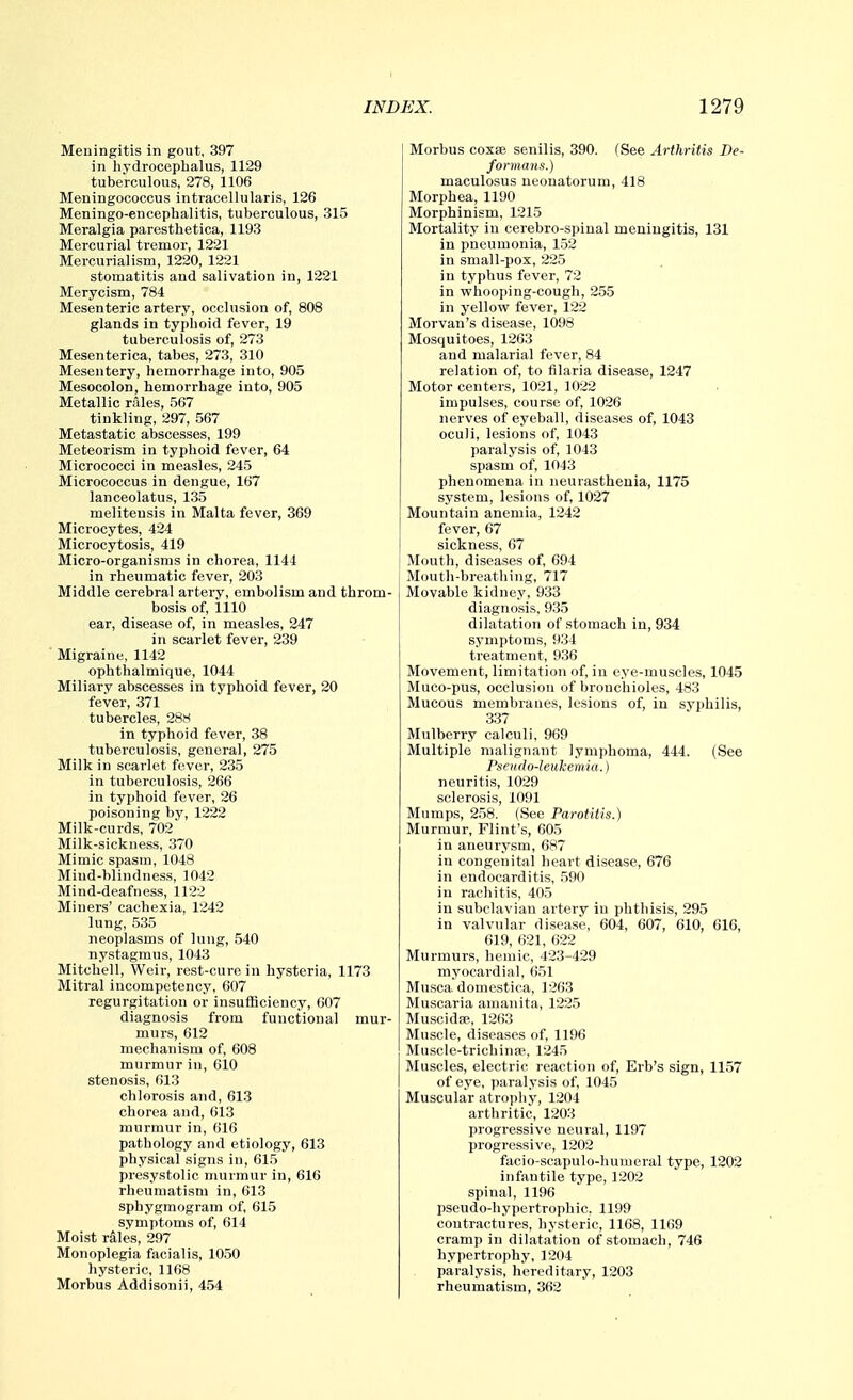 Meuingitis in gout, 397 in hydrocephalus, 1129 tuberculous, 278, 1106 Meningococcus intracellularis, 126 Meningo-encephalitis, tuberculous, 315 Meralgia paresthetica, 1193 Mercurial tremor, 1221 Mercurialisni, 1220, 1221 stomatitis and salivation in, 1221 Merycism, 784 Mesenteric artery, occlusion of, 808 glands in typhoid fever, 19 tuberculosis of, 273 Mesenterica, tabes, 273, 310 Mesentery, hemorrhage into, 905 Mesocolon, hemorrhage into, 905 Metallic riiles, 567 tinkling, 297, 567 Metastatic abscesses, 199 Meteorism in typhoid fever, 64 Micrococci in measles, 245 Micrococcus in dengue, 167 lanceolatus, 135 meliteusis in Malta fever, 369 Microcytes, 424 Microcytosis, 419 Micro-organisms in chorea, 1144 in rheumatic fever, 203 Middle cerebral artery, embolism and throm- bosis of, 1110 ear, disease of, in measles, 247 in scarlet fever, 239 Migraine, 1142 ophthalmique, 1044 Miliary abscesses in typhoid fever, 20 fever, 371 tubercles, 28H in typhoid fever, 38 tuberculosis, general, 275 Milk in scarlet fever, 235 in tuberculosis, 266 in typhoid fever, 26 poisoning by, 1222 Milk-curds, 702 Milk-sickness, 370 Mimic spasm, 1048 Miud-bliudness, 1042 Mind-deafness, 1122 Miners' cachexia, 1242 lung, 535 neoplasms of lung, .540 nystagmus, 1043 Mitchell, Weir, rest-cure in hysteria, 1173 Mitral incompetency, 607 regurgitation or insufficiency, 607 diagnosis from functional mur- murs, 612 mechanism of, 608 murmur in, 610 stenosis, 613 chlorosis and, 613 chorea and, 613 murmur in, 616 pathology and etiology, 613 physical signs in, 61,5 presystolic murmur in, 616 rheumatism in, 613 sphygmogram of, 615 symptoms of, 614 Moist rales, 297 Monoplegia facialis, 1050 hysteric, 1168 Morbus Addisonii, 454 Morbus coxse senilis, 390. (See Arthritis De- formans.) maculosus neonatorum, 418 Morphea, 1190 Morphinism, 1215 Mortality in cerebro-spinal meningitis, 131 in pneumonia, 152 in small-pox, 225 in typhus fever, 72 in whooping-cough, 255 in yellow fever, 122 Morvan's disease, 1098 Mosquitoes, 1263 and malarial fever, 84 relation of, to filaria disease, 1247 Motor centers, 1021, 1022 impulses, course of, 1026 nerves of eyeball, diseases of, 1043 oculi, lesions of, 1043 paralysis of, 1043 spasm of, 1043 phenomena in neurasthenia, 1175 system, lesions of, 1027 Mountain anemia, 1242 fever, 67 sickness, 67 Mouth, diseases of, 694 Moutli-breathing, 717 Movable kidney, 933 diagnosis, 935 dilatation of stomach in, 934 symptoms, 934 treatment, 936 Movement, limitation of, in eye-muscles, 1045 Muco-pus, occlusion of bronchioles, 483 Mucous membranes, lesions of, in syphilis, 337 Mulberry calculi, 969 Multiple malignant lymphoma, 444. (See Pseudo-leukemia.) neuritis, 1029 sclerosis, 1091 Mumps, 258. (See Parotitis.) Murmur, Flint's, 605 in aneurysm, 687 in congenital heart disease, 676 in endocarditis, .590 in rachitis, 405 in subclavian artery in phthisis, 295 in valvular disease, 604, 607, 610, 616, 619, 621, 622 Murmurs, hemic, 423-429 myocardial, 651 Musca domestica, 1263 Muscaria amanita, 1225 Muscidse, 1263 Muscle, diseases of, 1196 Muscle-trichinse, 1245 Muscles, electric reaction of, Erb's sign, 1157 of eye, paralysis of, 1045 Muscular atrophy, 1204 arthritic, 1203 progressive neural, 1197 progressive, 1202 facio-scapulo-huuieral type, 1202 infantile type, 1202 spinal, 1196 pseudo-hypertrophic. 1199 contractures, hysteric, 1168, 1169 cramp in dilatation of stomach, 746 hypertrophy, 1204 paralysis, hereditary, 1203 rheumatism, 362