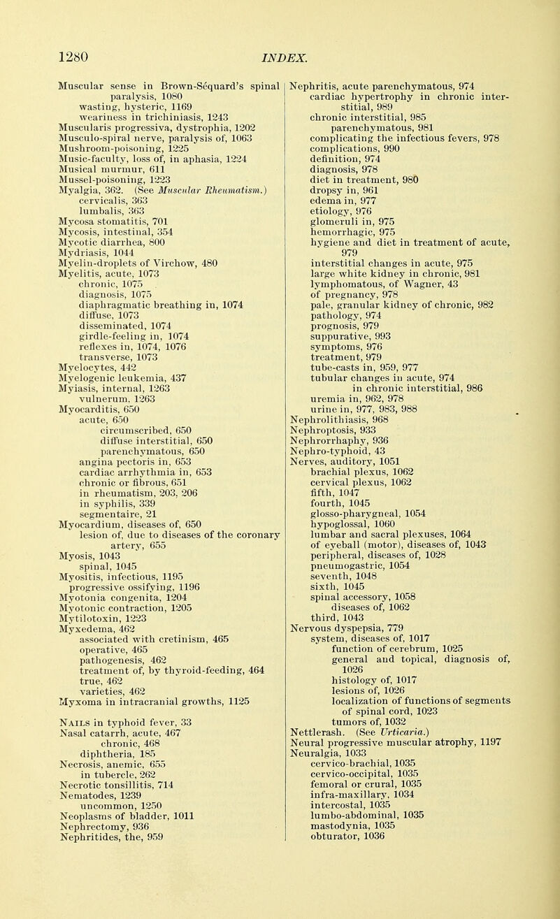 Muscular sense in Brown-Sequard's spinal paralysis, 1080 wasting, hysteric, 1169 weariness in trichiniasis, 1243 Muscularis progressiva, dystrophia, 1202 Musculo-spiral nerve, paralysis of, 1063 Mushroom-poisoning, 1225 Music-faculty, loss of, in aphasia, 1224 Musical murmur, 611 Mussel-poisoning, 1223 Myalgia, 362. (See Muscular Rheumatism.) cervicalis, 363 lumbalis, 363 Mycosa stomatitis, 701 Mycosis, intestinal, 354 Mycotic diarrhea, 800 Mydriasis, 1044 Myelin-droplets of Virchow, 480 Myelitis, acute, 1073 chronic, 1075 diagnosis, 1075 diaphragmatic breathing in, 1074 diffuse, 1073 disseminated, 1074 girdle-feeling in, 1074 reflexes in, 1074, 1076 transverse, 1073 Myelocytes, 442 Myelogenic leukemia, 437 Myiasis, internal, 1263 vulnerum. 1263 Myocarditis, 650 acute, 650 circumscribed, 650 diffuse interstitial, 650 parenchymatous, 650 angina pectoris in, 653 cardiac arrhythmia in, 653 chronic or fibrous, 651 in rheumatism, 203, 206 in syphilis, 339 segmentaire, 21 Myocardium, diseases of, 650 lesion of, due to diseases of the coronary artery, 655 Myosis, 1043 spinal, 1045 Myositis, infectious, 1195 progressive ossifying, 1196 Myotonia congenita, 1204 Myotonic contraction, 1205 Mytilotoxin, 1223 Myxedema, 462 associated with cretinism, 465 operative, 465 pathogenesis, 462 treatment of, by thyroid-feeding, 464 true, 462 varieties, 462 Myxoma in intracranial growths, 1125 Nails in typhoid fever, 33 Nasal catarrh, acute, 467 chronic, 468 diphtheria, 185 Necrosis, anemic, 655 in tubercle, 262 Necrotic tonsillitis, 714 Nematodes, 1239 uncommon, 1250 Neoplasms of bladder, 1011 Nephrectomy, 936 Nephritides, the, 959 Nephritis, acute parenchymatous, 974 cardiac hypertrophy in chronic inter- stitial, 989 chronic interstitial, 985 parenchymatous, 981 complicating the infectious fevers, 978 complications, 990 definition, 974 diagnosis, 978 diet in treatment, 980 dropsy in, 961 edema in, 977 etiology, 976 glomeruli in, 975 hemorrhagic, 975 hygiene and diet in treatment of acute, 979 interstitial changes in acute, 975 large white kidney in chronic, 981 lymphomatous, of Wagner, 43 of pregnancy, 978 pale, granular kidney of chronic, 982 pathology, 974 prognosis, 979 suppurative, 993 symptoms, 976 treatment, 979 tube-casts in, 959, 977 tubular changes in acute, 974 in chronic interstitial, 986 uremia in, 962, 978 urine in, 977, 983, 988 Nephrolithiasis, 968 Nephroptosis, 933 Nephrorrhaphy, 936 Nephro-typhoid, 43 Nerves, auditory, 1051 brachial plexus, 1062 cervical plexus, 1062 fifth, 1047 fourth, 1045 glosso-pharygneal, 1054 hypoglossal, 1060 lumbar and sacral plexuses, 1064 of eyeball (motor), diseases of, 1043 peripheral, diseases of, 1028 pneumogastric, 1054 seventh, 1048 sixth, 1045 spinal accessory, 1058 diseases of, 1062 third, 1043 Nervous dyspepsia, 779 system, diseases of, 1017 function of cerebrum, 1025 general and topical, diagnosis of, 1026 histology of, 1017 lesions of, 1026 localization of functions of segments of spinal cord, 1023 tumors of, 1032 Nettlerash. (See Urticaria.) Neural progressive muscular atrophy, 1197 Neuralgia, 1033 cervico-brachial, 1035 cervico-occipital, 1035 femoral or crural, 1035 infra-maxillary, 1034 intercostal, 1035 lumbo-abdominal, 1035 mastodynia, 1035 obturator, 1036