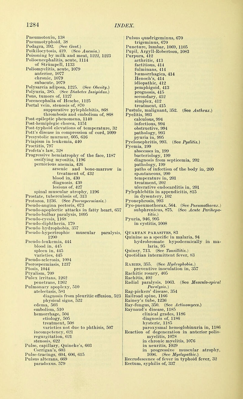 Pneumotoxin, 138 Pneumotyphoid, 38 Podagra, 392. (See Gout.) Poikilocytosis, 419. (Seo Anemia.) Poisoning by milk and meat, 1222, 1223 Polioencephalitis, acute, 1114 of Striimpell, 1133 Poliomyelitis, acute, 1079 anterior, 1077 chronic, 1079 subacute, 1079 Polysarcia adiposa, 1225. (See Obesity.) Polyuria, 385. (See Diabetes Insipidus.) Pons, tumors of, 1127 Porencephalia of Hesche, 1125 Portal veiu, stenosis of, 870 suppurative pylephlebitis, 868 thrombosis and embolism of, 868 Post-epileptic phenomena, 1140 Post-hemiplegic chorea, 1151 Post-typhoid elevations of temperature, 32 Pott's disease in compression of cord, 1099 Presystolic murmur, 605, 616 Priapism in leukemia, 440 Proctitis, 797 Profeta's law, 328 Progressive hemiatrophy of the face, 1187 ossifying myositis, 1196 pernicious anemia, 426 arsenic and bone-marrow in treatment of, 432 blood in, 4.30 diagnosis, 430 lesions of, 427 spinal muscular atrophy, 1196 Prostate, tuberculosis of, 313 Protozoa, 1236. (See Psorospermiasis.) Pseudo-angina pectoris, 673 Pseudo-apoplectic attacks in fatty heart, 657 Pseudo-bulbar paralysis, 1095 Pseudo-cyesis, 1168 Pseudo-diphtheria, 179 Pseudo-hydrophobia, 357 Pseudo-hypertrophic muscular paralysis, ■ 1200 Pseudo-leukemia, 444 blood in, 445 spleen in, 445 varieties, 445 Pseudo-sclerosis, 1094 Psorospermiasis, 1237 Ptosis, 1044 Ptyalism, 709 Pulex irritans, 1262 penetrans, 1262 Pulmonary apoplexy, 510 atelectasis, 581 diagnosis from pleuritic effusion, 523 physical signs, 522 edema, 503 embolism, 510 hemorrhage, 504 etiology, 505 treatment, 508 varieties not due to phthisis, 507 incompetency, 621 regurgitation, 621 stenosis, 622 Pulse, capillary, Quincke's, 603 Corrigan's, 603 Pulse-tracings, 604, 606, 615 Pulsus alterans, 669 paradoxus. 579 Pulsus quadrigeminus, 670 trigeminus, 670 Puncture, lumbar, 1069, 1105 Pupil, Argyll-Eobertson, 1083 Purpura, 412 arthritic, 413 factitious, 414 fulminans, 414 Ksemorrhagica, 414 Henoch's, 414 idiopathic, 412 pemphigoid, 413 prognosis, 415 secondary, 412 simplex, 412 treatment, 415 Pustule, malignant, 352. (See Anthrax.) Pyelitis, 993 calculous, 994 infectious, 994 obstructive, 994 pathology, 993 pyuria in, 995 Pyelonephritis, 993. (See Pyelitis.) Pyemia, 199 abscesses in, 199 bacteriology, 199 diagnosis from septicemia, 202 pathology, 199 paths of infection of the body in, 200 spontaneous, 200 temperature in, 201 treatment, 202 ulcerative endocarditis in, 201 Pylephlebitis in appendicitis, 815 in dysentery, 102 Pyonephrosis, 993 Pyo-pneumothorax, 564. [Sa^ Pneumothorax.) subphrenicus, 875. (See Acute Perihepa- titis.) Pyuria, 946, 995 in cystitis, 1008 Quartan paeasites, 83 Quinine as a specific in malaria, 94 hydrobromate hypodermically in ma- laria, 95 Quinsy, 713. (See Tonsillitis.) Quotidian intermittent fever, 83 Babies, 355. (See Hydrophobia.) preventive inoculation in, 357 Eachitic rosary, 405 Rachitis, 402 Badial paralysis, 1063. (See Musculo-spiral Paralysis.) Bag-pickers' disease, 354 Bailroad spine, 1166 Eainey's tube, 1236 Bay-fungus, 350. (See Actinomyces.) Baynaud's disease, 1185 clinical grades, 1186 diagnosis of, 1186 hysteric, 1185 paroxysmal hemoglobinuria in, 1186 Beaction of degeneration in anterior polio- myelitis, 1078 in chronic myelitis, 1076 in neuritis, 1029 in progressive muscular atrophy, 1096. (See Myelopathic.) Becrudescence of fever in typhoid fever, 32 Bectum, syphilis of, 337