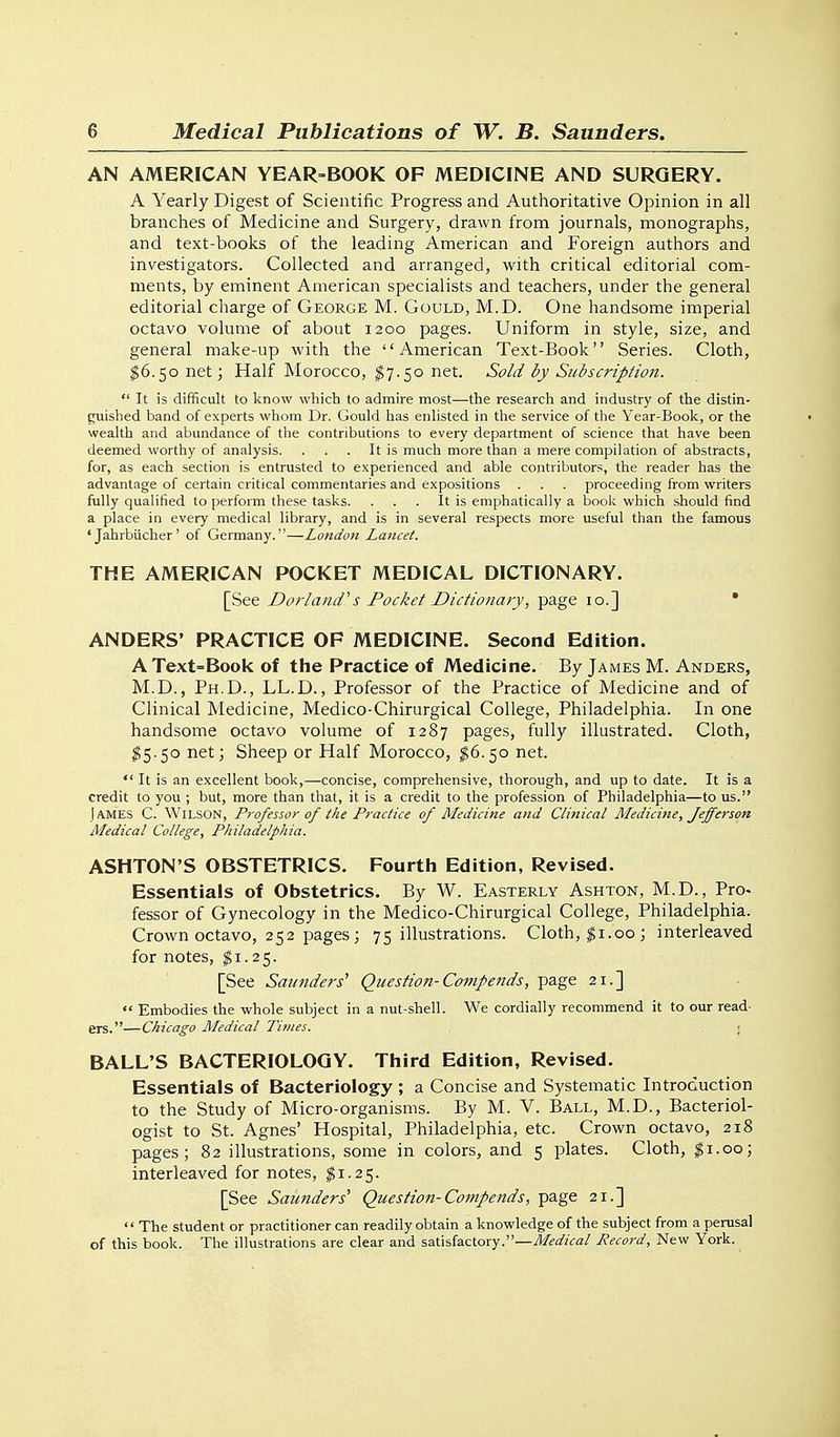 AN AMERICAN YEAR-BOOK OF MEDICINE AND SURGERY. A Yearly Digest of Scientific Progress and Authoritative Opinion in all branches of Medicine and Surgery, drawn from journals, monographs, and text-books of the leading American and Foreign authors and investigators. Collected and arranged, with critical editorial com- ments, by eminent American specialists and teachers, under the general editorial charge of George M. Gould, M.D. One handsome imperial octavo volume of about 1200 pages. Uniform in style, size, and general make-up with the American Text-Book Series. Cloth, 16.50 net; Half Morocco, ^7.50 net. SoM dy Subscription.  It is difficult to know which to admire most—the research and industry of the distin- guished band of experts whom Dr. Gould has enlisted in the service of the Year-Book, or the wealth and abundance of the contributions to every department of science that have been deemed worthy of analysis. . . . It is much more than a mere compilation of abstracts, for, as each section is entrusted to experienced and able contributors, the reader has the advantage of certain critical commentaries and expositions . . . proceeding from writers fully qualified to perform these tasks. . . . It is emphatically a boolc which should find a place in every medical library, and is in several respects more useful than the famous ' Jahrbiicher' of Germany.—London Lancet. THE AMERICAN POCKET MEDICAL DICTIONARY. [See Dorland's Pocket Dictionary, page 10.] * ANDERS' PRACTICE OF MEDICINE. Second Edition. A Text=Book of tlie Practice of Medicine. By James M. Anders, M.D., Ph.D., LL.D., Professor of the Practice of Medicine and of Clinical Medicine, Medico-Chirurgical College, Philadelphia. In one handsome octavo volume of 1287 pages, fully illustrated. Cloth, ^5.50 net; Sheep or Half Morocco, ^6.50 net.  It is an excellent book,—concise, comprehensive, thorough, and up to date. It is a credit to you ; but, more than that, it is a credit to the profession of Philadelphia—to us. James C. Wilson, Professor of tlie Practice of Medicine and Clinical Medicine, Jefferson Aledical College, Philadelphia. ASHTON'S OBSTETRICS. Fourth Edition, Revised. Essentials of Obstetrics. By W. Easterly Ashton, M.D., Pro- fessor of Gynecology in the Medico-Chirurgical College, Philadelphia. Crown octavo, 252 pages ; 75 illustrations. Cloth, ^i.00; interleaved for notes, ^1.25. [See Saunders' Question-Comf ends, page 21.]  Embodies the whole subject in a nut-shell. We cordially recommend it to our read- ers.—Chicago Aledical Times. ■ BALL'S BACTERIOLOGY. Third Edition, Revised. Essentials of Bacteriology ; a Concise and Systematic Introduction to the Study of Micro-organisms. By M. V. Ball, M.D., Bacteriol- ogist to St. Agnes' Hospital, Philadelphia, etc. Crown octavo, 218 pages; 82 illustrations, some in colors, and 5 plates. Cloth, $1.00; interleaved for notes, ^1.25. [See Saunders' Question-Compends, page 21.] '' The student or practitioner can readily obtain a knowledge of the subject from a perusal of this book. The illustrations are clear and satisfactory.—Medical Record, New York.