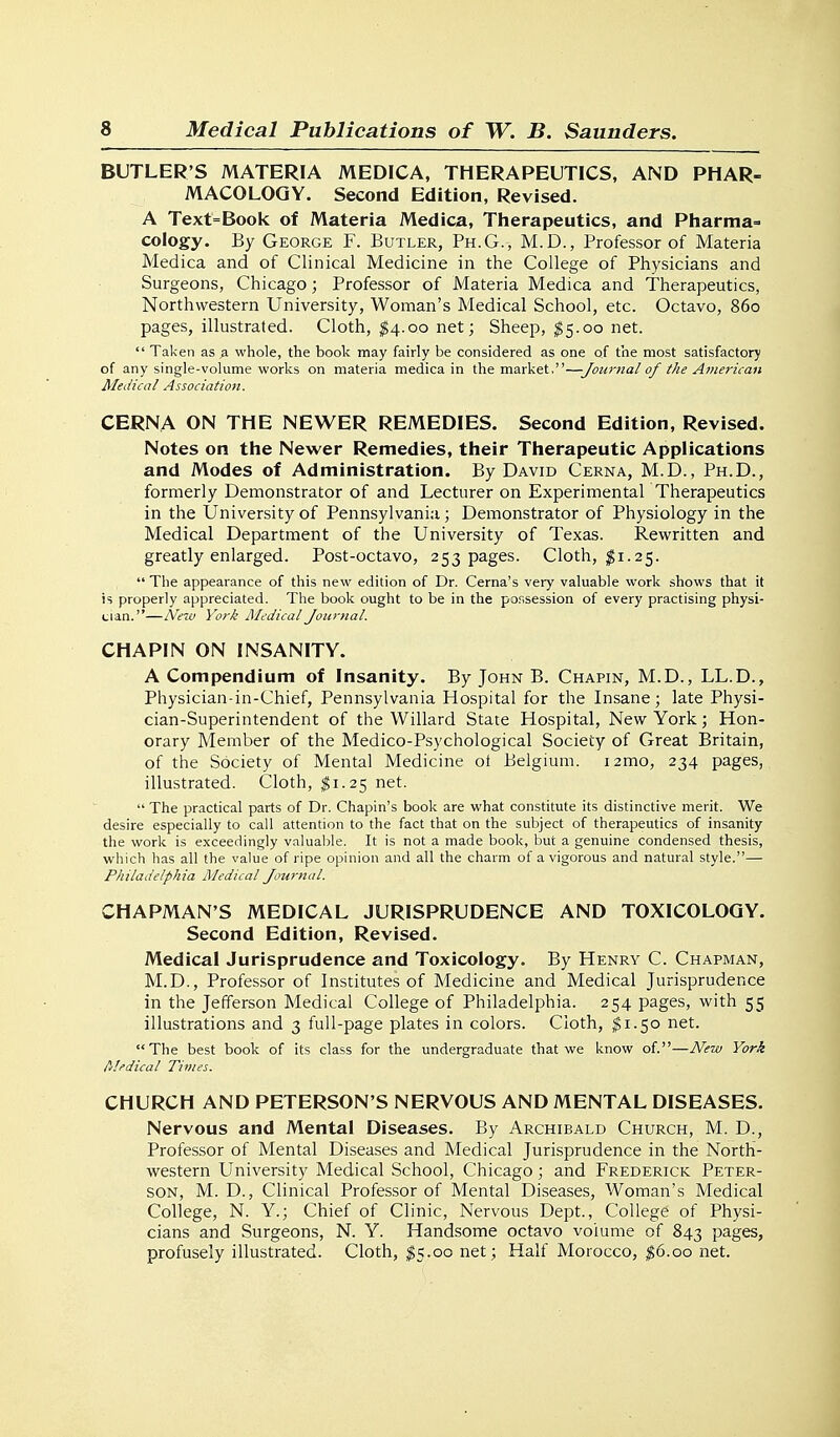 BUTLER'S MATERIA MEDICA, THERAPEUTICS, AND PHAR- MACOLOGY. Second Edition, Revised. A Text=Book of Materia Medica, Therapeutics, and Pharma= cology. By George F. Butler, Ph.G., M.D., Professor of Materia Medica and of Clinical Medicine in the College of Physicians and Surgeons, Chicago; Professor of Materia Medica and Therapeutics, Northwestern University, Woman's Medical School, etc. Octavo, 860 pages, illustrated. Cloth, ^4.00 net; Sheep, ^5.00 net.  Taken as a whole, the book may fairly be considered as one of the most satisfactory of any single-volume works on materia medica in the market,—Journal of the American Aledical Association. CERNA ON THE NEWER REMEDIES. Second Edition, Revised. Notes on the Newer Remedies, their Therapeutic Applications and Modes of Administration. By David Cerna, M.D., Ph.D., formerly Demonstrator of and Lecturer on Experimental Therapeutics in the University of Pennsylvania ; Demonstrator of Physiology in the Medical Department of the University of Texas. Rewritten and greatly enlarged. Post-octavo, 253 pages. Cloth, $1.25.  The appearance of this new edition of Dr. Cerna's very valuable work shows that it is properly appreciated. The book ought to be in the possession of every practising physi- cian.—New York iMedicai Journal. CHAPIN ON INSANITY. A Compendium of Insanity. By John B. Chapin, M.D., LL.D., Physician-in-Chief, Pennsylvania Hospital for the Insane; late Physi- cian-Superintendent of the Willard State Hospital, New York; Hon- orary Member of the Medico-Psychological Society of Great Britain, of the Society of Mental Medicine ot Belgium. i2mo, 234 pages, illustrated. Cloth, ^1.25 net.  The practical parts of Dr. Chapin's book are what constitute its distinctive merit. We desire especially to call attention to the fact that on the subject of therapeutics of insanity the work is exceedingly valuable. It is not a made book, but a genuine condensed thesis, which has all the value of ripe opinion and all the charm of a vigorous and natural style.— Philadelphia Medical Journal. CHAPMAN'S MEDICAL JURISPRUDENCE AND TOXICOLOGY. Second Edition, Revised. Medical Jurisprudence and Toxicology. By Henry C. Chapman, M.D., Professor of Institutes of Medicine and Medical Jurisprudence in the Jefferson Medical College of Philadelphia. 254 pages, with 55 illustrations and 3 full-page plates in colors. Cloth, $1.50 net. The best book of its class for the undergraduate that we know of.—New York filedical Times. CHURCH AND PETERSON'S NERVOUS AND MENTAL DISEASES. Nervous and Mental Diseases. By Archibald Church, M. D., Professor of Mental Diseases and Medical Jurisprudence in the North- western University Medical School, Chicago; and Frederick Peter- son, M. D., Clinical Professor of Mental Diseases, Woman's Medical College, N. Y.; Chief of Clinic, Nervous Dept., College of Physi- cians and Surgeons, N. Y. Handsome octavo volume of 843 pages, profusely illustrated. Cloth, $5.00 net; Half Morocco, $0.00 net.