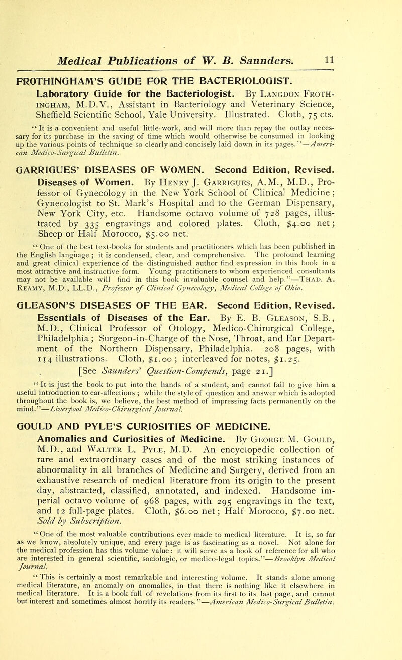 FROTHINQHAM'S GUIDE FOR THE BACTERIOLOGIST. Laboratory Guide for the Bacteriologist. By Langdon Froth- INGHAM, M.D.V., Assistant in Bacteriology and Veterinary Science, Sheffield Scientific School, Yale University. Illustrated. Cloth, 75 cts. It is a convenient and useful little-work, and will more than repay the outlay neces- sary for its purchase in the saving of time which would otherwise be consumed in looking up the various points of technique so clearly and concisely laid down in its pages.—Ameri- can Medico-Surgical Bulletin. QARRIQUES' DISEASES OF WOMEN. Second Edition, Revised. Diseases of Women. By Henry J. Garrigues, A.M., M.D., Pro- fessor of Gynecology in the New York School of Clinical Medicine ; Gynecologist to St. Mark's Hospital and to the German Dispensary, New York City, etc. Handsome octavo volume of 728 pages, illus- trated by 335 engravings and colored plates. Cloth, $\-oo net; Sheep or Half Morocco, $5.00 net.  One of the best text-books for students and practitioners which has been published in the English language ; it is condensed, clear, and comprehensive. The profound learning and great clinical experience of the distinguished author find expression in this book in a most attractive and instructive form. Young practitioners to whom experienced consultants may not be available will find in this book invaluable counsel and help.—Thad. A. Reamy, M.D., LL.D., Professor of Clinical Gynecology, Medical College of Ohio. GLEASON'S DISEASES OF THE EAR. Second Edition, Revised. Essentials of Diseases of the Ear. By E. B. Gleason, S.B., M.D., Clinical Professor of Otology, Medico-Chirurgical College, Philadelphia ; Surgeon-in-Charge of the Nose, Throat, and Ear Depart- ment of the Northern Dispensary, Philadelphia. 208 pages, with 114 illustrations. Cloth, ^i.oo ; interleaved for notes, $1.25. [See Saunders' Question-Compends, page 21.]  It is just the book to put into the hands of a student, and cannot fail to give him a useful introduction to ear-affections ; while the style of question and answer which is adopted throughout the book is, we believe, the best method of impressing facts permanently on the mind.—Liverpool Medico-Chirurgical Journal. GOULD AND PYLE'S CURIOSITIES OF MEDICINE. Anomalies and Curiosities of Medicine. By George M. Gould, M.D., and Walter L. Pyle, M.D. An encyclopedic collection of rare and extraordinary cases and of the most striking instances of abnormality in all branches of Medicine and Surgery, derived from an exhaustive research of medical literature from its origin to the present day, abstracted, classified, annotated, and indexed. Handsome im- perial octavo volume of 968 pages, with 295 engravings in the text, and 12 full-page plates. Cloth, ^6.00 net; Half Morocco, $7.00 net. Sold by Subscription.  One of the most valuable contributions ever made to medical literature. It is, so far as we know, absolutely unique, and every page is as fascinating as a novel. Not alone for the medical profession has this volume value: it will serve as a book of reference for all who are interested in general scientific, sociologic, or medico-legal topics.—Brooklyn Medical Journal. This is certainly a most remarkable and interesting volume. It stands alone among medical literature, an anomaly on anomalies, in that there is nothing like it eksewhere in medical literature. It is a book full of revelations from its first to its last page, and cannot but interest and sometimes almost horrify its readers.—American Medico-SwgicalBulletin.